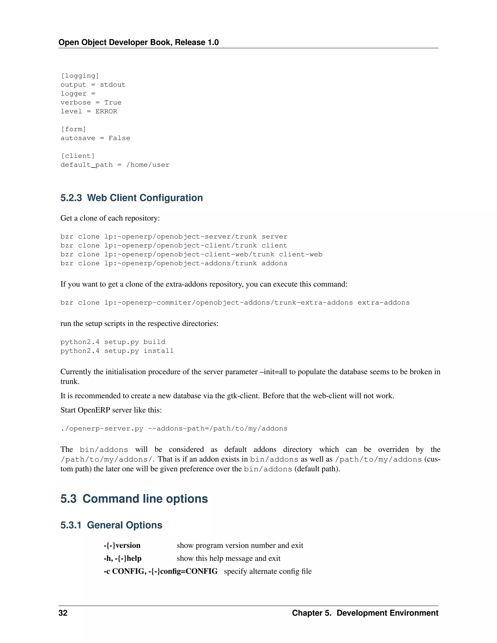 Open Object Developer Book, Release 1.0 [logging] output = stdout logger = verbose = True level = ERROR [form] autosave = False [client] default_path = /home/user 5.2.3 Web Client Conﬁguration Get a clone of each repository: bzr bzr bzr bzr clone clone clone clone lp:~openerp/openobject-server/trunk server lp:~openerp/openobject-client/trunk client lp:~openerp/openobject-client-web/trunk client-web lp:~openerp/openobject-addons/trunk addons If you want to get a clone of the extra-addons repository, you can execute this command: bzr clone lp:~openerp-commiter/openobject-addons/trunk-extra-addons extra-addons run the setup scripts in the respective directories: python2.4 setup.py build python2.4 setup.py install Currently the initialisation procedure of the server parameter –init=all to populate the database seems to be broken in trunk. It is recommended to create a new database via the gtk-client. Before that the web-client will not work. Start OpenERP server like this: ./openerp-server.py --addons-path=/path/to/my/addons The bin/addons will be considered as default addons directory which can be overriden by the /path/to/my/addons/. That is if an addon exists in bin/addons as well as /path/to/my/addons (custom path) the later one will be given preference over the bin/addons (default path). 5.3 Command line options 5.3.1 General Options -{-}version show program version number and exit -h, -{-}help show this help message and exit -c CONFIG, -{-}conﬁg=CONFIG specify alternate conﬁg ﬁle 32 Chapter 5. Development Environment 