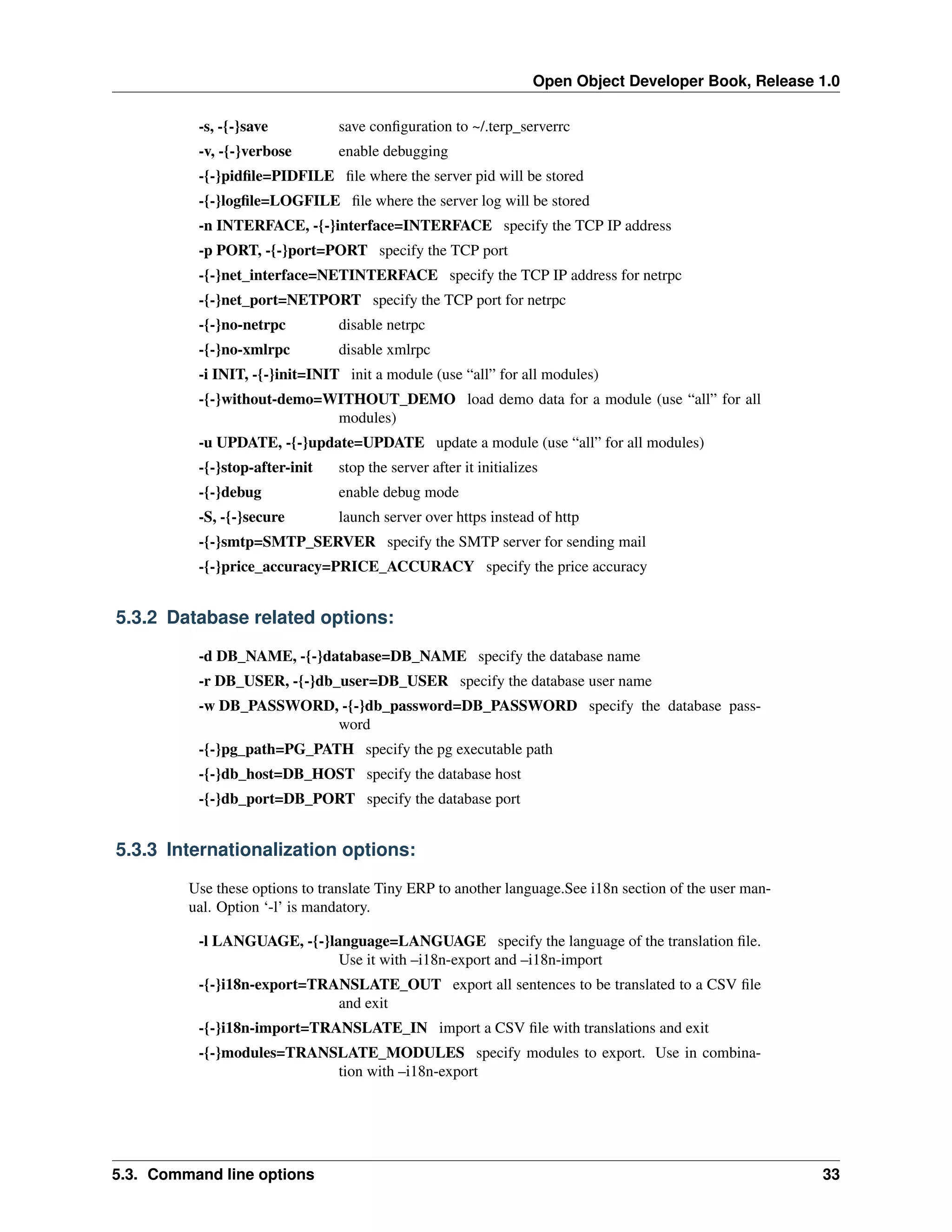 Open Object Developer Book, Release 1.0 -s, -{-}save save conﬁguration to ~/.terp_serverrc -v, -{-}verbose enable debugging -{-}pidﬁle=PIDFILE ﬁle where the server pid will be stored -{-}logﬁle=LOGFILE ﬁle where the server log will be stored -n INTERFACE, -{-}interface=INTERFACE specify the TCP IP address -p PORT, -{-}port=PORT specify the TCP port -{-}net_interface=NETINTERFACE specify the TCP IP address for netrpc -{-}net_port=NETPORT specify the TCP port for netrpc -{-}no-netrpc disable netrpc -{-}no-xmlrpc disable xmlrpc -i INIT, -{-}init=INIT init a module (use “all” for all modules) -{-}without-demo=WITHOUT_DEMO load demo data for a module (use “all” for all modules) -u UPDATE, -{-}update=UPDATE update a module (use “all” for all modules) -{-}stop-after-init stop the server after it initializes -{-}debug enable debug mode -S, -{-}secure launch server over https instead of http -{-}smtp=SMTP_SERVER specify the SMTP server for sending mail -{-}price_accuracy=PRICE_ACCURACY specify the price accuracy 5.3.2 Database related options: -d DB_NAME, -{-}database=DB_NAME specify the database name -r DB_USER, -{-}db_user=DB_USER specify the database user name -w DB_PASSWORD, -{-}db_password=DB_PASSWORD specify the database password -{-}pg_path=PG_PATH specify the pg executable path -{-}db_host=DB_HOST specify the database host -{-}db_port=DB_PORT specify the database port 5.3.3 Internationalization options: Use these options to translate Tiny ERP to another language.See i18n section of the user manual. Option ‘-l’ is mandatory. -l LANGUAGE, -{-}language=LANGUAGE specify the language of the translation ﬁle. Use it with –i18n-export and –i18n-import -{-}i18n-export=TRANSLATE_OUT export all sentences to be translated to a CSV ﬁle and exit -{-}i18n-import=TRANSLATE_IN import a CSV ﬁle with translations and exit -{-}modules=TRANSLATE_MODULES specify modules to export. Use in combination with –i18n-export 5.3. Command line options 33 