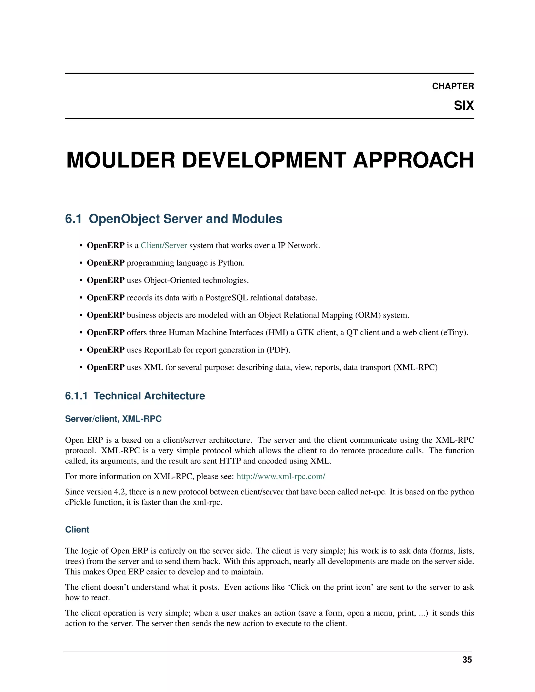 CHAPTER SIX MOULDER DEVELOPMENT APPROACH 6.1 OpenObject Server and Modules • OpenERP is a Client/Server system that works over a IP Network. • OpenERP programming language is Python. • OpenERP uses Object-Oriented technologies. • OpenERP records its data with a PostgreSQL relational database. • OpenERP business objects are modeled with an Object Relational Mapping (ORM) system. • OpenERP offers three Human Machine Interfaces (HMI) a GTK client, a QT client and a web client (eTiny). • OpenERP uses ReportLab for report generation in (PDF). • OpenERP uses XML for several purpose: describing data, view, reports, data transport (XML-RPC) 6.1.1 Technical Architecture Server/client, XML-RPC Open ERP is a based on a client/server architecture. The server and the client communicate using the XML-RPC protocol. XML-RPC is a very simple protocol which allows the client to do remote procedure calls. The function called, its arguments, and the result are sent HTTP and encoded using XML. For more information on XML-RPC, please see: http://www.xml-rpc.com/ Since version 4.2, there is a new protocol between client/server that have been called net-rpc. It is based on the python cPickle function, it is faster than the xml-rpc. Client The logic of Open ERP is entirely on the server side. The client is very simple; his work is to ask data (forms, lists, trees) from the server and to send them back. With this approach, nearly all developments are made on the server side. This makes Open ERP easier to develop and to maintain. The client doesn’t understand what it posts. Even actions like ‘Click on the print icon’ are sent to the server to ask how to react. The client operation is very simple; when a user makes an action (save a form, open a menu, print, ...) it sends this action to the server. The server then sends the new action to execute to the client. 35 