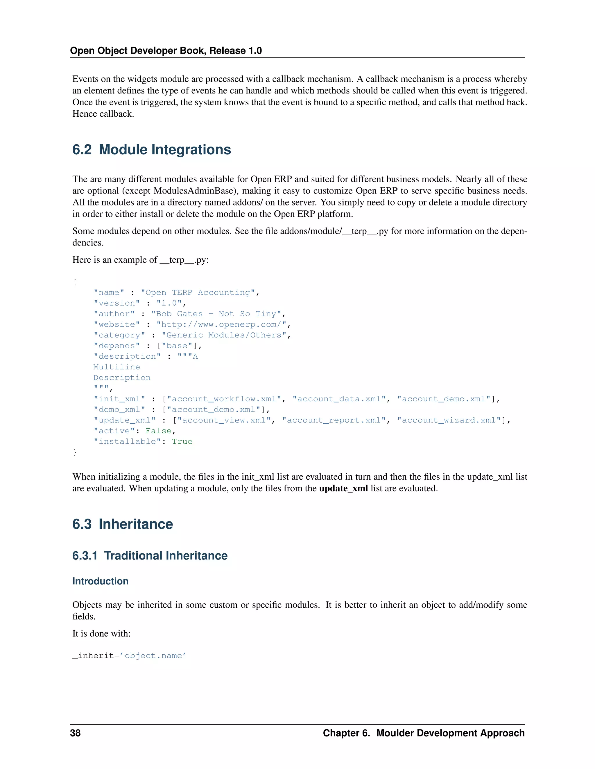 Open Object Developer Book, Release 1.0 Events on the widgets module are processed with a callback mechanism. A callback mechanism is a process whereby an element deﬁnes the type of events he can handle and which methods should be called when this event is triggered. Once the event is triggered, the system knows that the event is bound to a speciﬁc method, and calls that method back. Hence callback. 6.2 Module Integrations The are many different modules available for Open ERP and suited for different business models. Nearly all of these are optional (except ModulesAdminBase), making it easy to customize Open ERP to serve speciﬁc business needs. All the modules are in a directory named addons/ on the server. You simply need to copy or delete a module directory in order to either install or delete the module on the Open ERP platform. Some modules depend on other modules. See the ﬁle addons/module/__terp__.py for more information on the dependencies. Here is an example of __terp__.py: { "name" : "Open TERP Accounting", "version" : "1.0", "author" : "Bob Gates - Not So Tiny", "website" : "http://www.openerp.com/", "category" : "Generic Modules/Others", "depends" : ["base"], "description" : """A Multiline Description """, "init_xml" : ["account_workflow.xml", "account_data.xml", "account_demo.xml"], "demo_xml" : ["account_demo.xml"], "update_xml" : ["account_view.xml", "account_report.xml", "account_wizard.xml"], "active": False, "installable": True } When initializing a module, the ﬁles in the init_xml list are evaluated in turn and then the ﬁles in the update_xml list are evaluated. When updating a module, only the ﬁles from the update_xml list are evaluated. 6.3 Inheritance 6.3.1 Traditional Inheritance Introduction Objects may be inherited in some custom or speciﬁc modules. It is better to inherit an object to add/modify some ﬁelds. It is done with: _inherit=’object.name’ 38 Chapter 6. Moulder Development Approach 