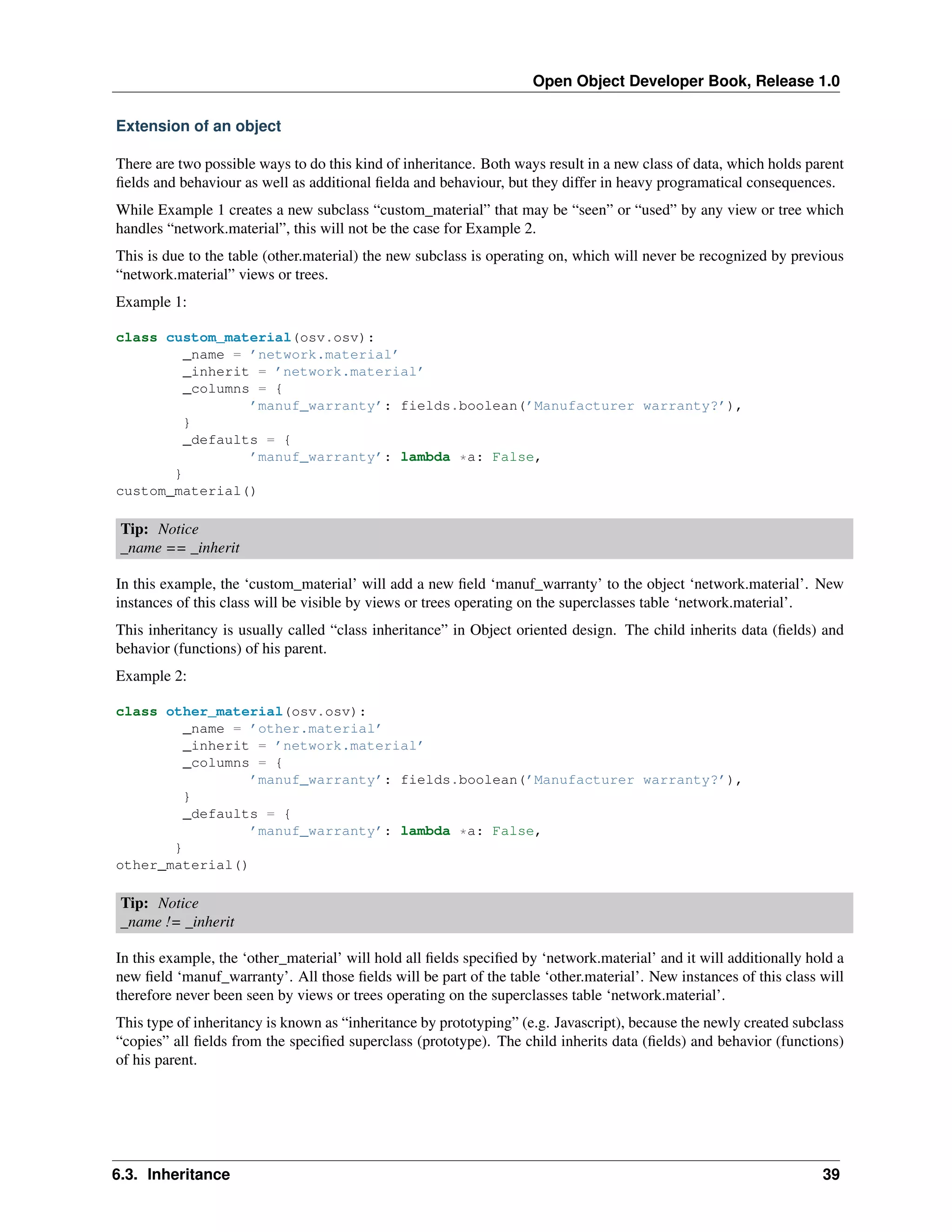 Open Object Developer Book, Release 1.0 Extension of an object There are two possible ways to do this kind of inheritance. Both ways result in a new class of data, which holds parent ﬁelds and behaviour as well as additional ﬁelda and behaviour, but they differ in heavy programatical consequences. While Example 1 creates a new subclass “custom_material” that may be “seen” or “used” by any view or tree which handles “network.material”, this will not be the case for Example 2. This is due to the table (other.material) the new subclass is operating on, which will never be recognized by previous “network.material” views or trees. Example 1: class custom_material(osv.osv): _name = ’network.material’ _inherit = ’network.material’ _columns = { ’manuf_warranty’: fields.boolean(’Manufacturer warranty?’), } _defaults = { ’manuf_warranty’: lambda *a: False, } custom_material() Tip: Notice _name == _inherit In this example, the ‘custom_material’ will add a new ﬁeld ‘manuf_warranty’ to the object ‘network.material’. New instances of this class will be visible by views or trees operating on the superclasses table ‘network.material’. This inheritancy is usually called “class inheritance” in Object oriented design. The child inherits data (ﬁelds) and behavior (functions) of his parent. Example 2: class other_material(osv.osv): _name = ’other.material’ _inherit = ’network.material’ _columns = { ’manuf_warranty’: fields.boolean(’Manufacturer warranty?’), } _defaults = { ’manuf_warranty’: lambda *a: False, } other_material() Tip: Notice _name != _inherit In this example, the ‘other_material’ will hold all ﬁelds speciﬁed by ‘network.material’ and it will additionally hold a new ﬁeld ‘manuf_warranty’. All those ﬁelds will be part of the table ‘other.material’. New instances of this class will therefore never been seen by views or trees operating on the superclasses table ‘network.material’. This type of inheritancy is known as “inheritance by prototyping” (e.g. Javascript), because the newly created subclass “copies” all ﬁelds from the speciﬁed superclass (prototype). The child inherits data (ﬁelds) and behavior (functions) of his parent. 6.3. Inheritance 39 