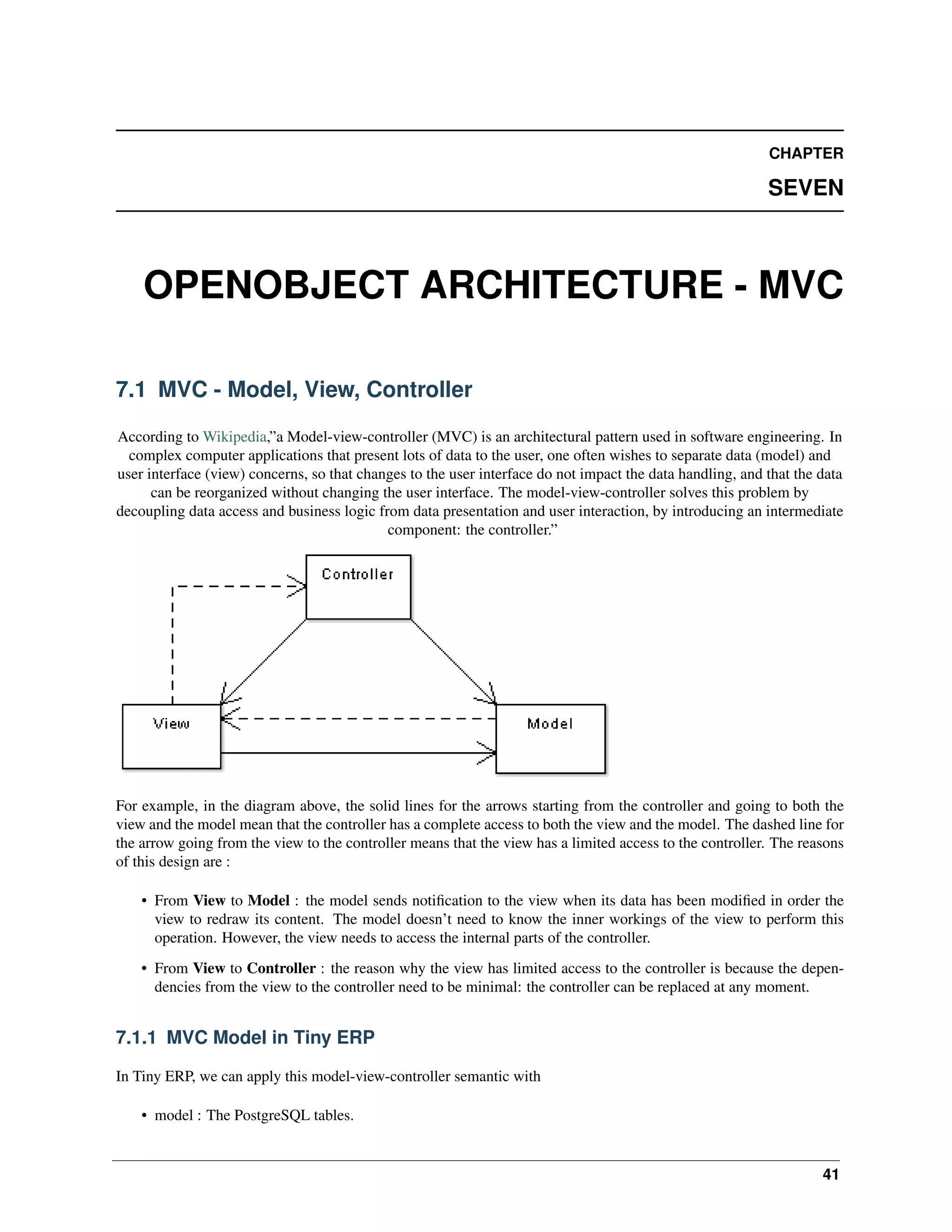 CHAPTER SEVEN OPENOBJECT ARCHITECTURE - MVC 7.1 MVC - Model, View, Controller According to Wikipedia,”a Model-view-controller (MVC) is an architectural pattern used in software engineering. In complex computer applications that present lots of data to the user, one often wishes to separate data (model) and user interface (view) concerns, so that changes to the user interface do not impact the data handling, and that the data can be reorganized without changing the user interface. The model-view-controller solves this problem by decoupling data access and business logic from data presentation and user interaction, by introducing an intermediate component: the controller.” For example, in the diagram above, the solid lines for the arrows starting from the controller and going to both the view and the model mean that the controller has a complete access to both the view and the model. The dashed line for the arrow going from the view to the controller means that the view has a limited access to the controller. The reasons of this design are : • From View to Model : the model sends notiﬁcation to the view when its data has been modiﬁed in order the view to redraw its content. The model doesn’t need to know the inner workings of the view to perform this operation. However, the view needs to access the internal parts of the controller. • From View to Controller : the reason why the view has limited access to the controller is because the dependencies from the view to the controller need to be minimal: the controller can be replaced at any moment. 7.1.1 MVC Model in Tiny ERP In Tiny ERP, we can apply this model-view-controller semantic with • model : The PostgreSQL tables. 41 