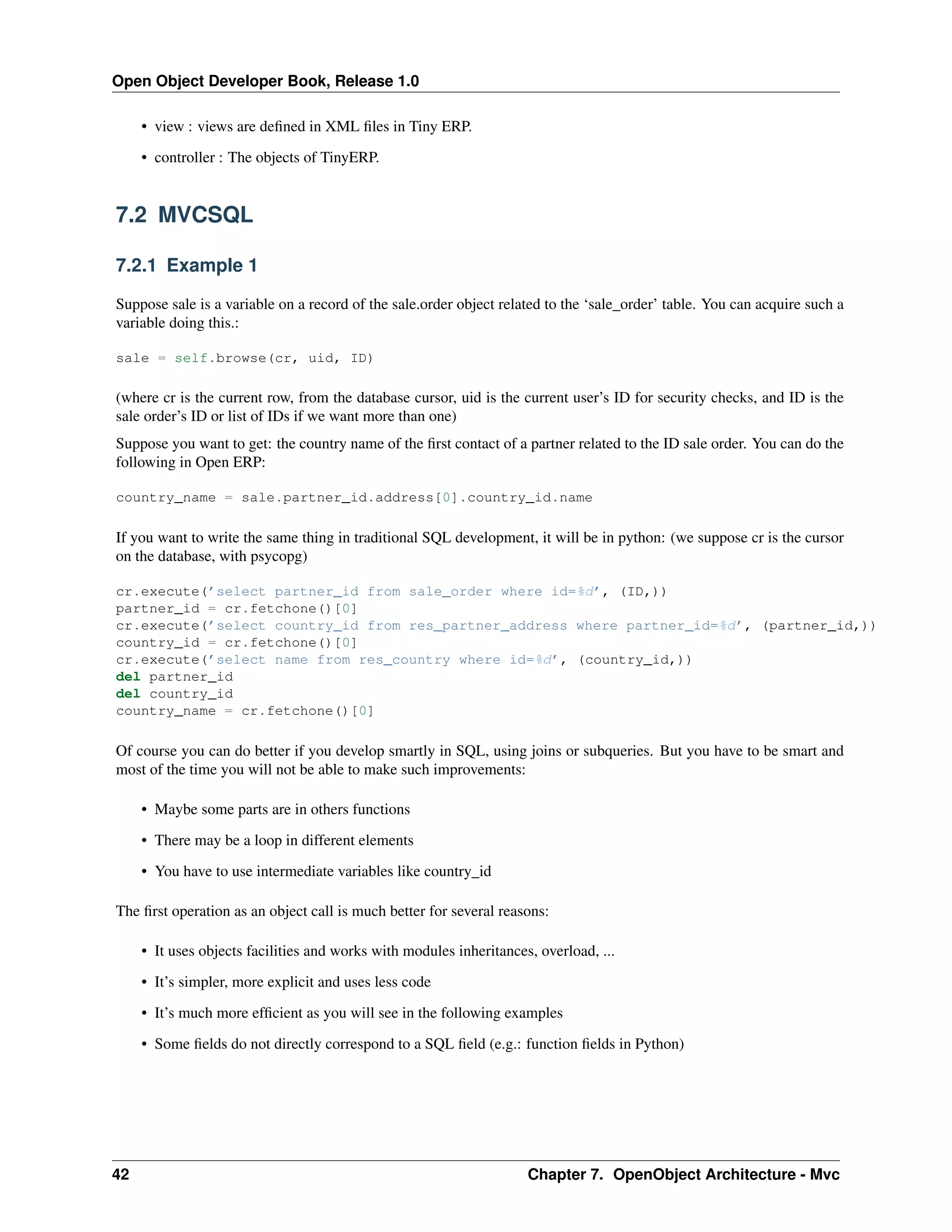 Open Object Developer Book, Release 1.0 • view : views are deﬁned in XML ﬁles in Tiny ERP. • controller : The objects of TinyERP. 7.2 MVCSQL 7.2.1 Example 1 Suppose sale is a variable on a record of the sale.order object related to the ‘sale_order’ table. You can acquire such a variable doing this.: sale = self.browse(cr, uid, ID) (where cr is the current row, from the database cursor, uid is the current user’s ID for security checks, and ID is the sale order’s ID or list of IDs if we want more than one) Suppose you want to get: the country name of the ﬁrst contact of a partner related to the ID sale order. You can do the following in Open ERP: country_name = sale.partner_id.address[0].country_id.name If you want to write the same thing in traditional SQL development, it will be in python: (we suppose cr is the cursor on the database, with psycopg) cr.execute(’select partner_id from sale_order where id=%d’, (ID,)) partner_id = cr.fetchone()[0] cr.execute(’select country_id from res_partner_address where partner_id=%d’, (partner_id,)) country_id = cr.fetchone()[0] cr.execute(’select name from res_country where id=%d’, (country_id,)) del partner_id del country_id country_name = cr.fetchone()[0] Of course you can do better if you develop smartly in SQL, using joins or subqueries. But you have to be smart and most of the time you will not be able to make such improvements: • Maybe some parts are in others functions • There may be a loop in different elements • You have to use intermediate variables like country_id The ﬁrst operation as an object call is much better for several reasons: • It uses objects facilities and works with modules inheritances, overload, ... • It’s simpler, more explicit and uses less code • It’s much more efﬁcient as you will see in the following examples • Some ﬁelds do not directly correspond to a SQL ﬁeld (e.g.: function ﬁelds in Python) 42 Chapter 7. OpenObject Architecture - Mvc 