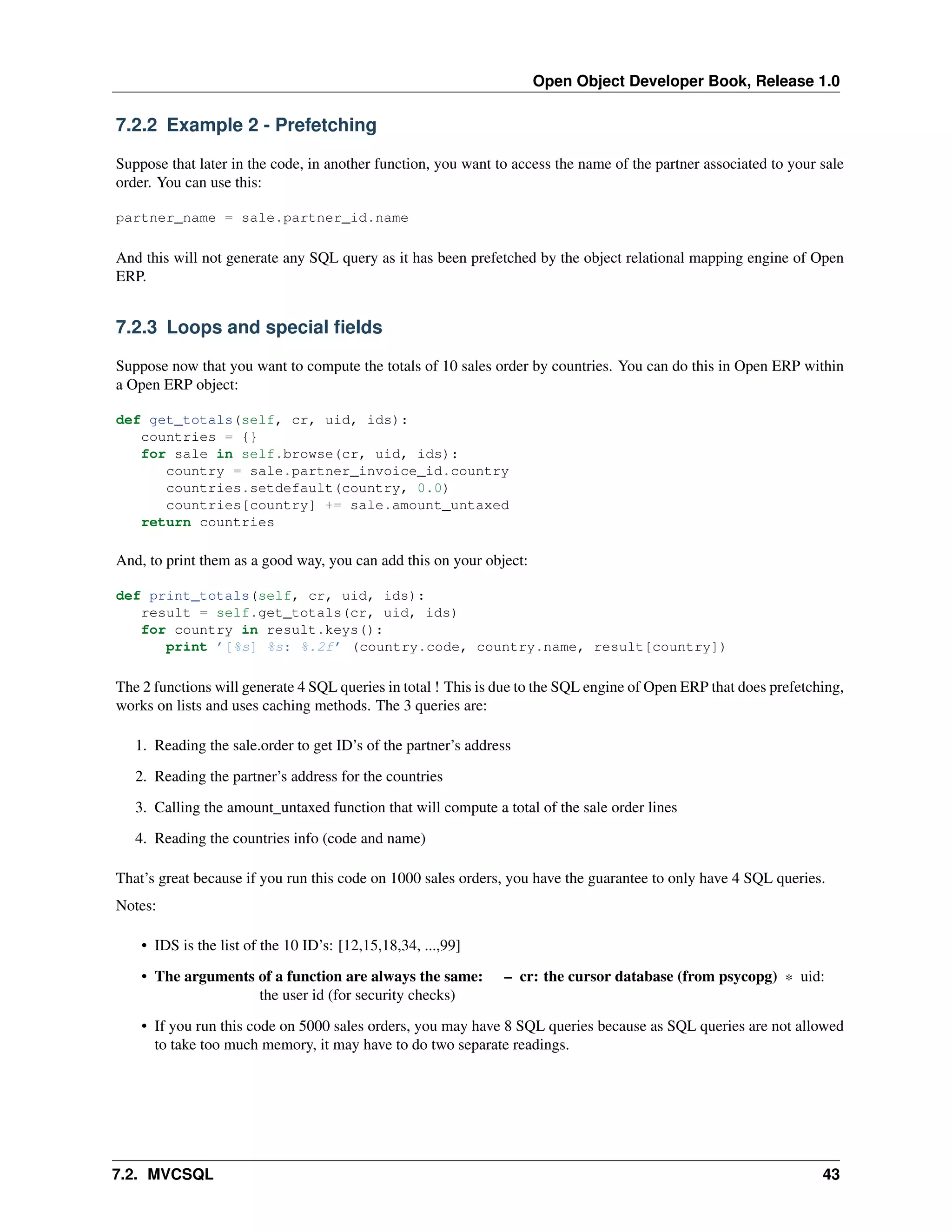 Open Object Developer Book, Release 1.0 7.2.2 Example 2 - Prefetching Suppose that later in the code, in another function, you want to access the name of the partner associated to your sale order. You can use this: partner_name = sale.partner_id.name And this will not generate any SQL query as it has been prefetched by the object relational mapping engine of Open ERP. 7.2.3 Loops and special ﬁelds Suppose now that you want to compute the totals of 10 sales order by countries. You can do this in Open ERP within a Open ERP object: def get_totals(self, cr, uid, ids): countries = {} for sale in self.browse(cr, uid, ids): country = sale.partner_invoice_id.country countries.setdefault(country, 0.0) countries[country] += sale.amount_untaxed return countries And, to print them as a good way, you can add this on your object: def print_totals(self, cr, uid, ids): result = self.get_totals(cr, uid, ids) for country in result.keys(): print ’[%s] %s: %.2f’ (country.code, country.name, result[country]) The 2 functions will generate 4 SQL queries in total ! This is due to the SQL engine of Open ERP that does prefetching, works on lists and uses caching methods. The 3 queries are: 1. Reading the sale.order to get ID’s of the partner’s address 2. Reading the partner’s address for the countries 3. Calling the amount_untaxed function that will compute a total of the sale order lines 4. Reading the countries info (code and name) That’s great because if you run this code on 1000 sales orders, you have the guarantee to only have 4 SQL queries. Notes: • IDS is the list of the 10 ID’s: [12,15,18,34, ...,99] • The arguments of a function are always the same: the user id (for security checks) – cr: the cursor database (from psycopg) * uid: • If you run this code on 5000 sales orders, you may have 8 SQL queries because as SQL queries are not allowed to take too much memory, it may have to do two separate readings. 7.2. MVCSQL 43 
