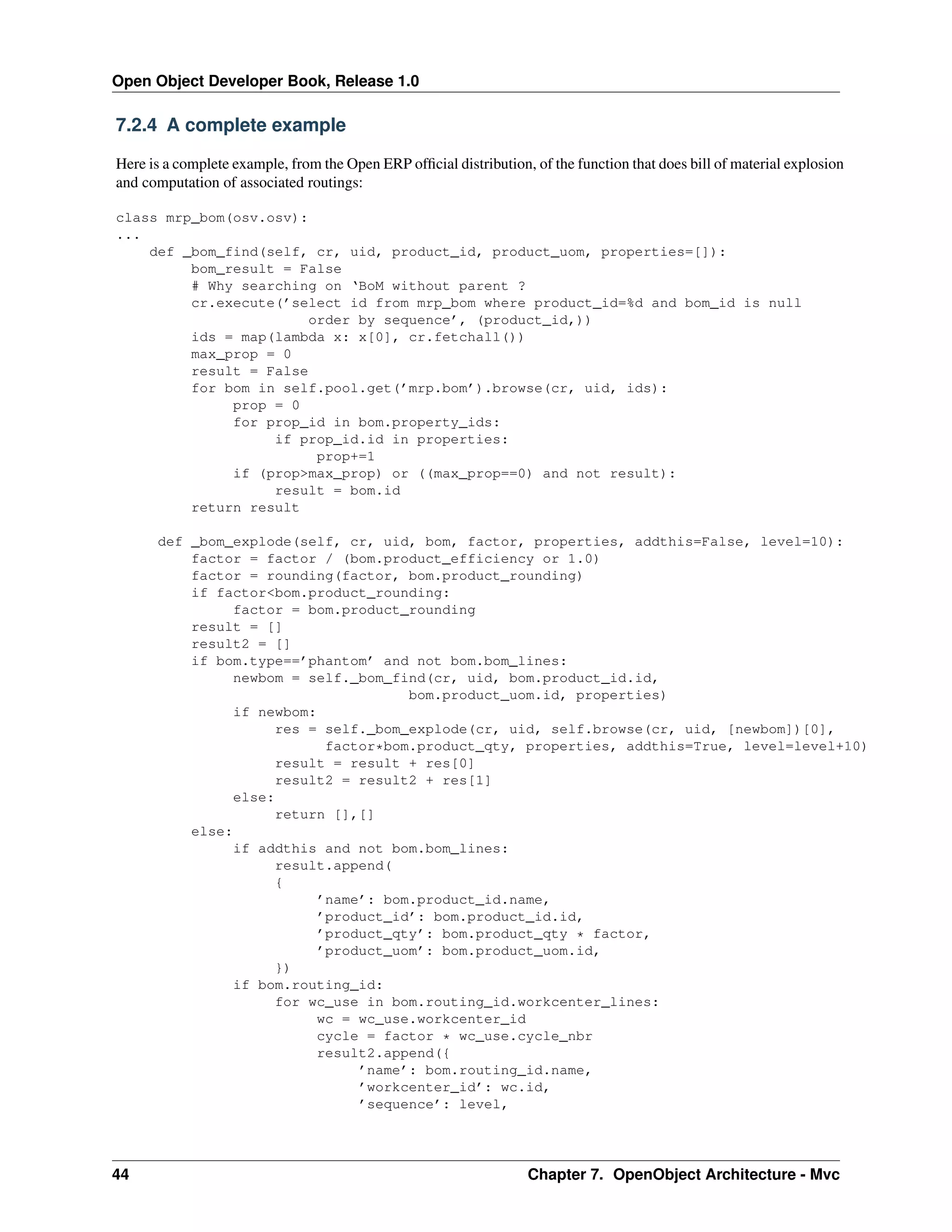 Open Object Developer Book, Release 1.0 7.2.4 A complete example Here is a complete example, from the Open ERP ofﬁcial distribution, of the function that does bill of material explosion and computation of associated routings: class mrp_bom(osv.osv): ... def _bom_find(self, cr, uid, product_id, product_uom, properties=[]): bom_result = False # Why searching on ‘BoM without parent ? cr.execute(’select id from mrp_bom where product_id=%d and bom_id is null order by sequence’, (product_id,)) ids = map(lambda x: x[0], cr.fetchall()) max_prop = 0 result = False for bom in self.pool.get(’mrp.bom’).browse(cr, uid, ids): prop = 0 for prop_id in bom.property_ids: if prop_id.id in properties: prop+=1 if (prop>max_prop) or ((max_prop==0) and not result): result = bom.id return result def _bom_explode(self, cr, uid, bom, factor, properties, addthis=False, level=10): factor = factor / (bom.product_efficiency or 1.0) factor = rounding(factor, bom.product_rounding) if factor<bom.product_rounding: factor = bom.product_rounding result = [] result2 = [] if bom.type==’phantom’ and not bom.bom_lines: newbom = self._bom_find(cr, uid, bom.product_id.id, bom.product_uom.id, properties) if newbom: res = self._bom_explode(cr, uid, self.browse(cr, uid, [newbom])[0], factor*bom.product_qty, properties, addthis=True, level=level+10) result = result + res[0] result2 = result2 + res[1] else: return [],[] else: if addthis and not bom.bom_lines: result.append( { ’name’: bom.product_id.name, ’product_id’: bom.product_id.id, ’product_qty’: bom.product_qty * factor, ’product_uom’: bom.product_uom.id, }) if bom.routing_id: for wc_use in bom.routing_id.workcenter_lines: wc = wc_use.workcenter_id cycle = factor * wc_use.cycle_nbr result2.append({ ’name’: bom.routing_id.name, ’workcenter_id’: wc.id, ’sequence’: level, 44 Chapter 7. OpenObject Architecture - Mvc 