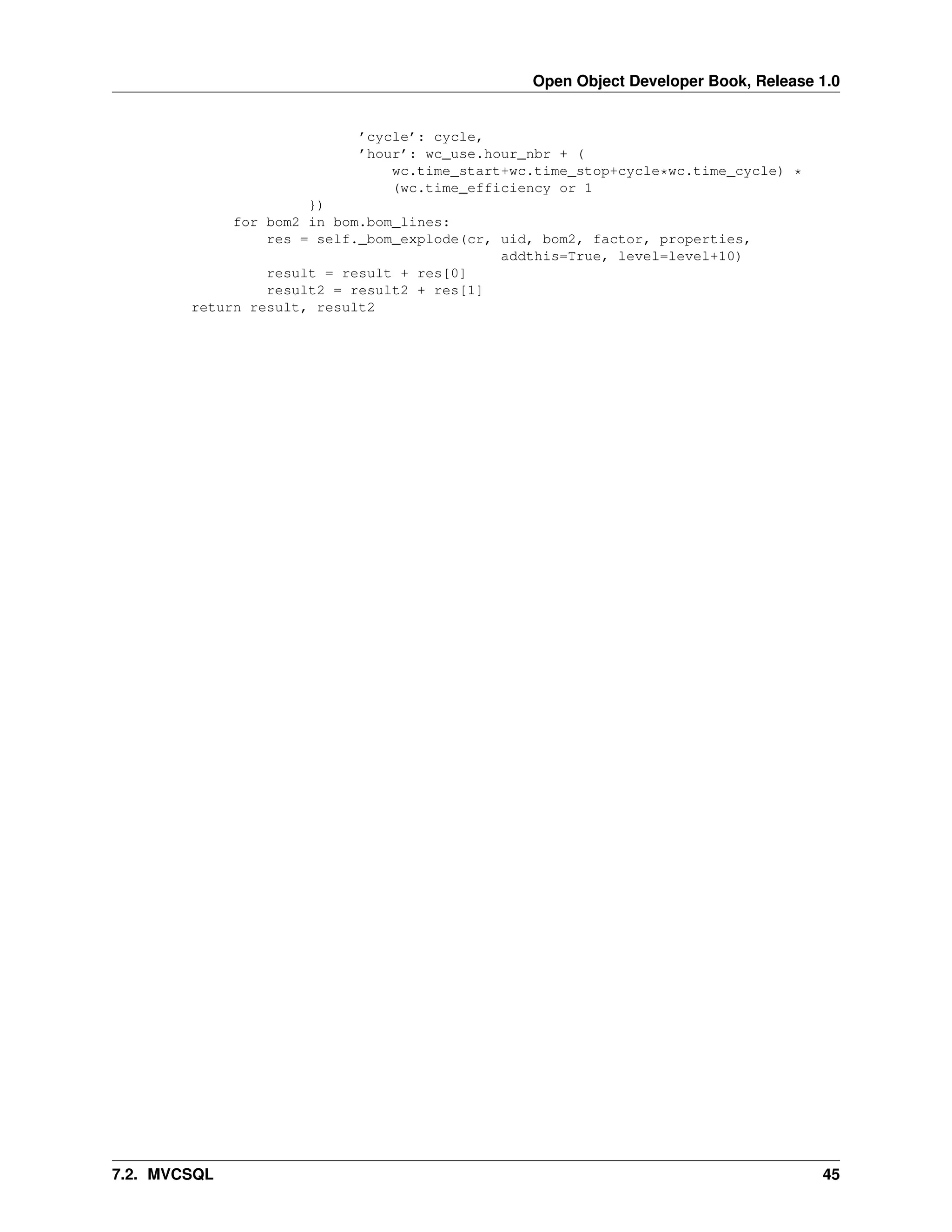 Open Object Developer Book, Release 1.0 ’cycle’: cycle, ’hour’: wc_use.hour_nbr + ( wc.time_start+wc.time_stop+cycle*wc.time_cycle) * (wc.time_efficiency or 1 }) for bom2 in bom.bom_lines: res = self._bom_explode(cr, uid, bom2, factor, properties, addthis=True, level=level+10) result = result + res[0] result2 = result2 + res[1] return result, result2 7.2. MVCSQL 45 