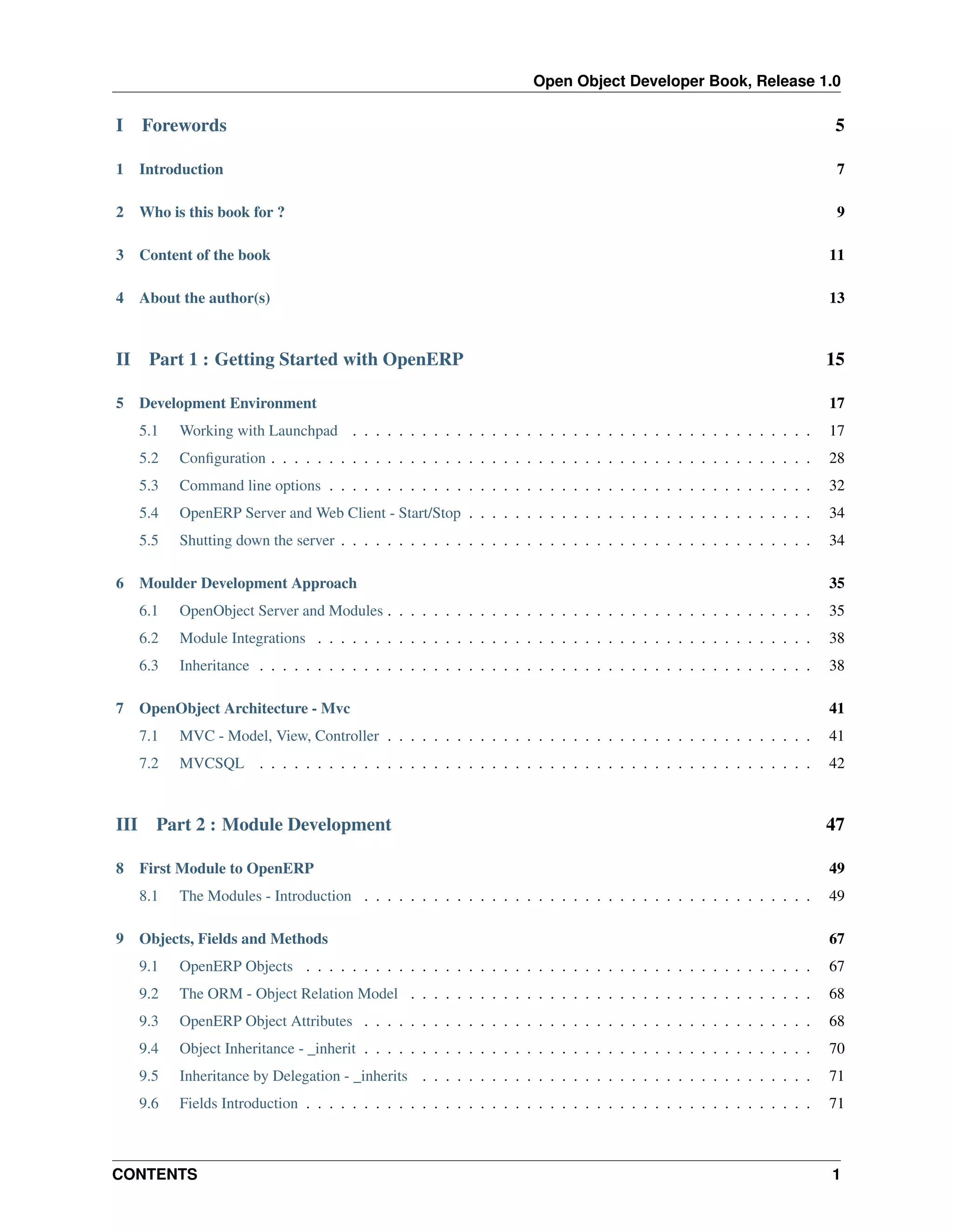 Open Object Developer Book, Release 1.0 I Forewords 5 1 Introduction 7 2 Who is this book for ? 9 3 Content of the book 11 4 About the author(s) 13 II 5 Part 1 : Getting Started with OpenERP 15 17 5.1 Working with Launchpad . . . . . . . . . . . . . . . . . . . . . . . . . . . . . . . . . . . . . . . . 17 5.2 Conﬁguration . . . . . . . . . . . . . . . . . . . . . . . . . . . . . . . . . . . . . . . . . . . . . . . 28 5.3 Command line options . . . . . . . . . . . . . . . . . . . . . . . . . . . . . . . . . . . . . . . . . . 32 5.4 OpenERP Server and Web Client - Start/Stop . . . . . . . . . . . . . . . . . . . . . . . . . . . . . . 34 5.5 6 Development Environment Shutting down the server . . . . . . . . . . . . . . . . . . . . . . . . . . . . . . . . . . . . . . . . . 34 35 6.1 OpenObject Server and Modules . . . . . . . . . . . . . . . . . . . . . . . . . . . . . . . . . . . . . 35 6.2 Module Integrations . . . . . . . . . . . . . . . . . . . . . . . . . . . . . . . . . . . . . . . . . . . 38 6.3 7 Moulder Development Approach Inheritance . . . . . . . . . . . . . . . . . . . . . . . . . . . . . . . . . . . . . . . . . . . . . . . . 38 MVC - Model, View, Controller . . . . . . . . . . . . . . . . . . . . . . . . . . . . . . . . . . . . . 41 7.2 8 41 7.1 III OpenObject Architecture - Mvc MVCSQL . . . . . . . . . . . . . . . . . . . . . . . . . . . . . . . . . . . . . . . . . . . . . . . . 42 Part 2 : Module Development 47 49 8.1 9 First Module to OpenERP 49 The Modules - Introduction . . . . . . . . . . . . . . . . . . . . . . . . . . . . . . . . . . . . . . . Objects, Fields and Methods 67 9.1 OpenERP Objects . . . . . . . . . . . . . . . . . . . . . . . . . . . . . . . . . . . . . . . . . . . . 67 9.2 The ORM - Object Relation Model . . . . . . . . . . . . . . . . . . . . . . . . . . . . . . . . . . . 68 9.3 OpenERP Object Attributes . . . . . . . . . . . . . . . . . . . . . . . . . . . . . . . . . . . . . . . 68 9.4 Object Inheritance - _inherit . . . . . . . . . . . . . . . . . . . . . . . . . . . . . . . . . . . . . . . 70 9.5 Inheritance by Delegation - _inherits . . . . . . . . . . . . . . . . . . . . . . . . . . . . . . . . . . 71 9.6 Fields Introduction . . . . . . . . . . . . . . . . . . . . . . . . . . . . . . . . . . . . . . . . . . . . 71 CONTENTS 1 