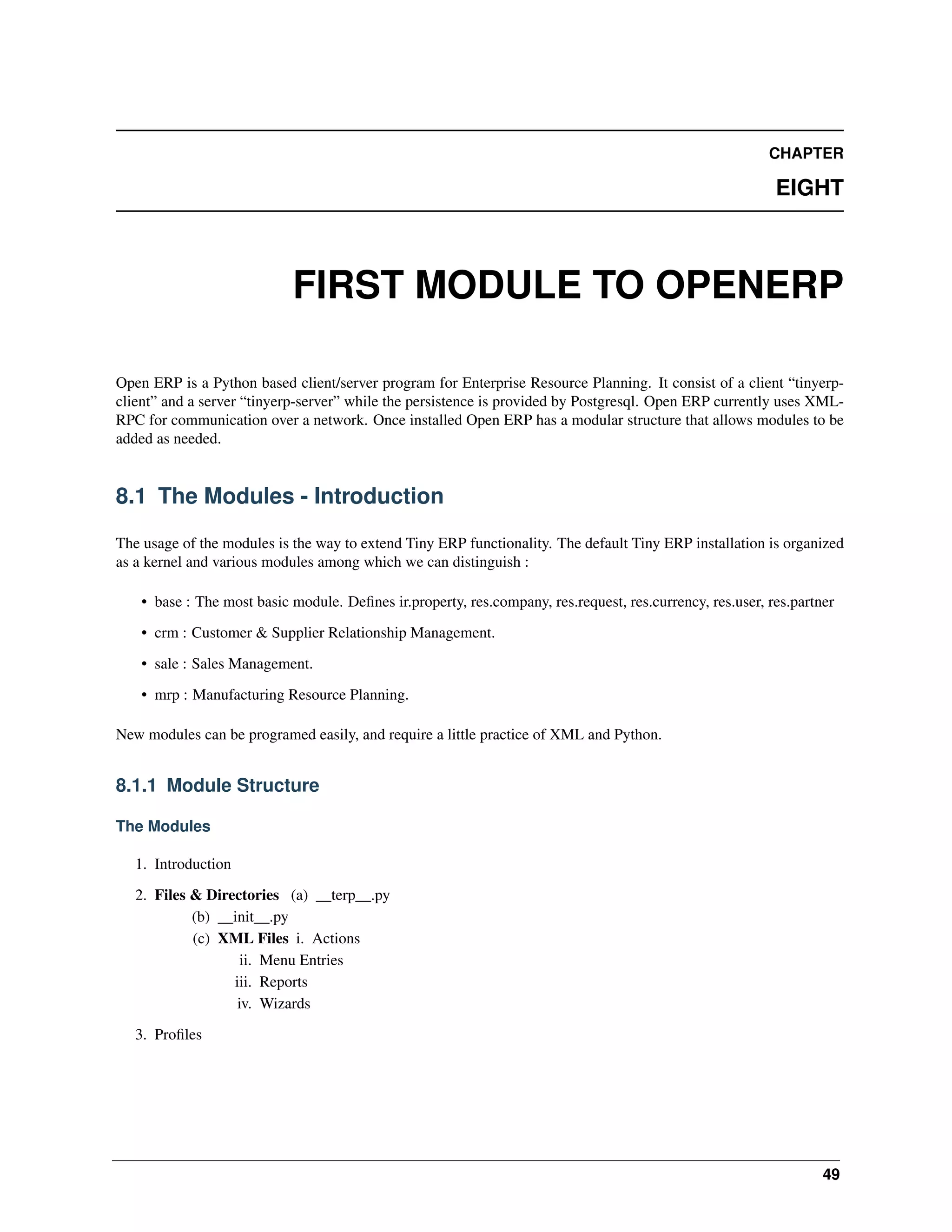 CHAPTER EIGHT FIRST MODULE TO OPENERP Open ERP is a Python based client/server program for Enterprise Resource Planning. It consist of a client “tinyerpclient” and a server “tinyerp-server” while the persistence is provided by Postgresql. Open ERP currently uses XMLRPC for communication over a network. Once installed Open ERP has a modular structure that allows modules to be added as needed. 8.1 The Modules - Introduction The usage of the modules is the way to extend Tiny ERP functionality. The default Tiny ERP installation is organized as a kernel and various modules among which we can distinguish : • base : The most basic module. Deﬁnes ir.property, res.company, res.request, res.currency, res.user, res.partner • crm : Customer & Supplier Relationship Management. • sale : Sales Management. • mrp : Manufacturing Resource Planning. New modules can be programed easily, and require a little practice of XML and Python. 8.1.1 Module Structure The Modules 1. Introduction 2. Files & Directories (a) __terp__.py (b) __init__.py (c) XML Files i. Actions ii. Menu Entries iii. Reports iv. Wizards 3. Proﬁles 49 