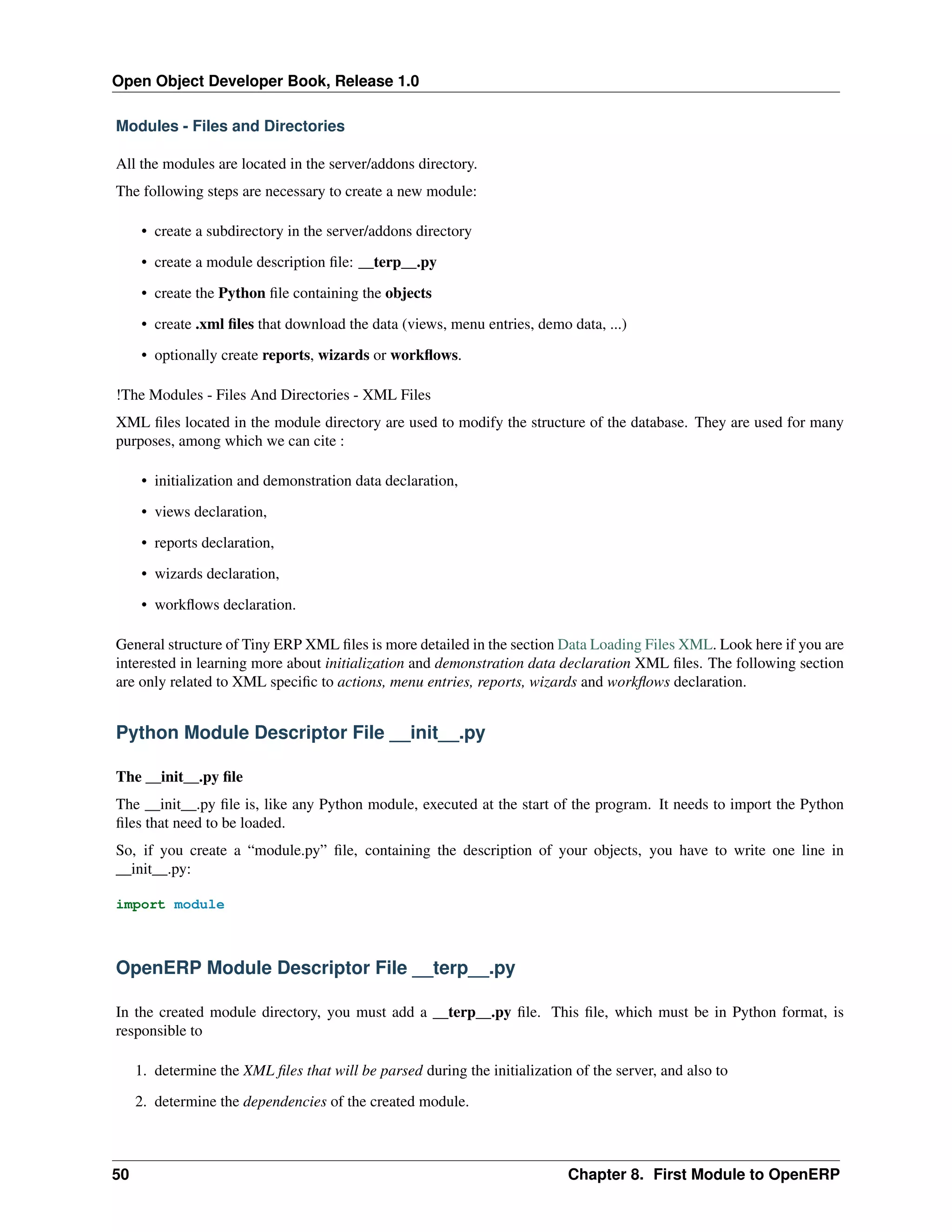 Open Object Developer Book, Release 1.0 Modules - Files and Directories All the modules are located in the server/addons directory. The following steps are necessary to create a new module: • create a subdirectory in the server/addons directory • create a module description ﬁle: __terp__.py • create the Python ﬁle containing the objects • create .xml ﬁles that download the data (views, menu entries, demo data, ...) • optionally create reports, wizards or workﬂows. !The Modules - Files And Directories - XML Files XML ﬁles located in the module directory are used to modify the structure of the database. They are used for many purposes, among which we can cite : • initialization and demonstration data declaration, • views declaration, • reports declaration, • wizards declaration, • workﬂows declaration. General structure of Tiny ERP XML ﬁles is more detailed in the section Data Loading Files XML. Look here if you are interested in learning more about initialization and demonstration data declaration XML ﬁles. The following section are only related to XML speciﬁc to actions, menu entries, reports, wizards and workﬂows declaration. Python Module Descriptor File __init__.py The __init__.py ﬁle The __init__.py ﬁle is, like any Python module, executed at the start of the program. It needs to import the Python ﬁles that need to be loaded. So, if you create a “module.py” ﬁle, containing the description of your objects, you have to write one line in __init__.py: import module OpenERP Module Descriptor File __terp__.py In the created module directory, you must add a __terp__.py ﬁle. This ﬁle, which must be in Python format, is responsible to 1. determine the XML ﬁles that will be parsed during the initialization of the server, and also to 2. determine the dependencies of the created module. 50 Chapter 8. First Module to OpenERP 
