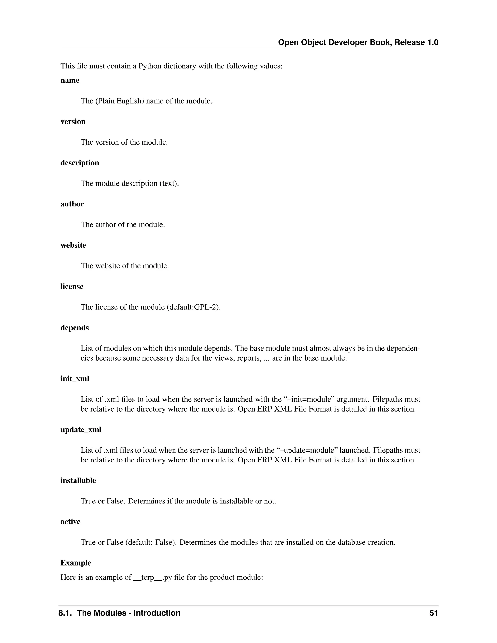 Open Object Developer Book, Release 1.0 This ﬁle must contain a Python dictionary with the following values: name The (Plain English) name of the module. version The version of the module. description The module description (text). author The author of the module. website The website of the module. license The license of the module (default:GPL-2). depends List of modules on which this module depends. The base module must almost always be in the dependencies because some necessary data for the views, reports, ... are in the base module. init_xml List of .xml ﬁles to load when the server is launched with the “–init=module” argument. Filepaths must be relative to the directory where the module is. Open ERP XML File Format is detailed in this section. update_xml List of .xml ﬁles to load when the server is launched with the “–update=module” launched. Filepaths must be relative to the directory where the module is. Open ERP XML File Format is detailed in this section. installable True or False. Determines if the module is installable or not. active True or False (default: False). Determines the modules that are installed on the database creation. Example Here is an example of __terp__.py ﬁle for the product module: 8.1. The Modules - Introduction 51 