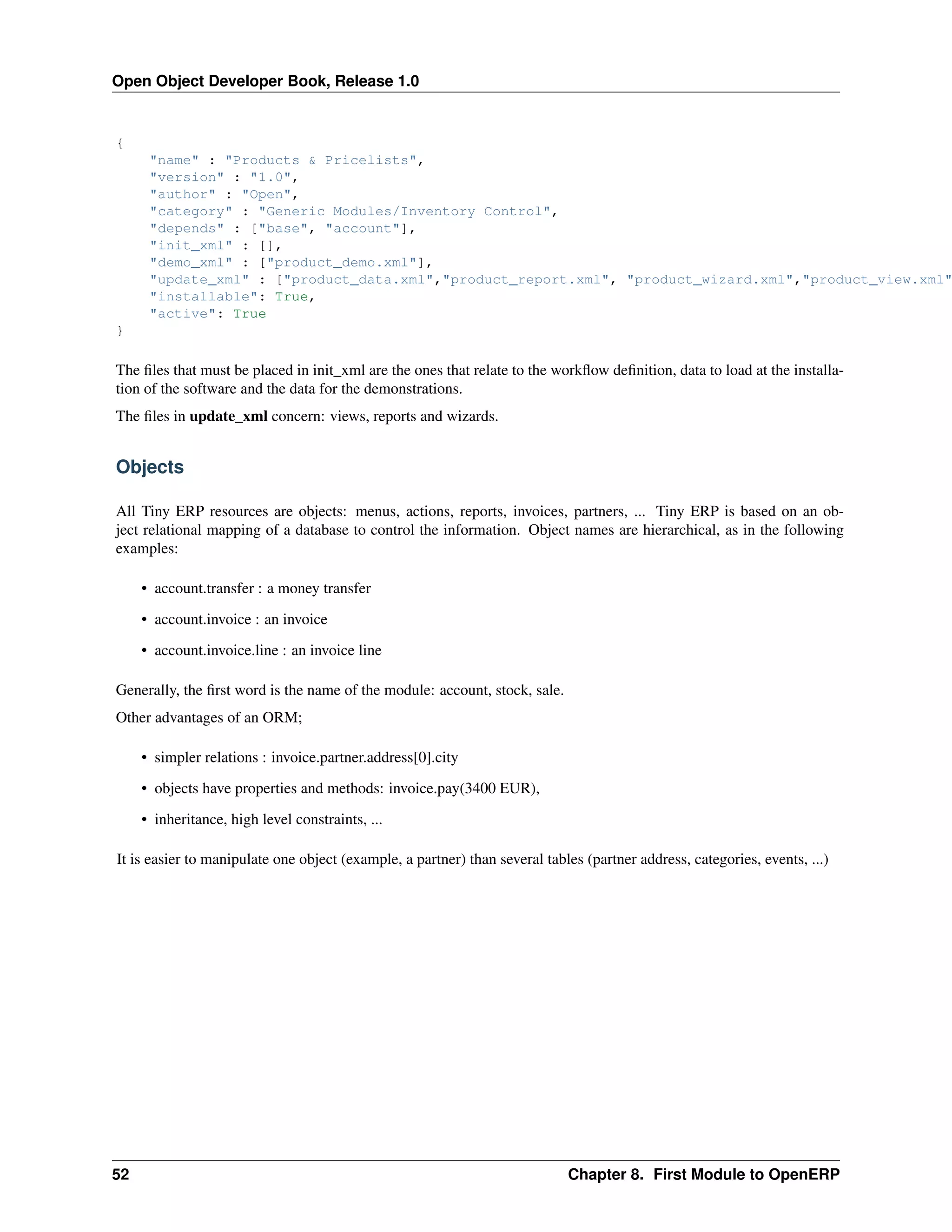 Open Object Developer Book, Release 1.0 { "name" : "Products & Pricelists", "version" : "1.0", "author" : "Open", "category" : "Generic Modules/Inventory Control", "depends" : ["base", "account"], "init_xml" : [], "demo_xml" : ["product_demo.xml"], "update_xml" : ["product_data.xml","product_report.xml", "product_wizard.xml","product_view.xml" "installable": True, "active": True } The ﬁles that must be placed in init_xml are the ones that relate to the workﬂow deﬁnition, data to load at the installation of the software and the data for the demonstrations. The ﬁles in update_xml concern: views, reports and wizards. Objects All Tiny ERP resources are objects: menus, actions, reports, invoices, partners, ... Tiny ERP is based on an object relational mapping of a database to control the information. Object names are hierarchical, as in the following examples: • account.transfer : a money transfer • account.invoice : an invoice • account.invoice.line : an invoice line Generally, the ﬁrst word is the name of the module: account, stock, sale. Other advantages of an ORM; • simpler relations : invoice.partner.address[0].city • objects have properties and methods: invoice.pay(3400 EUR), • inheritance, high level constraints, ... It is easier to manipulate one object (example, a partner) than several tables (partner address, categories, events, ...) 52 Chapter 8. First Module to OpenERP 