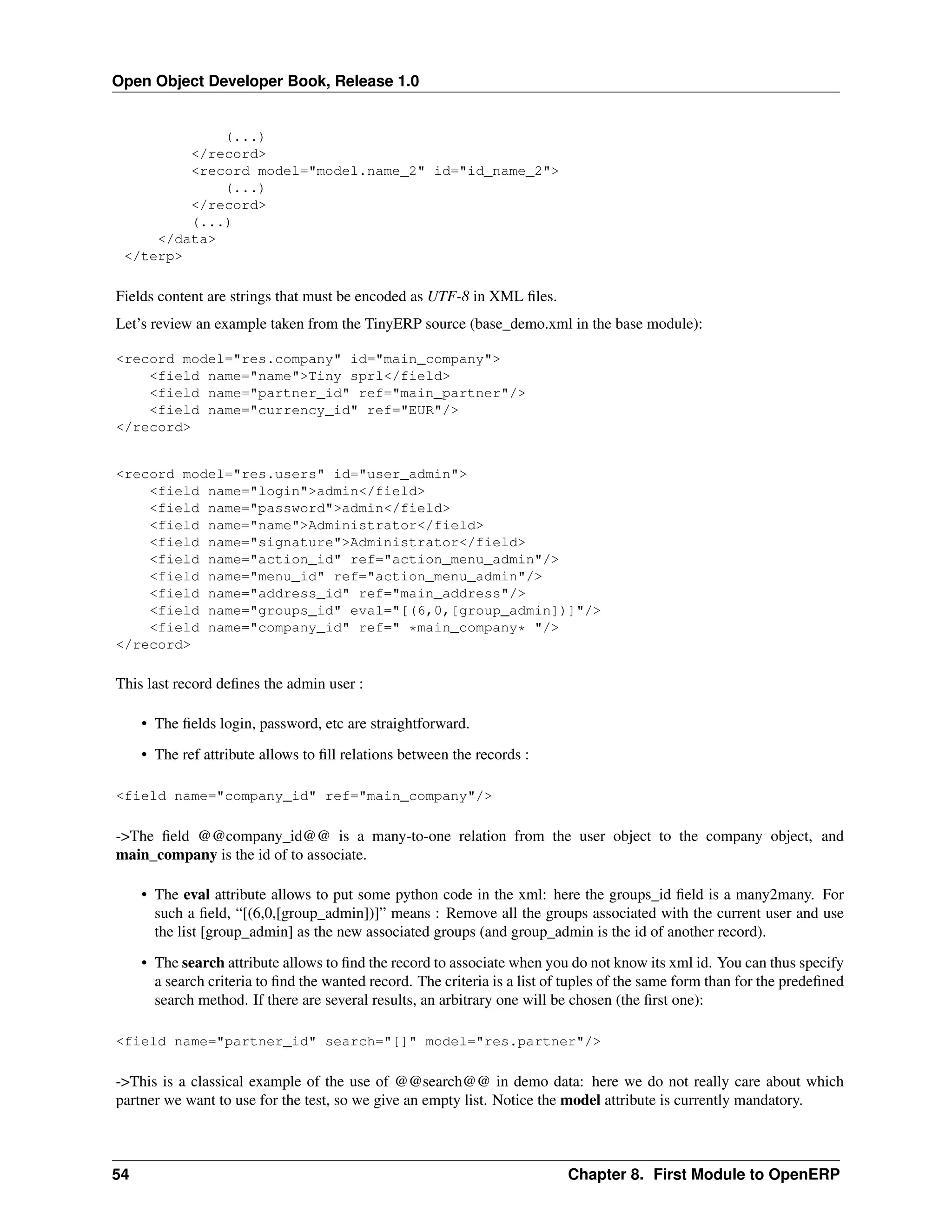 Open Object Developer Book, Release 1.0 (...) </record> <record model="model.name_2" id="id_name_2"> (...) </record> (...) </data> </terp> Fields content are strings that must be encoded as UTF-8 in XML ﬁles. Let’s review an example taken from the TinyERP source (base_demo.xml in the base module): <record model="res.company" id="main_company"> <field name="name">Tiny sprl</field> <field name="partner_id" ref="main_partner"/> <field name="currency_id" ref="EUR"/> </record> <record model="res.users" id="user_admin"> <field name="login">admin</field> <field name="password">admin</field> <field name="name">Administrator</field> <field name="signature">Administrator</field> <field name="action_id" ref="action_menu_admin"/> <field name="menu_id" ref="action_menu_admin"/> <field name="address_id" ref="main_address"/> <field name="groups_id" eval="[(6,0,[group_admin])]"/> <field name="company_id" ref=" *main_company* "/> </record> This last record deﬁnes the admin user : • The ﬁelds login, password, etc are straightforward. • The ref attribute allows to ﬁll relations between the records : <field name="company_id" ref="main_company"/> ->The ﬁeld @@company_id@@ is a many-to-one relation from the user object to the company object, and main_company is the id of to associate. • The eval attribute allows to put some python code in the xml: here the groups_id ﬁeld is a many2many. For such a ﬁeld, “[(6,0,[group_admin])]” means : Remove all the groups associated with the current user and use the list [group_admin] as the new associated groups (and group_admin is the id of another record). • The search attribute allows to ﬁnd the record to associate when you do not know its xml id. You can thus specify a search criteria to ﬁnd the wanted record. The criteria is a list of tuples of the same form than for the predeﬁned search method. If there are several results, an arbitrary one will be chosen (the ﬁrst one): <field name="partner_id" search="[]" model="res.partner"/> ->This is a classical example of the use of @@search@@ in demo data: here we do not really care about which partner we want to use for the test, so we give an empty list. Notice the model attribute is currently mandatory. 54 Chapter 8. First Module to OpenERP 