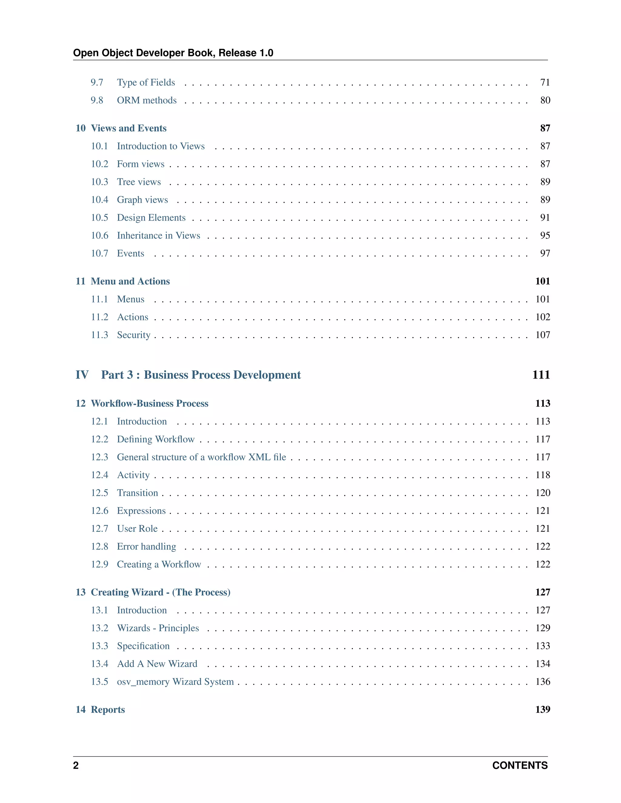 Open Object Developer Book, Release 1.0 9.7 Type of Fields . . . . . . . . . . . . . . . . . . . . . . . . . . . . . . . . . . . . . . . . . . . . . . 71 9.8 ORM methods . . . . . . . . . . . . . . . . . . . . . . . . . . . . . . . . . . . . . . . . . . . . . . 80 10 Views and Events 87 10.1 Introduction to Views . . . . . . . . . . . . . . . . . . . . . . . . . . . . . . . . . . . . . . . . . . 87 10.2 Form views . . . . . . . . . . . . . . . . . . . . . . . . . . . . . . . . . . . . . . . . . . . . . . . . 87 10.3 Tree views . . . . . . . . . . . . . . . . . . . . . . . . . . . . . . . . . . . . . . . . . . . . . . . . 89 10.4 Graph views . . . . . . . . . . . . . . . . . . . . . . . . . . . . . . . . . . . . . . . . . . . . . . . 89 10.5 Design Elements . . . . . . . . . . . . . . . . . . . . . . . . . . . . . . . . . . . . . . . . . . . . . 91 10.6 Inheritance in Views . . . . . . . . . . . . . . . . . . . . . . . . . . . . . . . . . . . . . . . . . . . 95 10.7 Events . . . . . . . . . . . . . . . . . . . . . . . . . . . . . . . . . . . . . . . . . . . . . . . . . . 97 11 Menu and Actions 101 11.1 Menus . . . . . . . . . . . . . . . . . . . . . . . . . . . . . . . . . . . . . . . . . . . . . . . . . . 101 11.2 Actions . . . . . . . . . . . . . . . . . . . . . . . . . . . . . . . . . . . . . . . . . . . . . . . . . . 102 11.3 Security . . . . . . . . . . . . . . . . . . . . . . . . . . . . . . . . . . . . . . . . . . . . . . . . . . 107 IV Part 3 : Business Process Development 12 Workﬂow-Business Process 111 113 12.1 Introduction . . . . . . . . . . . . . . . . . . . . . . . . . . . . . . . . . . . . . . . . . . . . . . . 113 12.2 Deﬁning Workﬂow . . . . . . . . . . . . . . . . . . . . . . . . . . . . . . . . . . . . . . . . . . . . 117 12.3 General structure of a workﬂow XML ﬁle . . . . . . . . . . . . . . . . . . . . . . . . . . . . . . . . 117 12.4 Activity . . . . . . . . . . . . . . . . . . . . . . . . . . . . . . . . . . . . . . . . . . . . . . . . . . 118 12.5 Transition . . . . . . . . . . . . . . . . . . . . . . . . . . . . . . . . . . . . . . . . . . . . . . . . . 120 12.6 Expressions . . . . . . . . . . . . . . . . . . . . . . . . . . . . . . . . . . . . . . . . . . . . . . . . 121 12.7 User Role . . . . . . . . . . . . . . . . . . . . . . . . . . . . . . . . . . . . . . . . . . . . . . . . . 121 12.8 Error handling . . . . . . . . . . . . . . . . . . . . . . . . . . . . . . . . . . . . . . . . . . . . . . 122 12.9 Creating a Workﬂow . . . . . . . . . . . . . . . . . . . . . . . . . . . . . . . . . . . . . . . . . . . 122 13 Creating Wizard - (The Process) 127 13.1 Introduction . . . . . . . . . . . . . . . . . . . . . . . . . . . . . . . . . . . . . . . . . . . . . . . 127 13.2 Wizards - Principles . . . . . . . . . . . . . . . . . . . . . . . . . . . . . . . . . . . . . . . . . . . 129 13.3 Speciﬁcation . . . . . . . . . . . . . . . . . . . . . . . . . . . . . . . . . . . . . . . . . . . . . . . 133 13.4 Add A New Wizard . . . . . . . . . . . . . . . . . . . . . . . . . . . . . . . . . . . . . . . . . . . 134 13.5 osv_memory Wizard System . . . . . . . . . . . . . . . . . . . . . . . . . . . . . . . . . . . . . . . 136 14 Reports 2 139 CONTENTS 