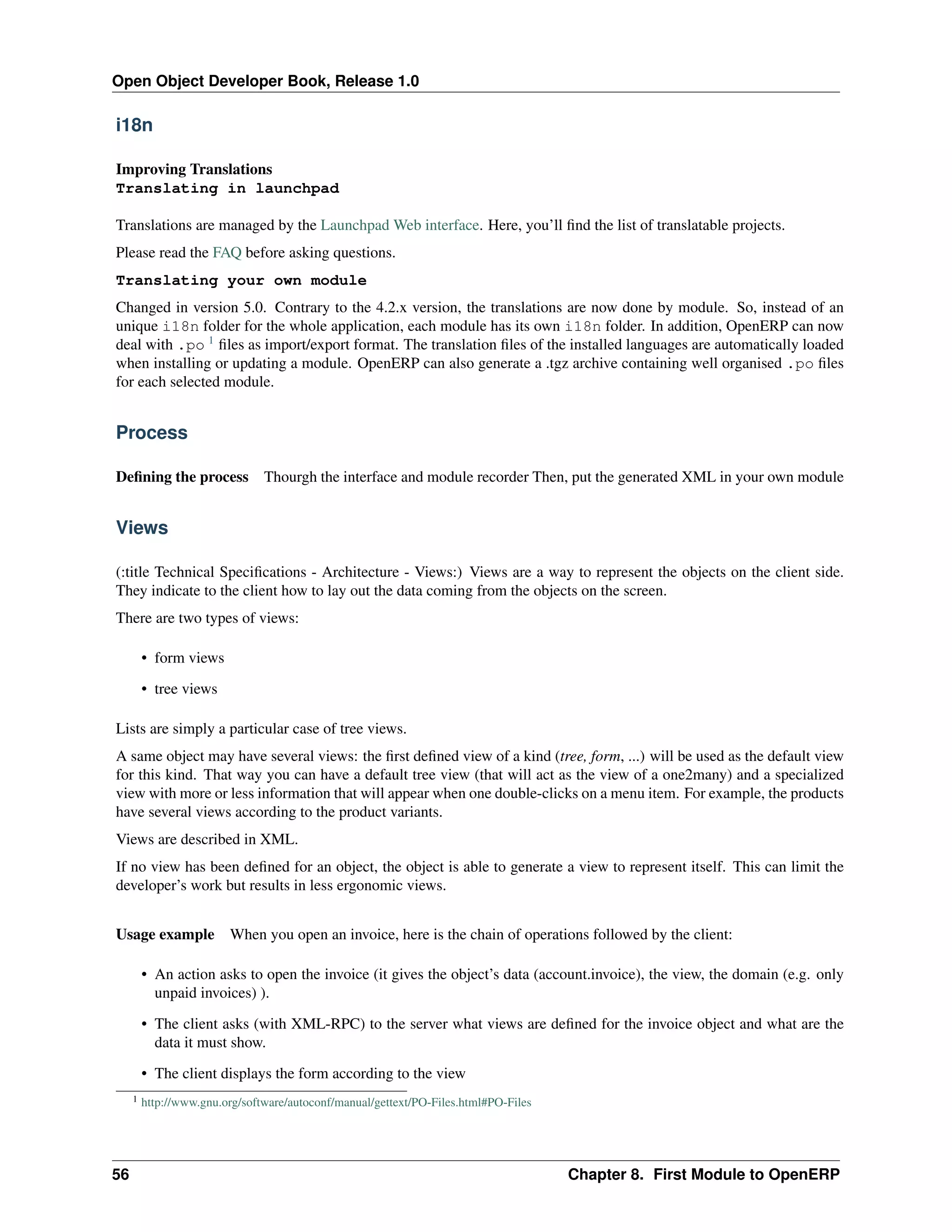 Open Object Developer Book, Release 1.0 i18n Improving Translations Translating in launchpad Translations are managed by the Launchpad Web interface. Here, you’ll ﬁnd the list of translatable projects. Please read the FAQ before asking questions. Translating your own module Changed in version 5.0. Contrary to the 4.2.x version, the translations are now done by module. So, instead of an unique i18n folder for the whole application, each module has its own i18n folder. In addition, OpenERP can now deal with .po 1 ﬁles as import/export format. The translation ﬁles of the installed languages are automatically loaded when installing or updating a module. OpenERP can also generate a .tgz archive containing well organised .po ﬁles for each selected module. Process Deﬁning the process Thourgh the interface and module recorder Then, put the generated XML in your own module Views (:title Technical Speciﬁcations - Architecture - Views:) Views are a way to represent the objects on the client side. They indicate to the client how to lay out the data coming from the objects on the screen. There are two types of views: • form views • tree views Lists are simply a particular case of tree views. A same object may have several views: the ﬁrst deﬁned view of a kind (tree, form, ...) will be used as the default view for this kind. That way you can have a default tree view (that will act as the view of a one2many) and a specialized view with more or less information that will appear when one double-clicks on a menu item. For example, the products have several views according to the product variants. Views are described in XML. If no view has been deﬁned for an object, the object is able to generate a view to represent itself. This can limit the developer’s work but results in less ergonomic views. Usage example When you open an invoice, here is the chain of operations followed by the client: • An action asks to open the invoice (it gives the object’s data (account.invoice), the view, the domain (e.g. only unpaid invoices) ). • The client asks (with XML-RPC) to the server what views are deﬁned for the invoice object and what are the data it must show. • The client displays the form according to the view 1 56 http://www.gnu.org/software/autoconf/manual/gettext/PO-Files.html#PO-Files Chapter 8. First Module to OpenERP 