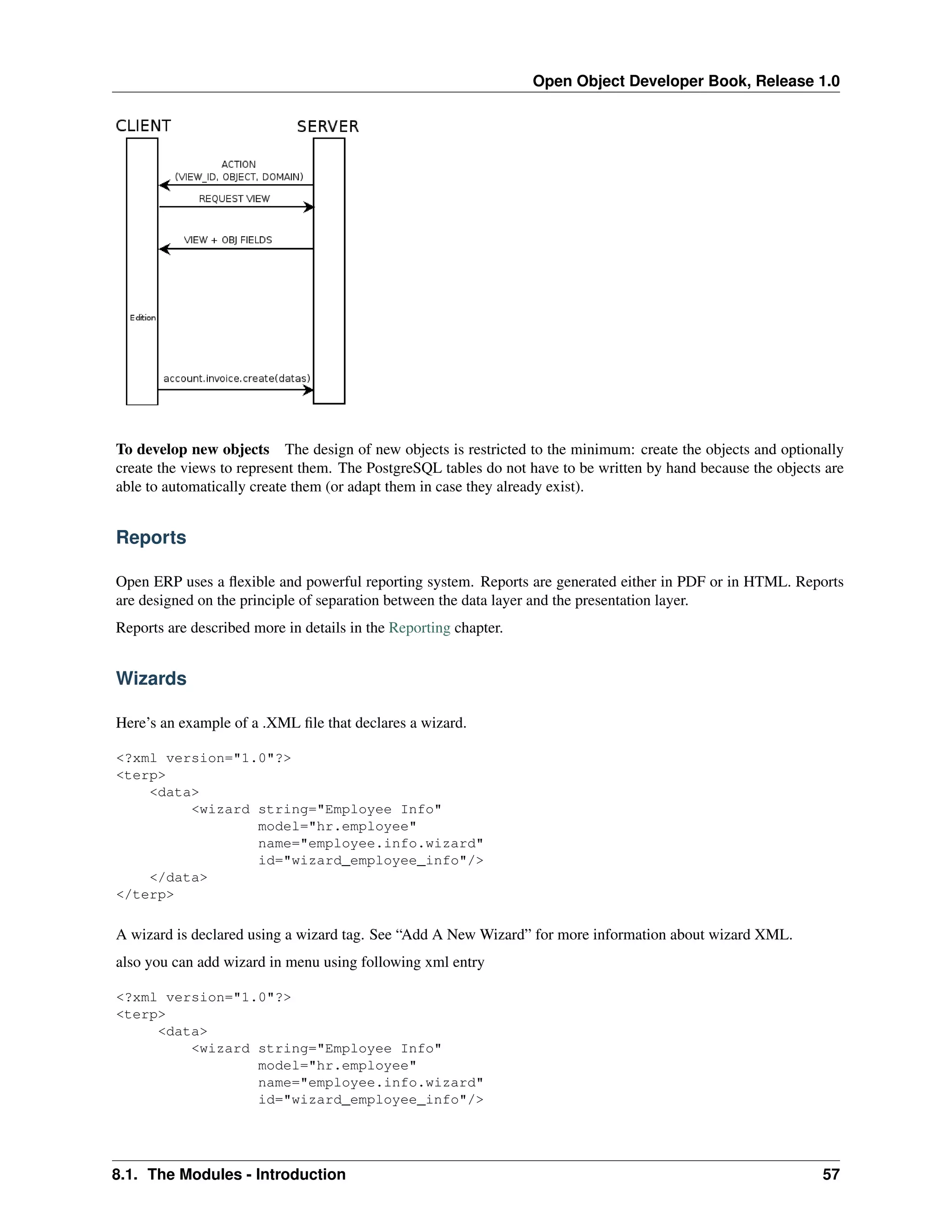 Open Object Developer Book, Release 1.0 To develop new objects The design of new objects is restricted to the minimum: create the objects and optionally create the views to represent them. The PostgreSQL tables do not have to be written by hand because the objects are able to automatically create them (or adapt them in case they already exist). Reports Open ERP uses a ﬂexible and powerful reporting system. Reports are generated either in PDF or in HTML. Reports are designed on the principle of separation between the data layer and the presentation layer. Reports are described more in details in the Reporting chapter. Wizards Here’s an example of a .XML ﬁle that declares a wizard. <?xml version="1.0"?> <terp> <data> <wizard string="Employee Info" model="hr.employee" name="employee.info.wizard" id="wizard_employee_info"/> </data> </terp> A wizard is declared using a wizard tag. See “Add A New Wizard” for more information about wizard XML. also you can add wizard in menu using following xml entry <?xml version="1.0"?> <terp> <data> <wizard string="Employee Info" model="hr.employee" name="employee.info.wizard" id="wizard_employee_info"/> 8.1. The Modules - Introduction 57 