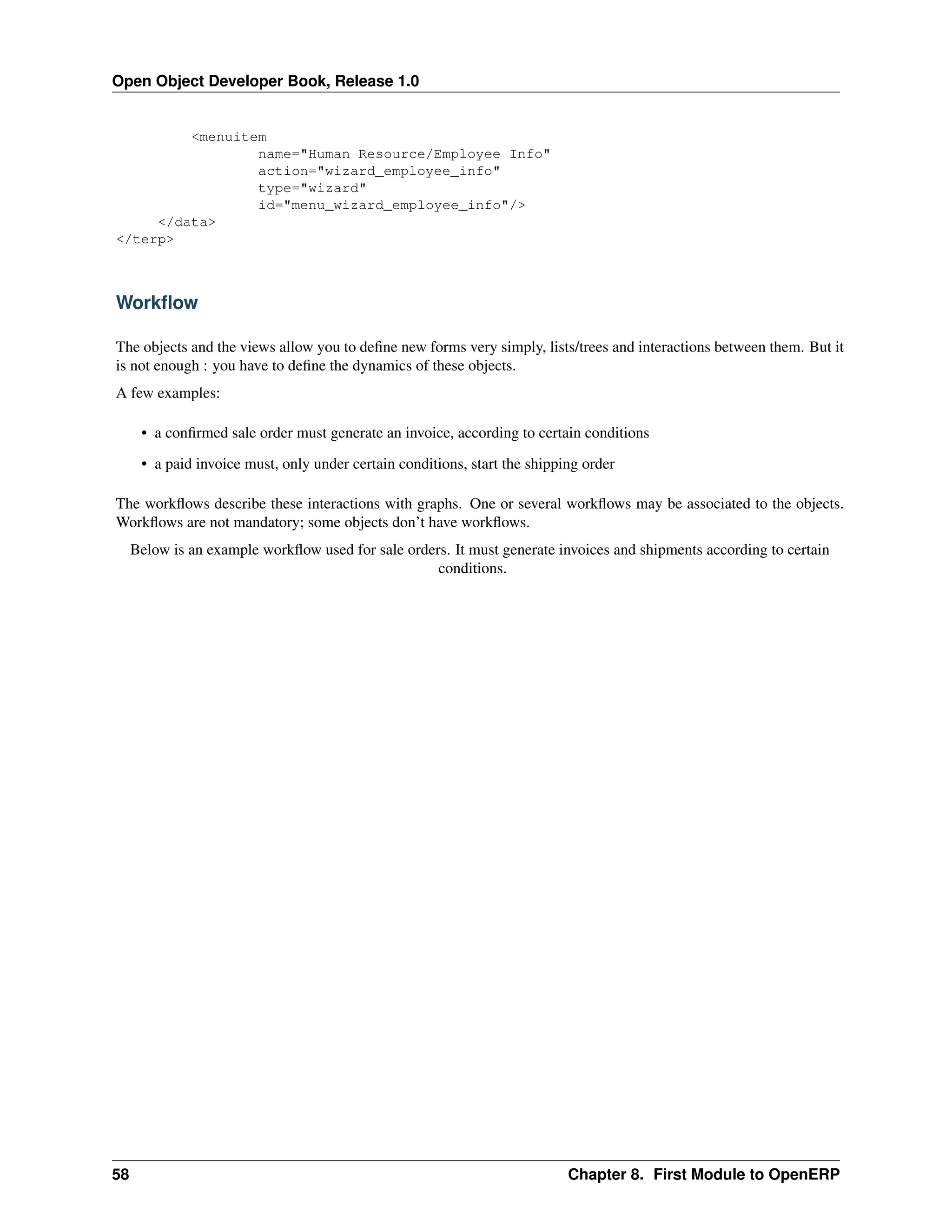 Open Object Developer Book, Release 1.0 <menuitem name="Human Resource/Employee Info" action="wizard_employee_info" type="wizard" id="menu_wizard_employee_info"/> </data> </terp> Workﬂow The objects and the views allow you to deﬁne new forms very simply, lists/trees and interactions between them. But it is not enough : you have to deﬁne the dynamics of these objects. A few examples: • a conﬁrmed sale order must generate an invoice, according to certain conditions • a paid invoice must, only under certain conditions, start the shipping order The workﬂows describe these interactions with graphs. One or several workﬂows may be associated to the objects. Workﬂows are not mandatory; some objects don’t have workﬂows. Below is an example workﬂow used for sale orders. It must generate invoices and shipments according to certain conditions. 58 Chapter 8. First Module to OpenERP 