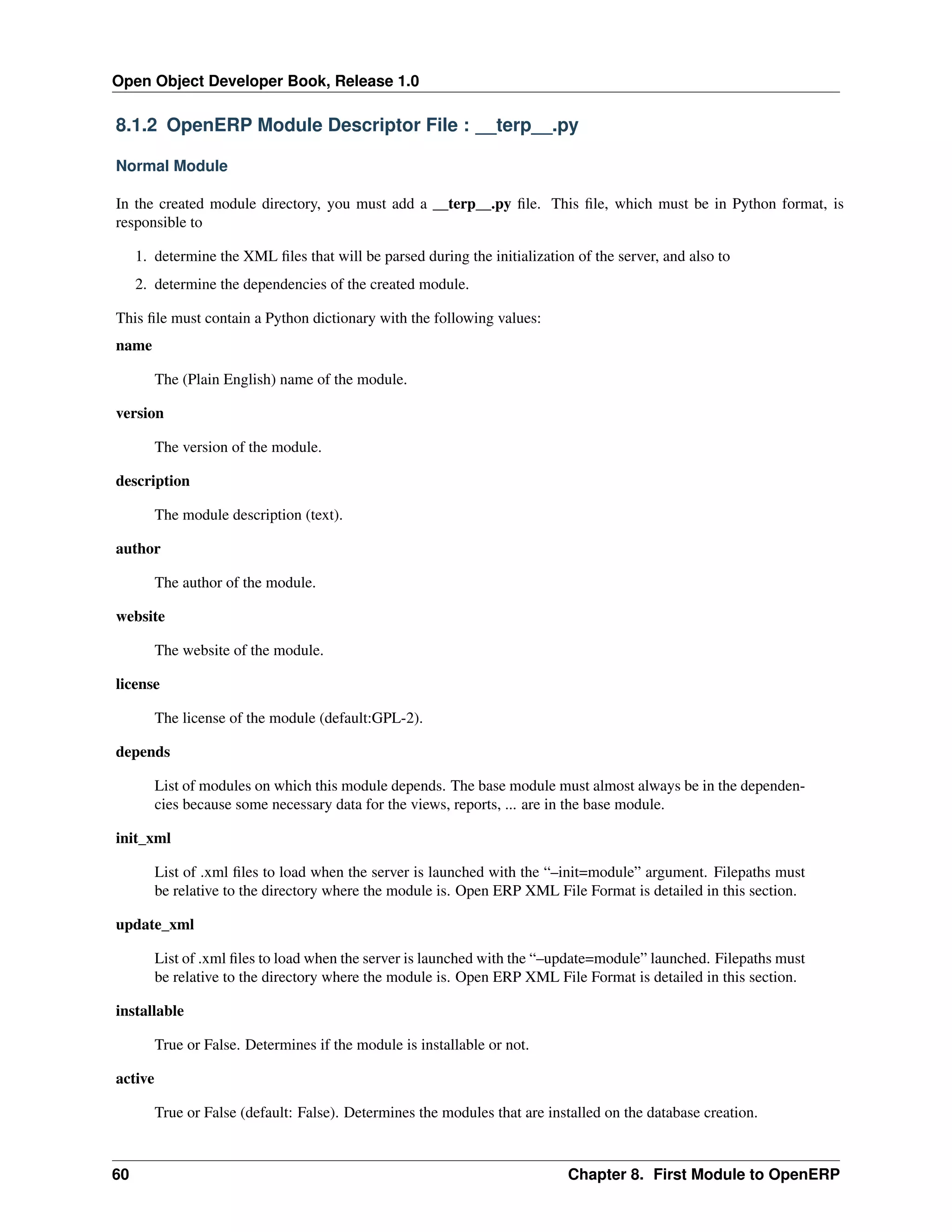 Open Object Developer Book, Release 1.0 8.1.2 OpenERP Module Descriptor File : __terp__.py Normal Module In the created module directory, you must add a __terp__.py ﬁle. This ﬁle, which must be in Python format, is responsible to 1. determine the XML ﬁles that will be parsed during the initialization of the server, and also to 2. determine the dependencies of the created module. This ﬁle must contain a Python dictionary with the following values: name The (Plain English) name of the module. version The version of the module. description The module description (text). author The author of the module. website The website of the module. license The license of the module (default:GPL-2). depends List of modules on which this module depends. The base module must almost always be in the dependencies because some necessary data for the views, reports, ... are in the base module. init_xml List of .xml ﬁles to load when the server is launched with the “–init=module” argument. Filepaths must be relative to the directory where the module is. Open ERP XML File Format is detailed in this section. update_xml List of .xml ﬁles to load when the server is launched with the “–update=module” launched. Filepaths must be relative to the directory where the module is. Open ERP XML File Format is detailed in this section. installable True or False. Determines if the module is installable or not. active True or False (default: False). Determines the modules that are installed on the database creation. 60 Chapter 8. First Module to OpenERP 