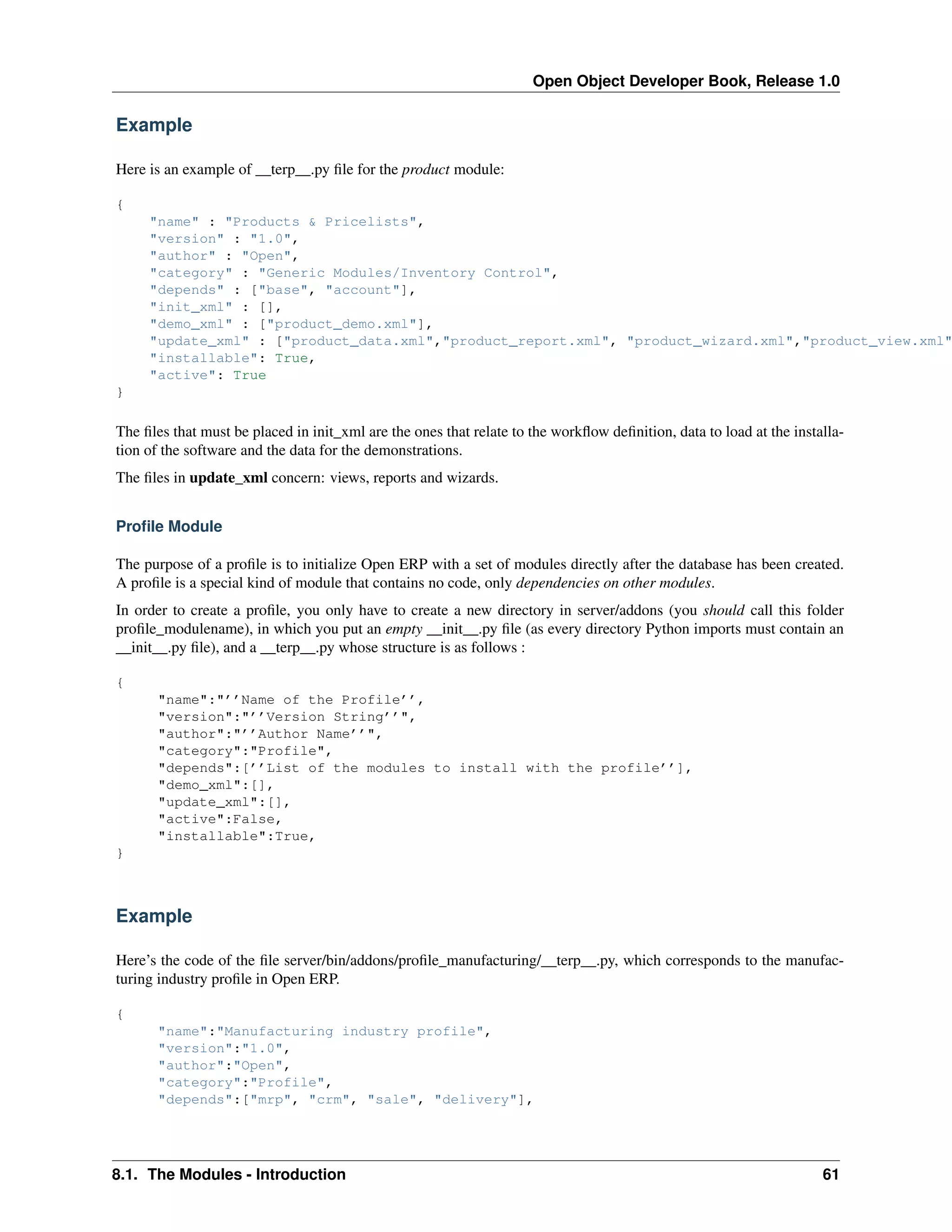 Open Object Developer Book, Release 1.0 Example Here is an example of __terp__.py ﬁle for the product module: { "name" : "Products & Pricelists", "version" : "1.0", "author" : "Open", "category" : "Generic Modules/Inventory Control", "depends" : ["base", "account"], "init_xml" : [], "demo_xml" : ["product_demo.xml"], "update_xml" : ["product_data.xml","product_report.xml", "product_wizard.xml","product_view.xml" "installable": True, "active": True } The ﬁles that must be placed in init_xml are the ones that relate to the workﬂow deﬁnition, data to load at the installation of the software and the data for the demonstrations. The ﬁles in update_xml concern: views, reports and wizards. Proﬁle Module The purpose of a proﬁle is to initialize Open ERP with a set of modules directly after the database has been created. A proﬁle is a special kind of module that contains no code, only dependencies on other modules. In order to create a proﬁle, you only have to create a new directory in server/addons (you should call this folder proﬁle_modulename), in which you put an empty __init__.py ﬁle (as every directory Python imports must contain an __init__.py ﬁle), and a __terp__.py whose structure is as follows : { "name":"’’Name of the Profile’’, "version":"’’Version String’’", "author":"’’Author Name’’", "category":"Profile", "depends":[’’List of the modules to install with the profile’’], "demo_xml":[], "update_xml":[], "active":False, "installable":True, } Example Here’s the code of the ﬁle server/bin/addons/proﬁle_manufacturing/__terp__.py, which corresponds to the manufacturing industry proﬁle in Open ERP. { "name":"Manufacturing industry profile", "version":"1.0", "author":"Open", "category":"Profile", "depends":["mrp", "crm", "sale", "delivery"], 8.1. The Modules - Introduction 61 