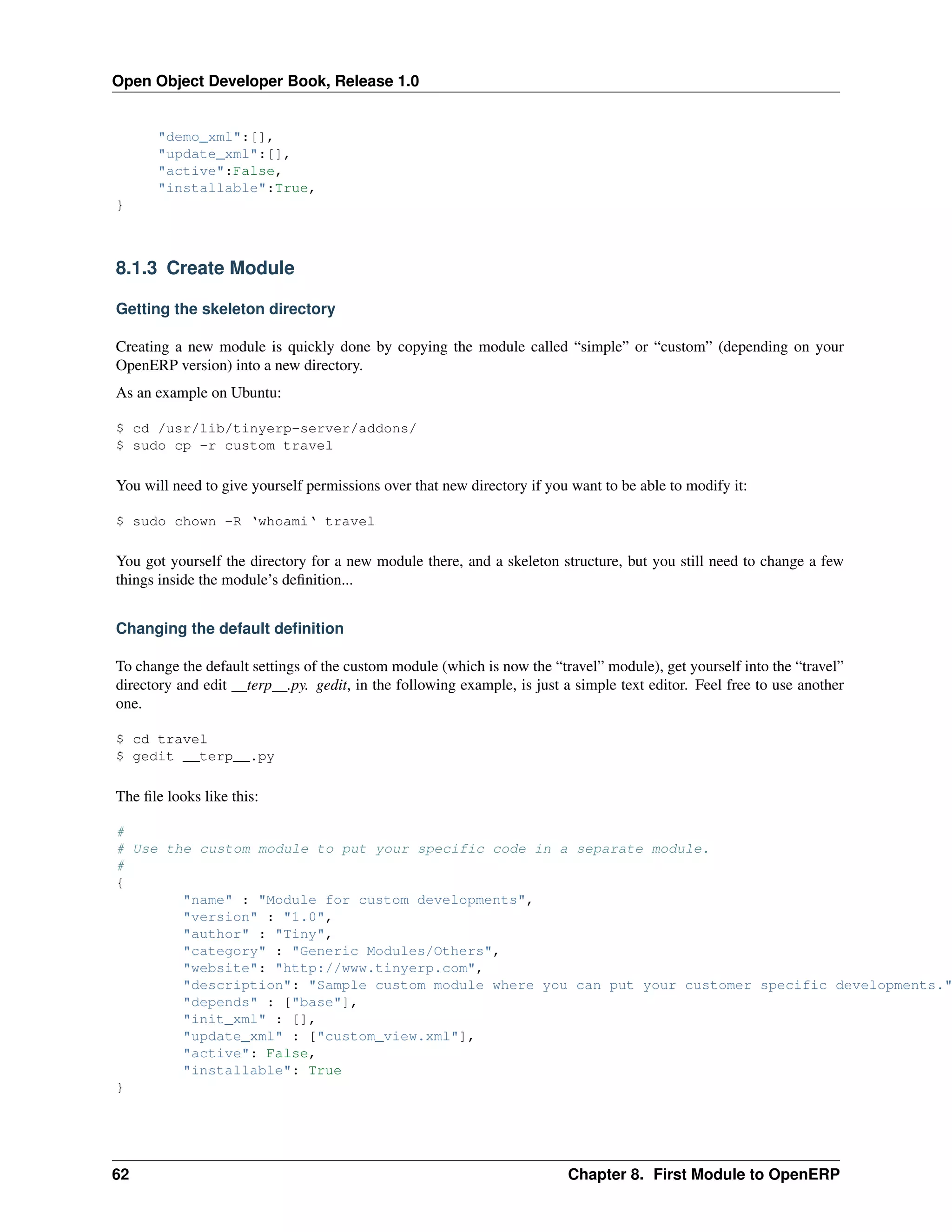 Open Object Developer Book, Release 1.0 "demo_xml":[], "update_xml":[], "active":False, "installable":True, } 8.1.3 Create Module Getting the skeleton directory Creating a new module is quickly done by copying the module called “simple” or “custom” (depending on your OpenERP version) into a new directory. As an example on Ubuntu: $ cd /usr/lib/tinyerp-server/addons/ $ sudo cp -r custom travel You will need to give yourself permissions over that new directory if you want to be able to modify it: $ sudo chown -R ‘whoami‘ travel You got yourself the directory for a new module there, and a skeleton structure, but you still need to change a few things inside the module’s deﬁnition... Changing the default deﬁnition To change the default settings of the custom module (which is now the “travel” module), get yourself into the “travel” directory and edit __terp__.py. gedit, in the following example, is just a simple text editor. Feel free to use another one. $ cd travel $ gedit __terp__.py The ﬁle looks like this: # # Use the custom module to put your specific code in a separate module. # { "name" : "Module for custom developments", "version" : "1.0", "author" : "Tiny", "category" : "Generic Modules/Others", "website": "http://www.tinyerp.com", "description": "Sample custom module where you can put your customer specific developments." "depends" : ["base"], "init_xml" : [], "update_xml" : ["custom_view.xml"], "active": False, "installable": True } 62 Chapter 8. First Module to OpenERP 