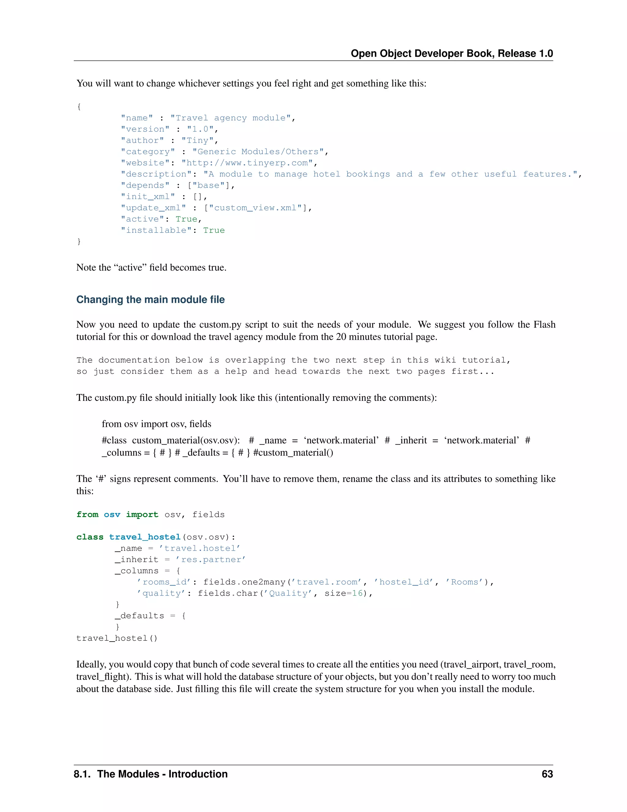 Open Object Developer Book, Release 1.0 You will want to change whichever settings you feel right and get something like this: { "name" : "Travel agency module", "version" : "1.0", "author" : "Tiny", "category" : "Generic Modules/Others", "website": "http://www.tinyerp.com", "description": "A module to manage hotel bookings and a few other useful features.", "depends" : ["base"], "init_xml" : [], "update_xml" : ["custom_view.xml"], "active": True, "installable": True } Note the “active” ﬁeld becomes true. Changing the main module ﬁle Now you need to update the custom.py script to suit the needs of your module. We suggest you follow the Flash tutorial for this or download the travel agency module from the 20 minutes tutorial page. The documentation below is overlapping the two next step in this wiki tutorial, so just consider them as a help and head towards the next two pages first... The custom.py ﬁle should initially look like this (intentionally removing the comments): from osv import osv, ﬁelds #class custom_material(osv.osv): # _name = ‘network.material’ # _inherit = ‘network.material’ # _columns = { # } # _defaults = { # } #custom_material() The ‘#’ signs represent comments. You’ll have to remove them, rename the class and its attributes to something like this: from osv import osv, fields class travel_hostel(osv.osv): _name = ’travel.hostel’ _inherit = ’res.partner’ _columns = { ’rooms_id’: fields.one2many(’travel.room’, ’hostel_id’, ’Rooms’), ’quality’: fields.char(’Quality’, size=16), } _defaults = { } travel_hostel() Ideally, you would copy that bunch of code several times to create all the entities you need (travel_airport, travel_room, travel_ﬂight). This is what will hold the database structure of your objects, but you don’t really need to worry too much about the database side. Just ﬁlling this ﬁle will create the system structure for you when you install the module. 8.1. The Modules - Introduction 63 