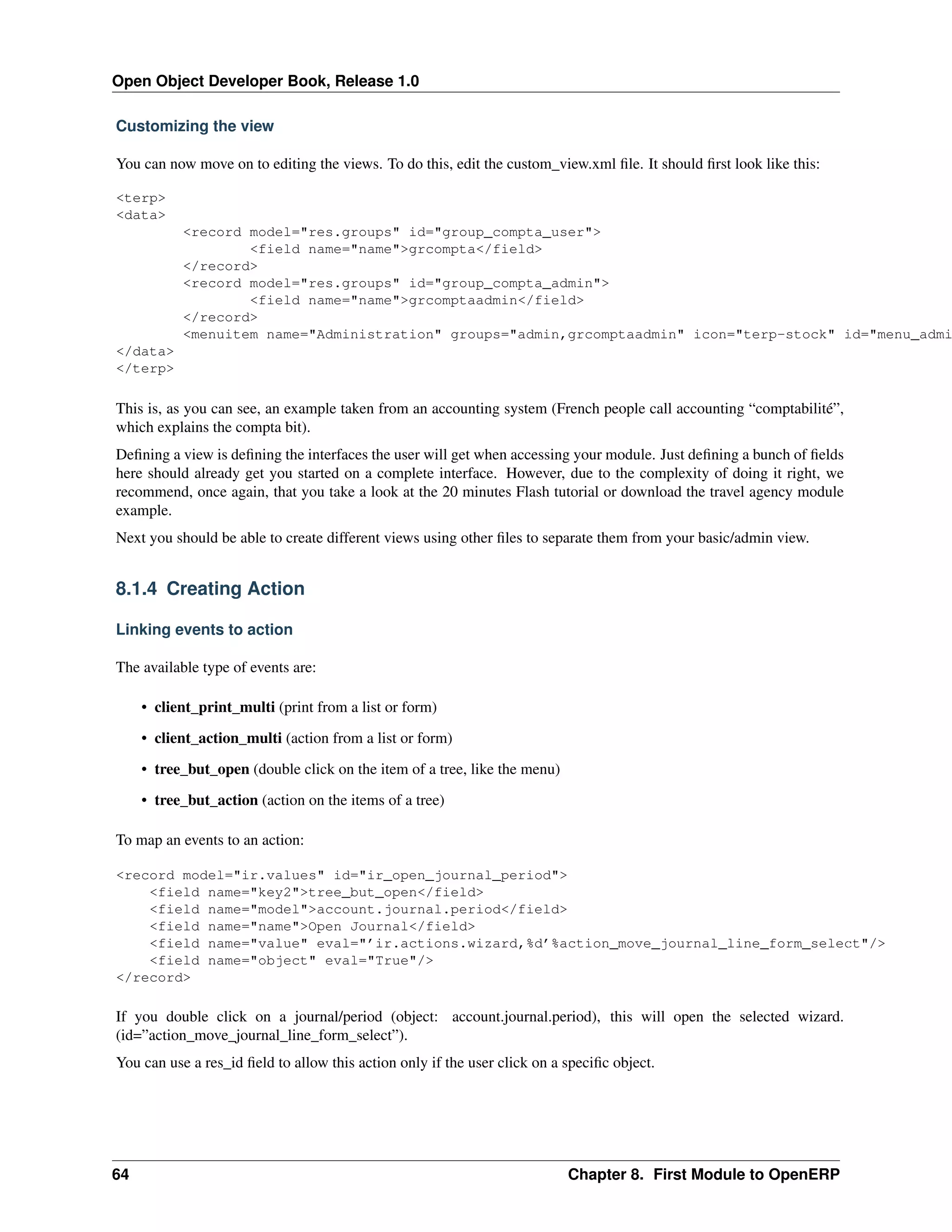 Open Object Developer Book, Release 1.0 Customizing the view You can now move on to editing the views. To do this, edit the custom_view.xml ﬁle. It should ﬁrst look like this: <terp> <data> <record model="res.groups" id="group_compta_user"> <field name="name">grcompta</field> </record> <record model="res.groups" id="group_compta_admin"> <field name="name">grcomptaadmin</field> </record> <menuitem name="Administration" groups="admin,grcomptaadmin" icon="terp-stock" id="menu_admi </data> </terp> This is, as you can see, an example taken from an accounting system (French people call accounting “comptabilité”, which explains the compta bit). Deﬁning a view is deﬁning the interfaces the user will get when accessing your module. Just deﬁning a bunch of ﬁelds here should already get you started on a complete interface. However, due to the complexity of doing it right, we recommend, once again, that you take a look at the 20 minutes Flash tutorial or download the travel agency module example. Next you should be able to create different views using other ﬁles to separate them from your basic/admin view. 8.1.4 Creating Action Linking events to action The available type of events are: • client_print_multi (print from a list or form) • client_action_multi (action from a list or form) • tree_but_open (double click on the item of a tree, like the menu) • tree_but_action (action on the items of a tree) To map an events to an action: <record model="ir.values" id="ir_open_journal_period"> <field name="key2">tree_but_open</field> <field name="model">account.journal.period</field> <field name="name">Open Journal</field> <field name="value" eval="’ir.actions.wizard,%d’%action_move_journal_line_form_select"/> <field name="object" eval="True"/> </record> If you double click on a journal/period (object: account.journal.period), this will open the selected wizard. (id=”action_move_journal_line_form_select”). You can use a res_id ﬁeld to allow this action only if the user click on a speciﬁc object. 64 Chapter 8. First Module to OpenERP 