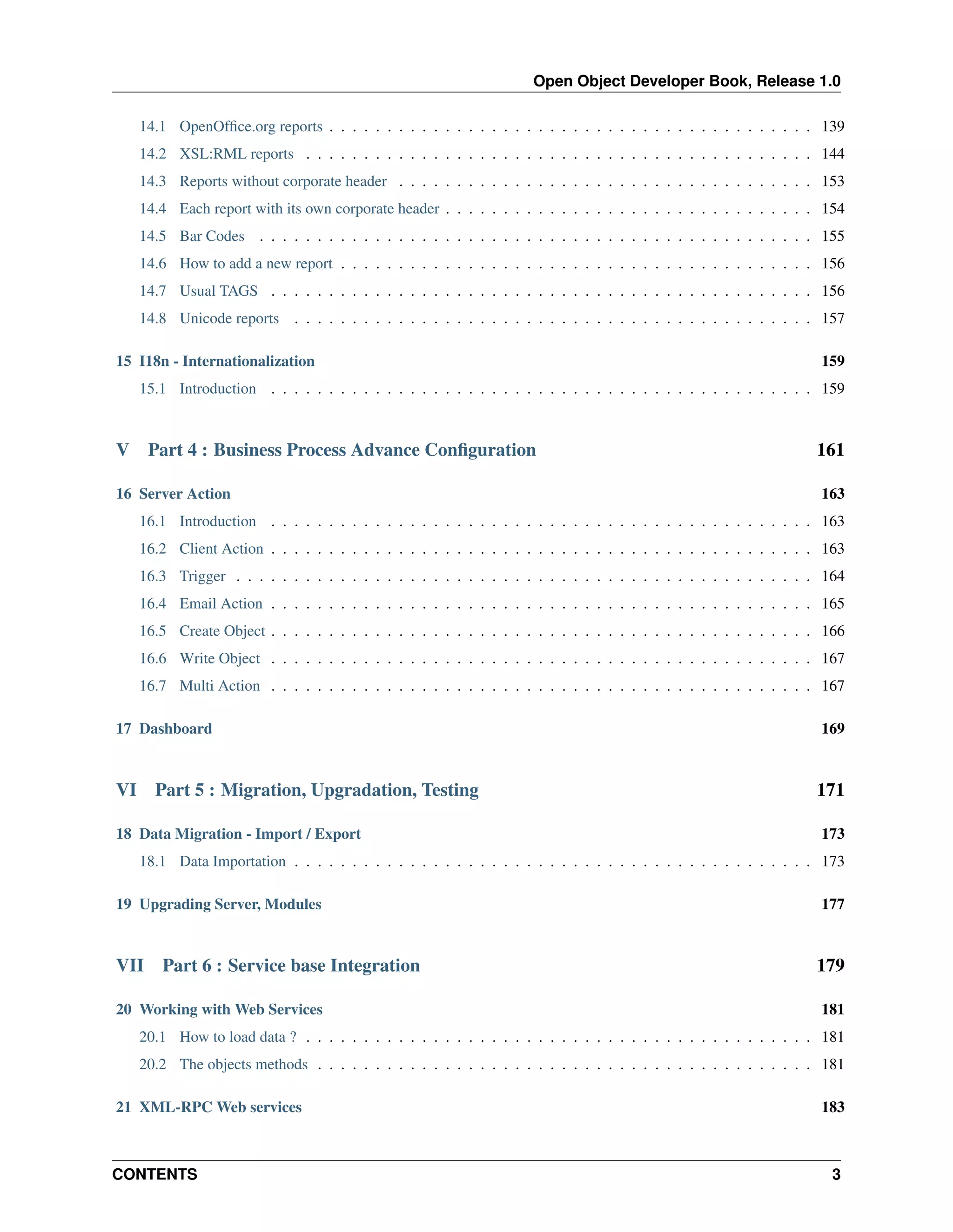 Open Object Developer Book, Release 1.0 14.1 OpenOfﬁce.org reports . . . . . . . . . . . . . . . . . . . . . . . . . . . . . . . . . . . . . . . . . . 139 14.2 XSL:RML reports . . . . . . . . . . . . . . . . . . . . . . . . . . . . . . . . . . . . . . . . . . . . 144 14.3 Reports without corporate header . . . . . . . . . . . . . . . . . . . . . . . . . . . . . . . . . . . . 153 14.4 Each report with its own corporate header . . . . . . . . . . . . . . . . . . . . . . . . . . . . . . . . 154 14.5 Bar Codes . . . . . . . . . . . . . . . . . . . . . . . . . . . . . . . . . . . . . . . . . . . . . . . . 155 14.6 How to add a new report . . . . . . . . . . . . . . . . . . . . . . . . . . . . . . . . . . . . . . . . . 156 14.7 Usual TAGS . . . . . . . . . . . . . . . . . . . . . . . . . . . . . . . . . . . . . . . . . . . . . . . 156 14.8 Unicode reports . . . . . . . . . . . . . . . . . . . . . . . . . . . . . . . . . . . . . . . . . . . . . 157 15 I18n - Internationalization 159 15.1 Introduction . . . . . . . . . . . . . . . . . . . . . . . . . . . . . . . . . . . . . . . . . . . . . . . 159 V Part 4 : Business Process Advance Conﬁguration 16 Server Action 161 163 16.1 Introduction . . . . . . . . . . . . . . . . . . . . . . . . . . . . . . . . . . . . . . . . . . . . . . . 163 16.2 Client Action . . . . . . . . . . . . . . . . . . . . . . . . . . . . . . . . . . . . . . . . . . . . . . . 163 16.3 Trigger . . . . . . . . . . . . . . . . . . . . . . . . . . . . . . . . . . . . . . . . . . . . . . . . . . 164 16.4 Email Action . . . . . . . . . . . . . . . . . . . . . . . . . . . . . . . . . . . . . . . . . . . . . . . 165 16.5 Create Object . . . . . . . . . . . . . . . . . . . . . . . . . . . . . . . . . . . . . . . . . . . . . . . 166 16.6 Write Object . . . . . . . . . . . . . . . . . . . . . . . . . . . . . . . . . . . . . . . . . . . . . . . 167 16.7 Multi Action . . . . . . . . . . . . . . . . . . . . . . . . . . . . . . . . . . . . . . . . . . . . . . . 167 17 Dashboard VI Part 5 : Migration, Upgradation, Testing 18 Data Migration - Import / Export 169 171 173 18.1 Data Importation . . . . . . . . . . . . . . . . . . . . . . . . . . . . . . . . . . . . . . . . . . . . . 173 19 Upgrading Server, Modules VII Part 6 : Service base Integration 20 Working with Web Services 177 179 181 20.1 How to load data ? . . . . . . . . . . . . . . . . . . . . . . . . . . . . . . . . . . . . . . . . . . . . 181 20.2 The objects methods . . . . . . . . . . . . . . . . . . . . . . . . . . . . . . . . . . . . . . . . . . . 181 21 XML-RPC Web services CONTENTS 183 3 