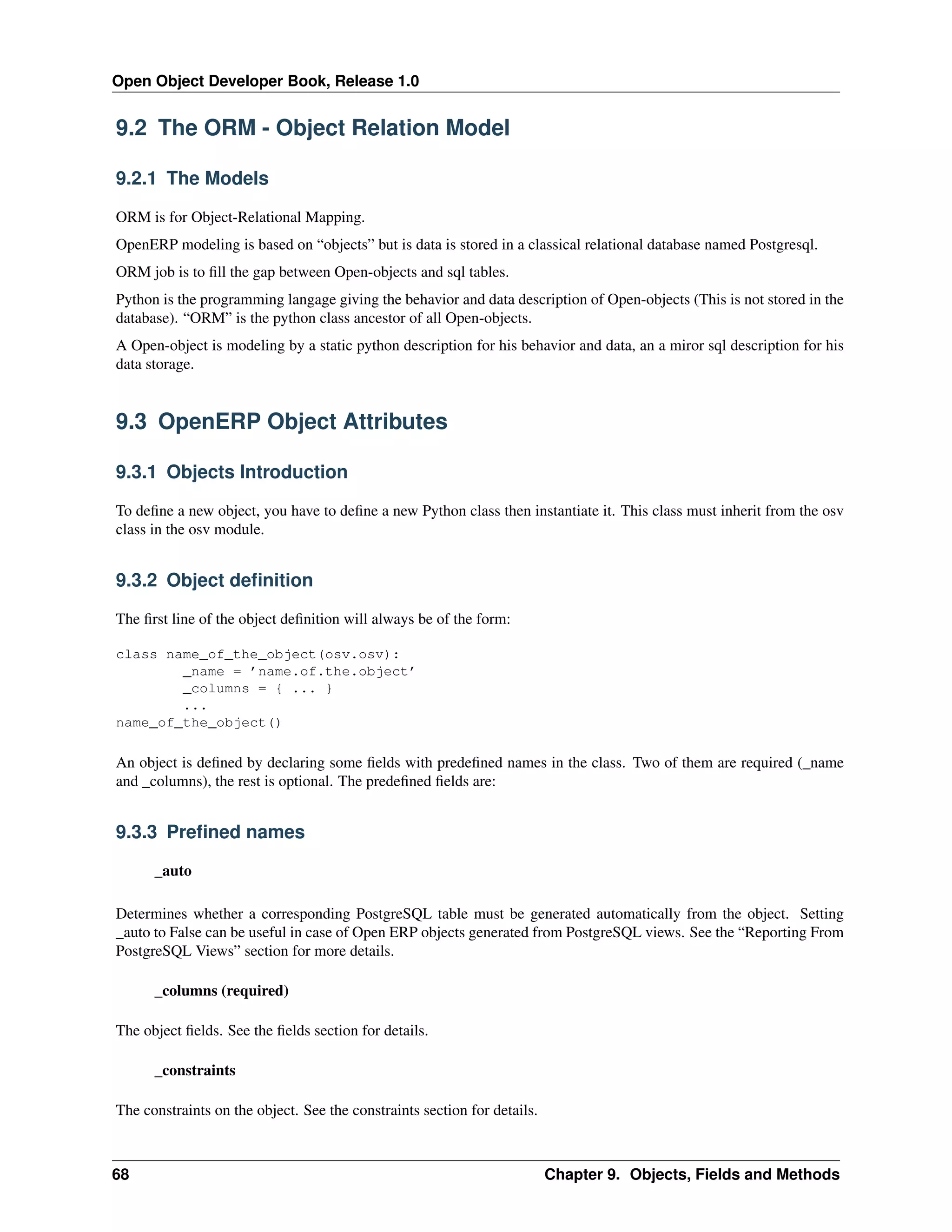 Open Object Developer Book, Release 1.0 9.2 The ORM - Object Relation Model 9.2.1 The Models ORM is for Object-Relational Mapping. OpenERP modeling is based on “objects” but is data is stored in a classical relational database named Postgresql. ORM job is to ﬁll the gap between Open-objects and sql tables. Python is the programming langage giving the behavior and data description of Open-objects (This is not stored in the database). “ORM” is the python class ancestor of all Open-objects. A Open-object is modeling by a static python description for his behavior and data, an a miror sql description for his data storage. 9.3 OpenERP Object Attributes 9.3.1 Objects Introduction To deﬁne a new object, you have to deﬁne a new Python class then instantiate it. This class must inherit from the osv class in the osv module. 9.3.2 Object deﬁnition The ﬁrst line of the object deﬁnition will always be of the form: class name_of_the_object(osv.osv): _name = ’name.of.the.object’ _columns = { ... } ... name_of_the_object() An object is deﬁned by declaring some ﬁelds with predeﬁned names in the class. Two of them are required (_name and _columns), the rest is optional. The predeﬁned ﬁelds are: 9.3.3 Preﬁned names _auto Determines whether a corresponding PostgreSQL table must be generated automatically from the object. Setting _auto to False can be useful in case of Open ERP objects generated from PostgreSQL views. See the “Reporting From PostgreSQL Views” section for more details. _columns (required) The object ﬁelds. See the ﬁelds section for details. _constraints The constraints on the object. See the constraints section for details. 68 Chapter 9. Objects, Fields and Methods 