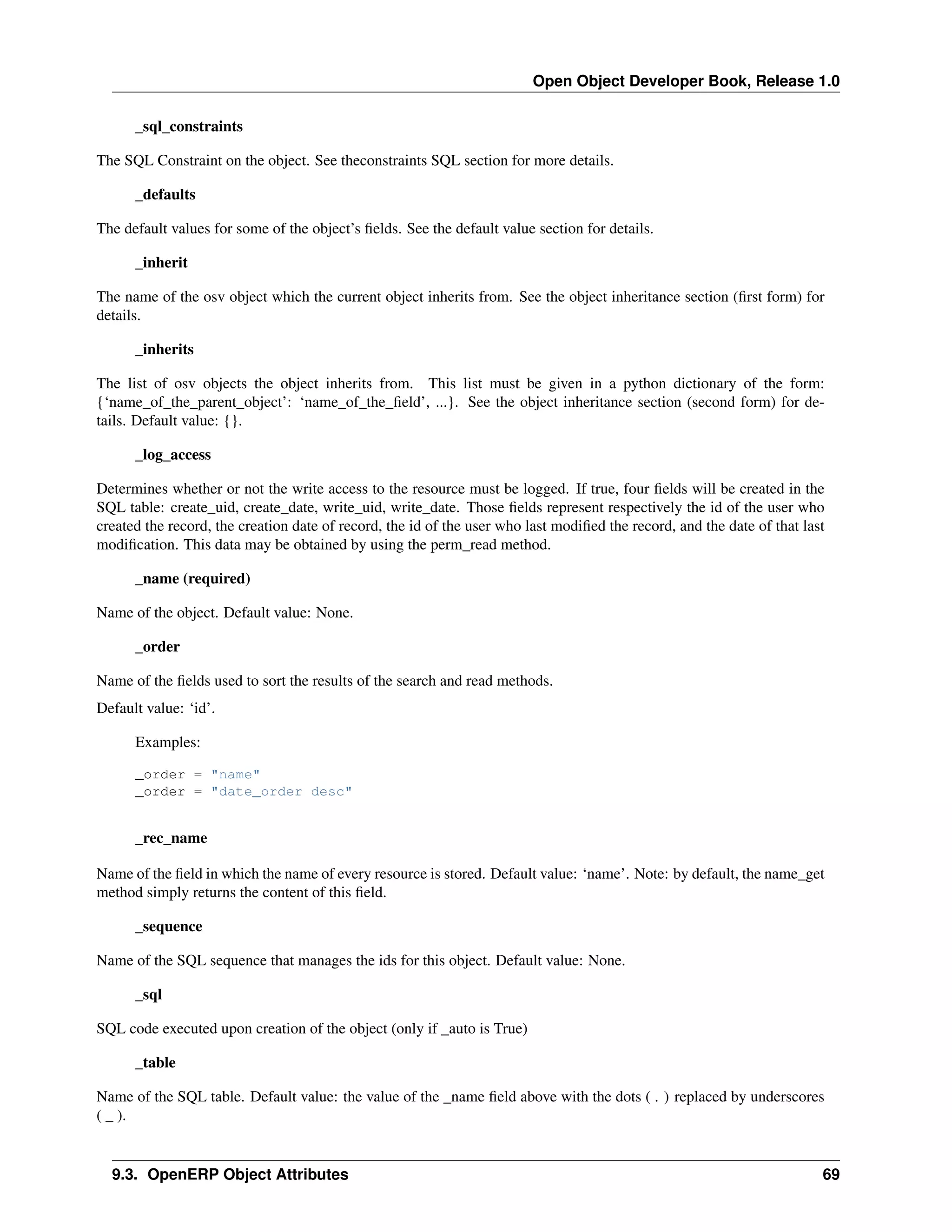Open Object Developer Book, Release 1.0 _sql_constraints The SQL Constraint on the object. See theconstraints SQL section for more details. _defaults The default values for some of the object’s ﬁelds. See the default value section for details. _inherit The name of the osv object which the current object inherits from. See the object inheritance section (ﬁrst form) for details. _inherits The list of osv objects the object inherits from. This list must be given in a python dictionary of the form: {‘name_of_the_parent_object’: ‘name_of_the_ﬁeld’, ...}. See the object inheritance section (second form) for details. Default value: {}. _log_access Determines whether or not the write access to the resource must be logged. If true, four ﬁelds will be created in the SQL table: create_uid, create_date, write_uid, write_date. Those ﬁelds represent respectively the id of the user who created the record, the creation date of record, the id of the user who last modiﬁed the record, and the date of that last modiﬁcation. This data may be obtained by using the perm_read method. _name (required) Name of the object. Default value: None. _order Name of the ﬁelds used to sort the results of the search and read methods. Default value: ‘id’. Examples: _order = "name" _order = "date_order desc" _rec_name Name of the ﬁeld in which the name of every resource is stored. Default value: ‘name’. Note: by default, the name_get method simply returns the content of this ﬁeld. _sequence Name of the SQL sequence that manages the ids for this object. Default value: None. _sql SQL code executed upon creation of the object (only if _auto is True) _table Name of the SQL table. Default value: the value of the _name ﬁeld above with the dots ( . ) replaced by underscores ( _ ). 9.3. OpenERP Object Attributes 69 