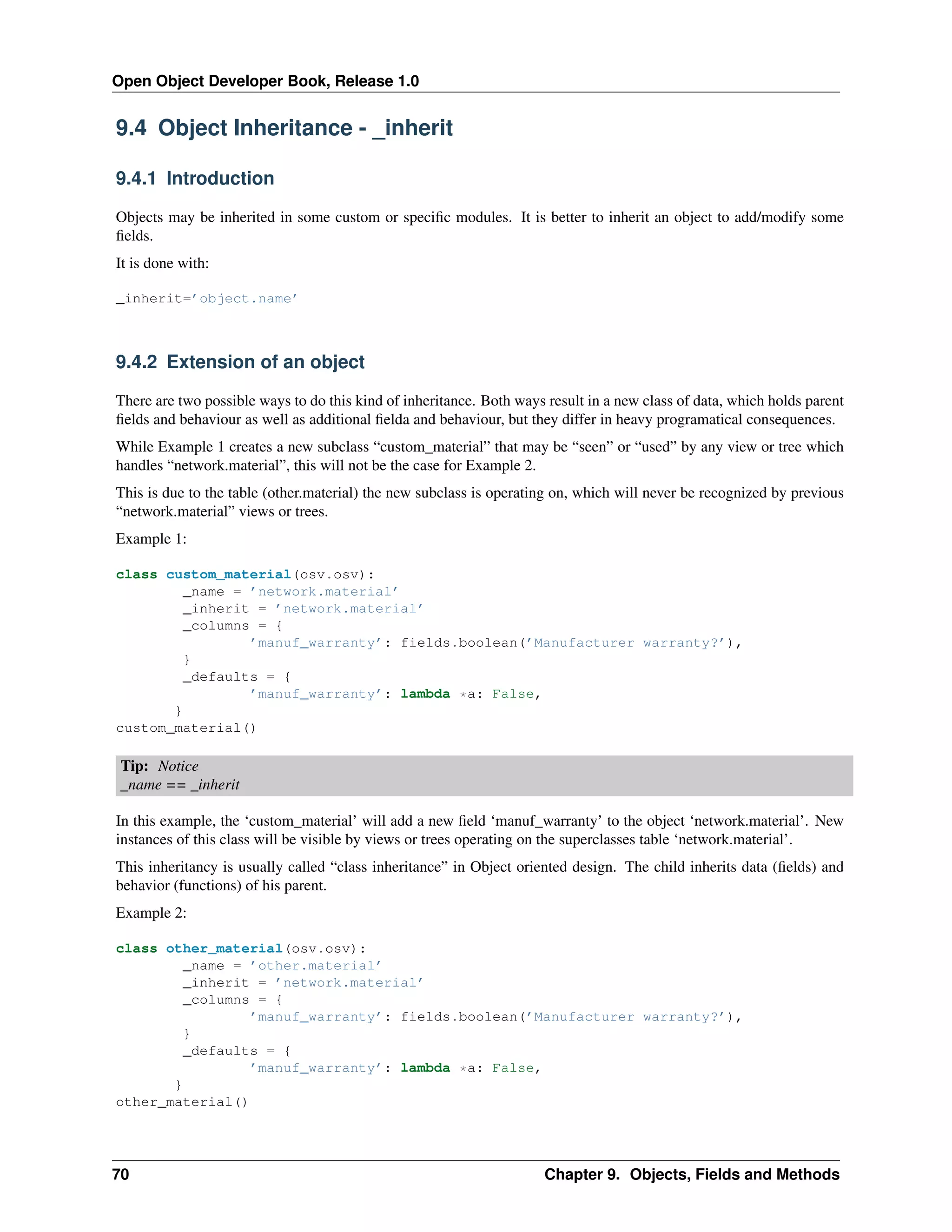 Open Object Developer Book, Release 1.0 9.4 Object Inheritance - _inherit 9.4.1 Introduction Objects may be inherited in some custom or speciﬁc modules. It is better to inherit an object to add/modify some ﬁelds. It is done with: _inherit=’object.name’ 9.4.2 Extension of an object There are two possible ways to do this kind of inheritance. Both ways result in a new class of data, which holds parent ﬁelds and behaviour as well as additional ﬁelda and behaviour, but they differ in heavy programatical consequences. While Example 1 creates a new subclass “custom_material” that may be “seen” or “used” by any view or tree which handles “network.material”, this will not be the case for Example 2. This is due to the table (other.material) the new subclass is operating on, which will never be recognized by previous “network.material” views or trees. Example 1: class custom_material(osv.osv): _name = ’network.material’ _inherit = ’network.material’ _columns = { ’manuf_warranty’: fields.boolean(’Manufacturer warranty?’), } _defaults = { ’manuf_warranty’: lambda *a: False, } custom_material() Tip: Notice _name == _inherit In this example, the ‘custom_material’ will add a new ﬁeld ‘manuf_warranty’ to the object ‘network.material’. New instances of this class will be visible by views or trees operating on the superclasses table ‘network.material’. This inheritancy is usually called “class inheritance” in Object oriented design. The child inherits data (ﬁelds) and behavior (functions) of his parent. Example 2: class other_material(osv.osv): _name = ’other.material’ _inherit = ’network.material’ _columns = { ’manuf_warranty’: fields.boolean(’Manufacturer warranty?’), } _defaults = { ’manuf_warranty’: lambda *a: False, } other_material() 70 Chapter 9. Objects, Fields and Methods 