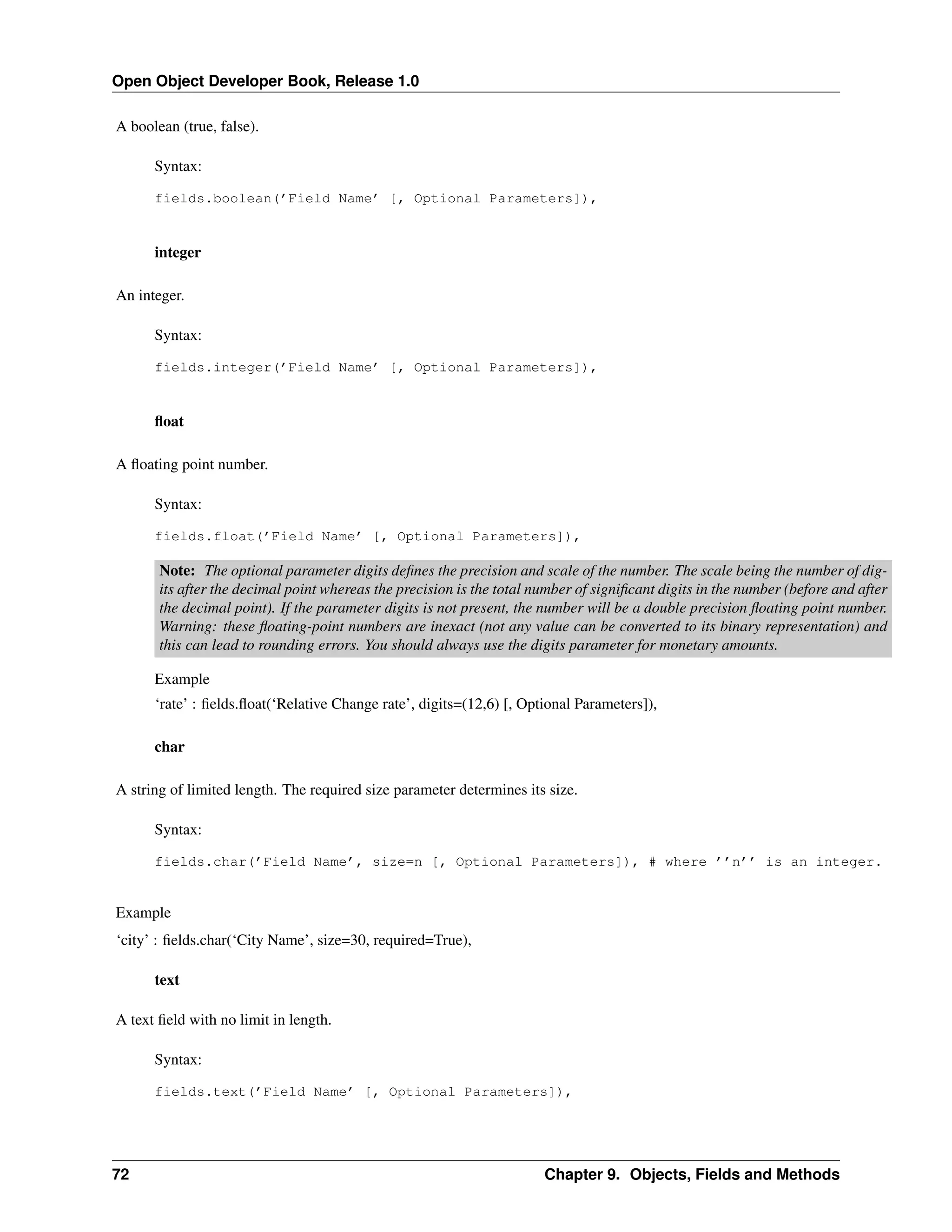 Open Object Developer Book, Release 1.0 A boolean (true, false). Syntax: fields.boolean(’Field Name’ [, Optional Parameters]), integer An integer. Syntax: fields.integer(’Field Name’ [, Optional Parameters]), ﬂoat A ﬂoating point number. Syntax: fields.float(’Field Name’ [, Optional Parameters]), Note: The optional parameter digits deﬁnes the precision and scale of the number. The scale being the number of digits after the decimal point whereas the precision is the total number of signiﬁcant digits in the number (before and after the decimal point). If the parameter digits is not present, the number will be a double precision ﬂoating point number. Warning: these ﬂoating-point numbers are inexact (not any value can be converted to its binary representation) and this can lead to rounding errors. You should always use the digits parameter for monetary amounts. Example ‘rate’ : ﬁelds.ﬂoat(‘Relative Change rate’, digits=(12,6) [, Optional Parameters]), char A string of limited length. The required size parameter determines its size. Syntax: fields.char(’Field Name’, size=n [, Optional Parameters]), # where ’’n’’ is an integer. Example ‘city’ : ﬁelds.char(‘City Name’, size=30, required=True), text A text ﬁeld with no limit in length. Syntax: fields.text(’Field Name’ [, Optional Parameters]), 72 Chapter 9. Objects, Fields and Methods 