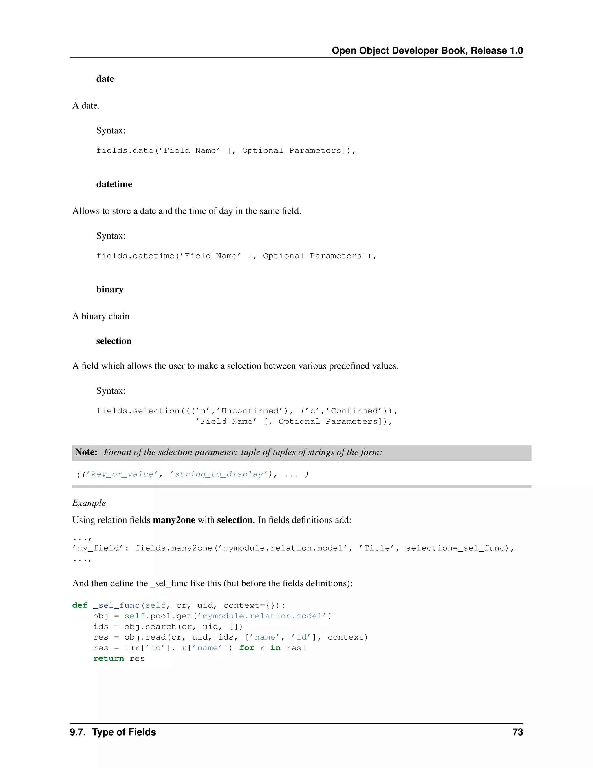 Open Object Developer Book, Release 1.0 date A date. Syntax: fields.date(’Field Name’ [, Optional Parameters]), datetime Allows to store a date and the time of day in the same ﬁeld. Syntax: fields.datetime(’Field Name’ [, Optional Parameters]), binary A binary chain selection A ﬁeld which allows the user to make a selection between various predeﬁned values. Syntax: fields.selection(((’n’,’Unconfirmed’), (’c’,’Confirmed’)), ’Field Name’ [, Optional Parameters]), Note: Format of the selection parameter: tuple of tuples of strings of the form: ((’key_or_value’, ’string_to_display’), ... ) Example Using relation ﬁelds many2one with selection. In ﬁelds deﬁnitions add: ..., ’my_field’: fields.many2one(’mymodule.relation.model’, ’Title’, selection=_sel_func), ..., And then deﬁne the _sel_func like this (but before the ﬁelds deﬁnitions): def _sel_func(self, cr, uid, context={}): obj = self.pool.get(’mymodule.relation.model’) ids = obj.search(cr, uid, []) res = obj.read(cr, uid, ids, [’name’, ’id’], context) res = [(r[’id’], r[’name’]) for r in res] return res 9.7. Type of Fields 73 