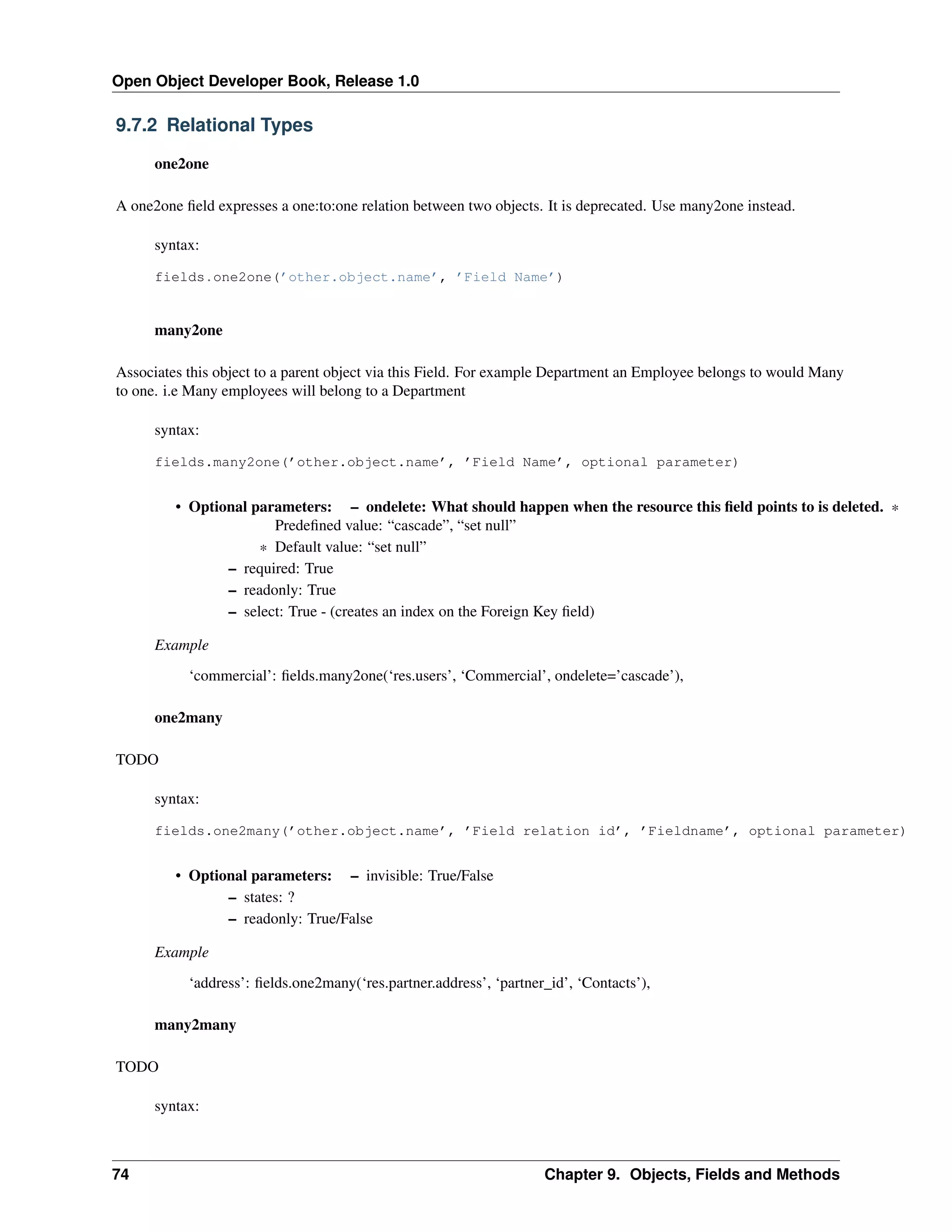 Open Object Developer Book, Release 1.0 9.7.2 Relational Types one2one A one2one ﬁeld expresses a one:to:one relation between two objects. It is deprecated. Use many2one instead. syntax: fields.one2one(’other.object.name’, ’Field Name’) many2one Associates this object to a parent object via this Field. For example Department an Employee belongs to would Many to one. i.e Many employees will belong to a Department syntax: fields.many2one(’other.object.name’, ’Field Name’, optional parameter) • Optional parameters: – ondelete: What should happen when the resource this ﬁeld points to is deleted. * Predeﬁned value: “cascade”, “set null” * Default value: “set null” – required: True – readonly: True – select: True - (creates an index on the Foreign Key ﬁeld) Example ‘commercial’: ﬁelds.many2one(‘res.users’, ‘Commercial’, ondelete=’cascade’), one2many TODO syntax: fields.one2many(’other.object.name’, ’Field relation id’, ’Fieldname’, optional parameter) • Optional parameters: – invisible: True/False – states: ? – readonly: True/False Example ‘address’: ﬁelds.one2many(‘res.partner.address’, ‘partner_id’, ‘Contacts’), many2many TODO syntax: 74 Chapter 9. Objects, Fields and Methods 