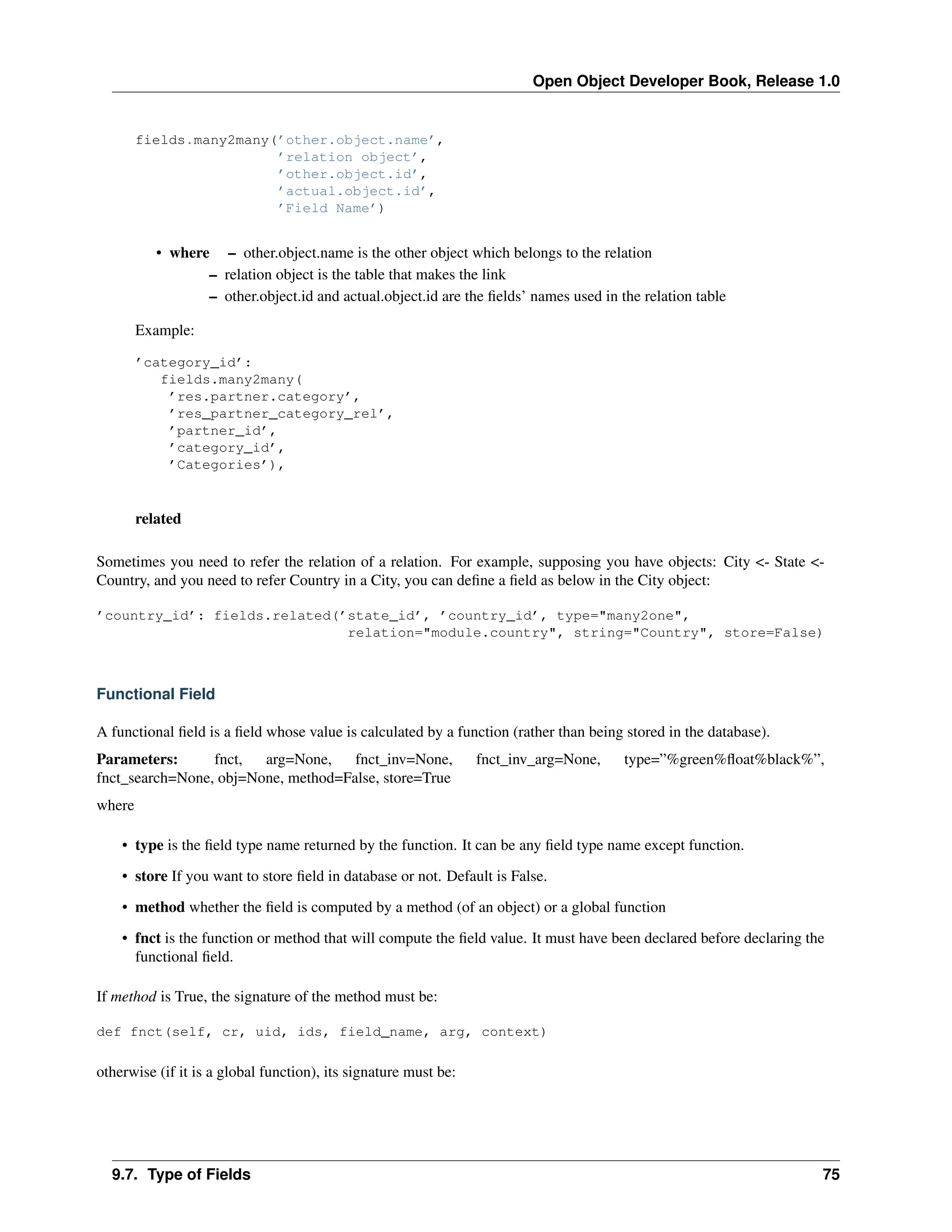 Open Object Developer Book, Release 1.0 fields.many2many(’other.object.name’, ’relation object’, ’other.object.id’, ’actual.object.id’, ’Field Name’) • where – other.object.name is the other object which belongs to the relation – relation object is the table that makes the link – other.object.id and actual.object.id are the ﬁelds’ names used in the relation table Example: ’category_id’: fields.many2many( ’res.partner.category’, ’res_partner_category_rel’, ’partner_id’, ’category_id’, ’Categories’), related Sometimes you need to refer the relation of a relation. For example, supposing you have objects: City <- State <Country, and you need to refer Country in a City, you can deﬁne a ﬁeld as below in the City object: ’country_id’: fields.related(’state_id’, ’country_id’, type="many2one", relation="module.country", string="Country", store=False) Functional Field A functional ﬁeld is a ﬁeld whose value is calculated by a function (rather than being stored in the database). Parameters: fnct, arg=None, fnct_inv=None, fnct_search=None, obj=None, method=False, store=True fnct_inv_arg=None, type=”%green%ﬂoat%black%”, where • type is the ﬁeld type name returned by the function. It can be any ﬁeld type name except function. • store If you want to store ﬁeld in database or not. Default is False. • method whether the ﬁeld is computed by a method (of an object) or a global function • fnct is the function or method that will compute the ﬁeld value. It must have been declared before declaring the functional ﬁeld. If method is True, the signature of the method must be: def fnct(self, cr, uid, ids, field_name, arg, context) otherwise (if it is a global function), its signature must be: 9.7. Type of Fields 75 