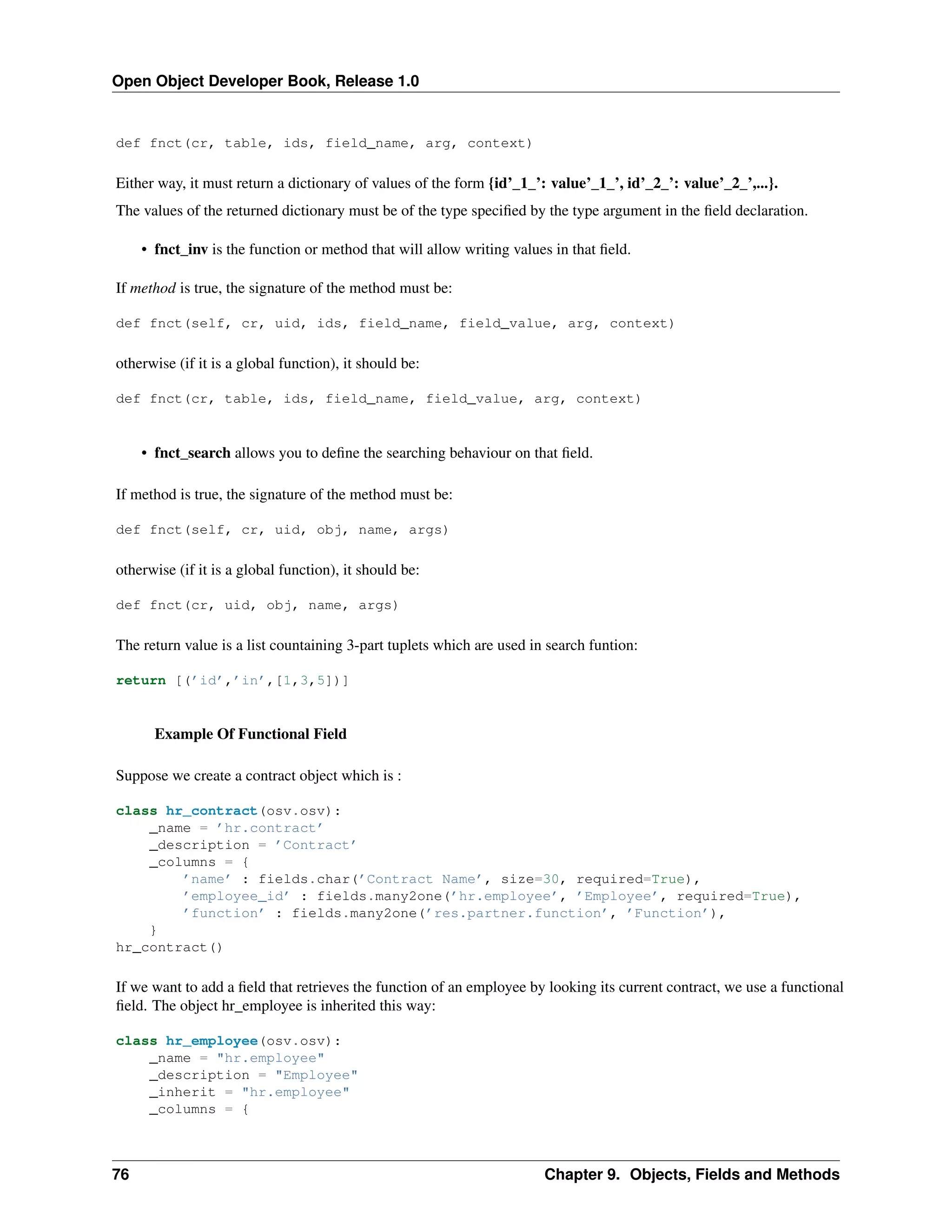 Open Object Developer Book, Release 1.0 def fnct(cr, table, ids, field_name, arg, context) Either way, it must return a dictionary of values of the form {id’_1_’: value’_1_’, id’_2_’: value’_2_’,...}. The values of the returned dictionary must be of the type speciﬁed by the type argument in the ﬁeld declaration. • fnct_inv is the function or method that will allow writing values in that ﬁeld. If method is true, the signature of the method must be: def fnct(self, cr, uid, ids, field_name, field_value, arg, context) otherwise (if it is a global function), it should be: def fnct(cr, table, ids, field_name, field_value, arg, context) • fnct_search allows you to deﬁne the searching behaviour on that ﬁeld. If method is true, the signature of the method must be: def fnct(self, cr, uid, obj, name, args) otherwise (if it is a global function), it should be: def fnct(cr, uid, obj, name, args) The return value is a list countaining 3-part tuplets which are used in search funtion: return [(’id’,’in’,[1,3,5])] Example Of Functional Field Suppose we create a contract object which is : class hr_contract(osv.osv): _name = ’hr.contract’ _description = ’Contract’ _columns = { ’name’ : fields.char(’Contract Name’, size=30, required=True), ’employee_id’ : fields.many2one(’hr.employee’, ’Employee’, required=True), ’function’ : fields.many2one(’res.partner.function’, ’Function’), } hr_contract() If we want to add a ﬁeld that retrieves the function of an employee by looking its current contract, we use a functional ﬁeld. The object hr_employee is inherited this way: class hr_employee(osv.osv): _name = "hr.employee" _description = "Employee" _inherit = "hr.employee" _columns = { 76 Chapter 9. Objects, Fields and Methods 