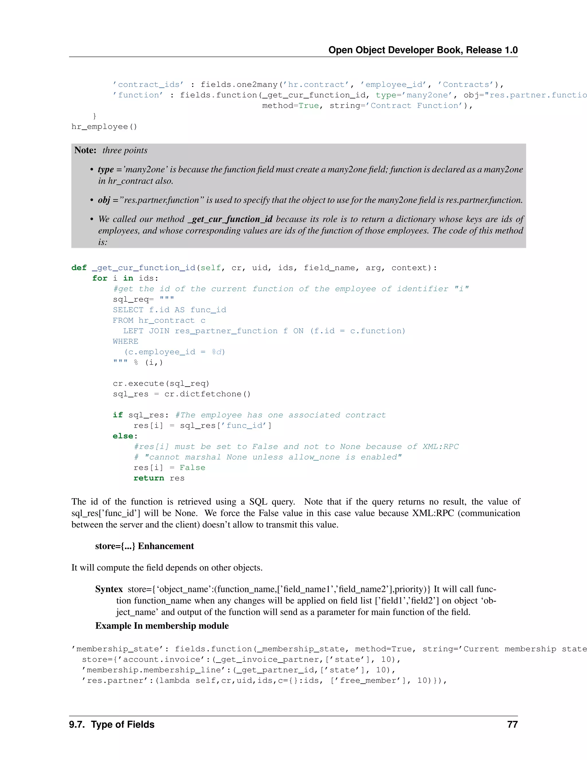 Open Object Developer Book, Release 1.0 ’contract_ids’ : fields.one2many(’hr.contract’, ’employee_id’, ’Contracts’), ’function’ : fields.function(_get_cur_function_id, type=’many2one’, obj="res.partner.functio method=True, string=’Contract Function’), } hr_employee() Note: three points • type =’many2one’ is because the function ﬁeld must create a many2one ﬁeld; function is declared as a many2one in hr_contract also. • obj =”res.partner.function” is used to specify that the object to use for the many2one ﬁeld is res.partner.function. • We called our method _get_cur_function_id because its role is to return a dictionary whose keys are ids of employees, and whose corresponding values are ids of the function of those employees. The code of this method is: def _get_cur_function_id(self, cr, uid, ids, field_name, arg, context): for i in ids: #get the id of the current function of the employee of identifier "i" sql_req= """ SELECT f.id AS func_id FROM hr_contract c LEFT JOIN res_partner_function f ON (f.id = c.function) WHERE (c.employee_id = %d) """ % (i,) cr.execute(sql_req) sql_res = cr.dictfetchone() if sql_res: #The employee has one associated contract res[i] = sql_res[’func_id’] else: #res[i] must be set to False and not to None because of XML:RPC # "cannot marshal None unless allow_none is enabled" res[i] = False return res The id of the function is retrieved using a SQL query. Note that if the query returns no result, the value of sql_res[’func_id’] will be None. We force the False value in this case value because XML:RPC (communication between the server and the client) doesn’t allow to transmit this value. store={...} Enhancement It will compute the ﬁeld depends on other objects. Syntex store={‘object_name’:(function_name,[’ﬁeld_name1’,’ﬁeld_name2’],priority)} It will call function function_name when any changes will be applied on ﬁeld list [’ﬁeld1’,’ﬁeld2’] on object ‘object_name’ and output of the function will send as a parameter for main function of the ﬁeld. Example In membership module ’membership_state’: fields.function(_membership_state, method=True, string=’Current membership state store={’account.invoice’:(_get_invoice_partner,[’state’], 10), ’membership.membership_line’:(_get_partner_id,[’state’], 10), ’res.partner’:(lambda self,cr,uid,ids,c={}:ids, [’free_member’], 10)}), 9.7. Type of Fields 77 