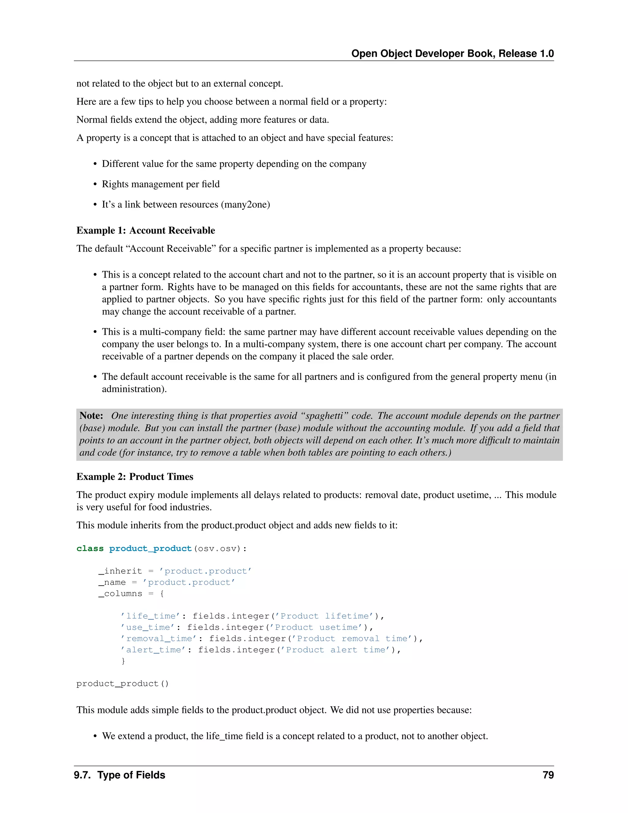 Open Object Developer Book, Release 1.0 not related to the object but to an external concept. Here are a few tips to help you choose between a normal ﬁeld or a property: Normal ﬁelds extend the object, adding more features or data. A property is a concept that is attached to an object and have special features: • Different value for the same property depending on the company • Rights management per ﬁeld • It’s a link between resources (many2one) Example 1: Account Receivable The default “Account Receivable” for a speciﬁc partner is implemented as a property because: • This is a concept related to the account chart and not to the partner, so it is an account property that is visible on a partner form. Rights have to be managed on this ﬁelds for accountants, these are not the same rights that are applied to partner objects. So you have speciﬁc rights just for this ﬁeld of the partner form: only accountants may change the account receivable of a partner. • This is a multi-company ﬁeld: the same partner may have different account receivable values depending on the company the user belongs to. In a multi-company system, there is one account chart per company. The account receivable of a partner depends on the company it placed the sale order. • The default account receivable is the same for all partners and is conﬁgured from the general property menu (in administration). Note: One interesting thing is that properties avoid “spaghetti” code. The account module depends on the partner (base) module. But you can install the partner (base) module without the accounting module. If you add a ﬁeld that points to an account in the partner object, both objects will depend on each other. It’s much more difﬁcult to maintain and code (for instance, try to remove a table when both tables are pointing to each others.) Example 2: Product Times The product expiry module implements all delays related to products: removal date, product usetime, ... This module is very useful for food industries. This module inherits from the product.product object and adds new ﬁelds to it: class product_product(osv.osv): _inherit = ’product.product’ _name = ’product.product’ _columns = { ’life_time’: fields.integer(’Product lifetime’), ’use_time’: fields.integer(’Product usetime’), ’removal_time’: fields.integer(’Product removal time’), ’alert_time’: fields.integer(’Product alert time’), } product_product() This module adds simple ﬁelds to the product.product object. We did not use properties because: • We extend a product, the life_time ﬁeld is a concept related to a product, not to another object. 9.7. Type of Fields 79 