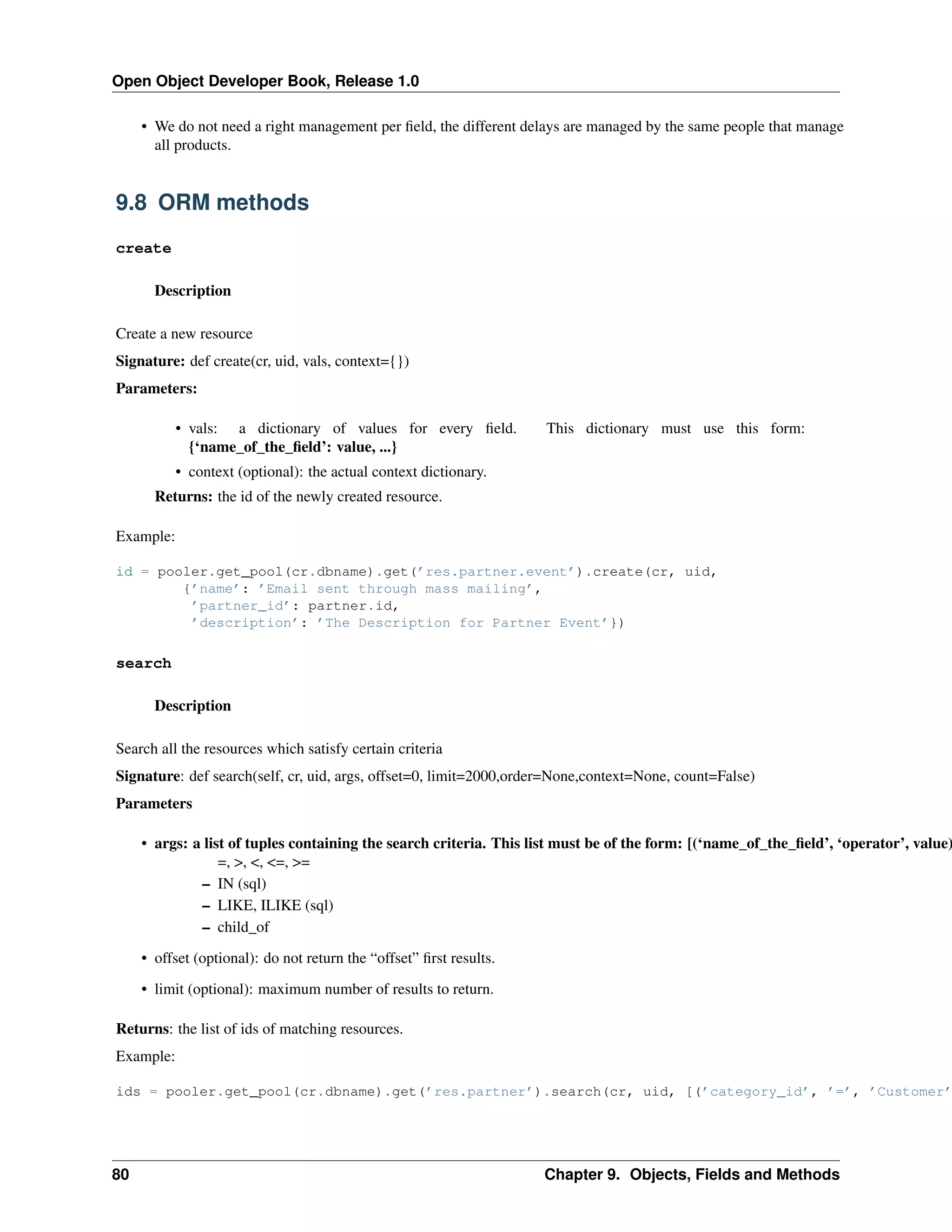 Open Object Developer Book, Release 1.0 • We do not need a right management per ﬁeld, the different delays are managed by the same people that manage all products. 9.8 ORM methods create Description Create a new resource Signature: def create(cr, uid, vals, context={}) Parameters: • vals: a dictionary of values for every ﬁeld. {‘name_of_the_ﬁeld’: value, ...} This dictionary must use this form: • context (optional): the actual context dictionary. Returns: the id of the newly created resource. Example: id = pooler.get_pool(cr.dbname).get(’res.partner.event’).create(cr, uid, {’name’: ’Email sent through mass mailing’, ’partner_id’: partner.id, ’description’: ’The Description for Partner Event’}) search Description Search all the resources which satisfy certain criteria Signature: def search(self, cr, uid, args, offset=0, limit=2000,order=None,context=None, count=False) Parameters • args: a list of tuples containing the search criteria. This list must be of the form: [(‘name_of_the_ﬁeld’, ‘operator’, value) =, >, <, <=, >= – IN (sql) – LIKE, ILIKE (sql) – child_of • offset (optional): do not return the “offset” ﬁrst results. • limit (optional): maximum number of results to return. Returns: the list of ids of matching resources. Example: ids = pooler.get_pool(cr.dbname).get(’res.partner’).search(cr, uid, [(’category_id’, ’=’, ’Customer’ 80 Chapter 9. Objects, Fields and Methods 