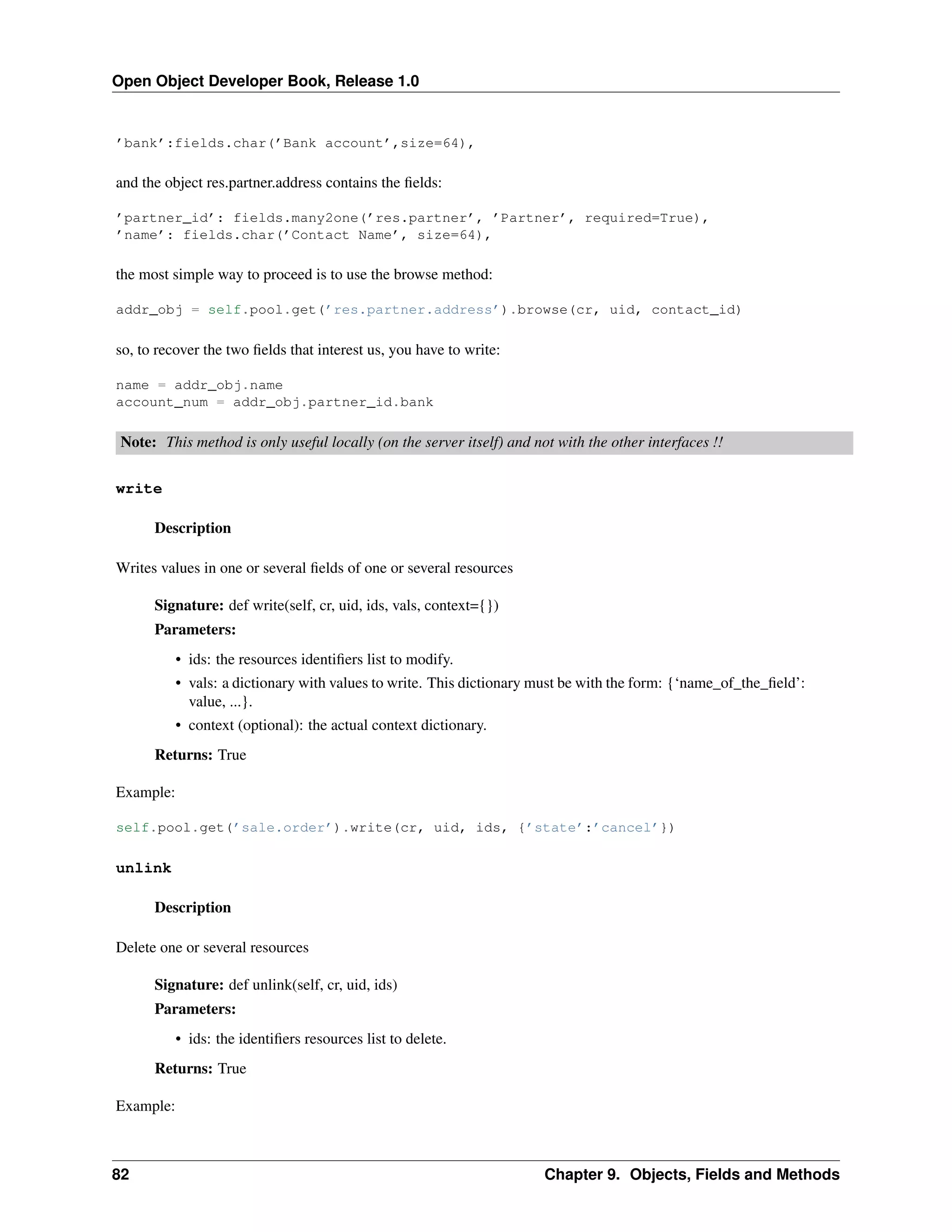 Open Object Developer Book, Release 1.0 ’bank’:fields.char(’Bank account’,size=64), and the object res.partner.address contains the ﬁelds: ’partner_id’: fields.many2one(’res.partner’, ’Partner’, required=True), ’name’: fields.char(’Contact Name’, size=64), the most simple way to proceed is to use the browse method: addr_obj = self.pool.get(’res.partner.address’).browse(cr, uid, contact_id) so, to recover the two ﬁelds that interest us, you have to write: name = addr_obj.name account_num = addr_obj.partner_id.bank Note: This method is only useful locally (on the server itself) and not with the other interfaces !! write Description Writes values in one or several ﬁelds of one or several resources Signature: def write(self, cr, uid, ids, vals, context={}) Parameters: • ids: the resources identiﬁers list to modify. • vals: a dictionary with values to write. This dictionary must be with the form: {‘name_of_the_ﬁeld’: value, ...}. • context (optional): the actual context dictionary. Returns: True Example: self.pool.get(’sale.order’).write(cr, uid, ids, {’state’:’cancel’}) unlink Description Delete one or several resources Signature: def unlink(self, cr, uid, ids) Parameters: • ids: the identiﬁers resources list to delete. Returns: True Example: 82 Chapter 9. Objects, Fields and Methods 