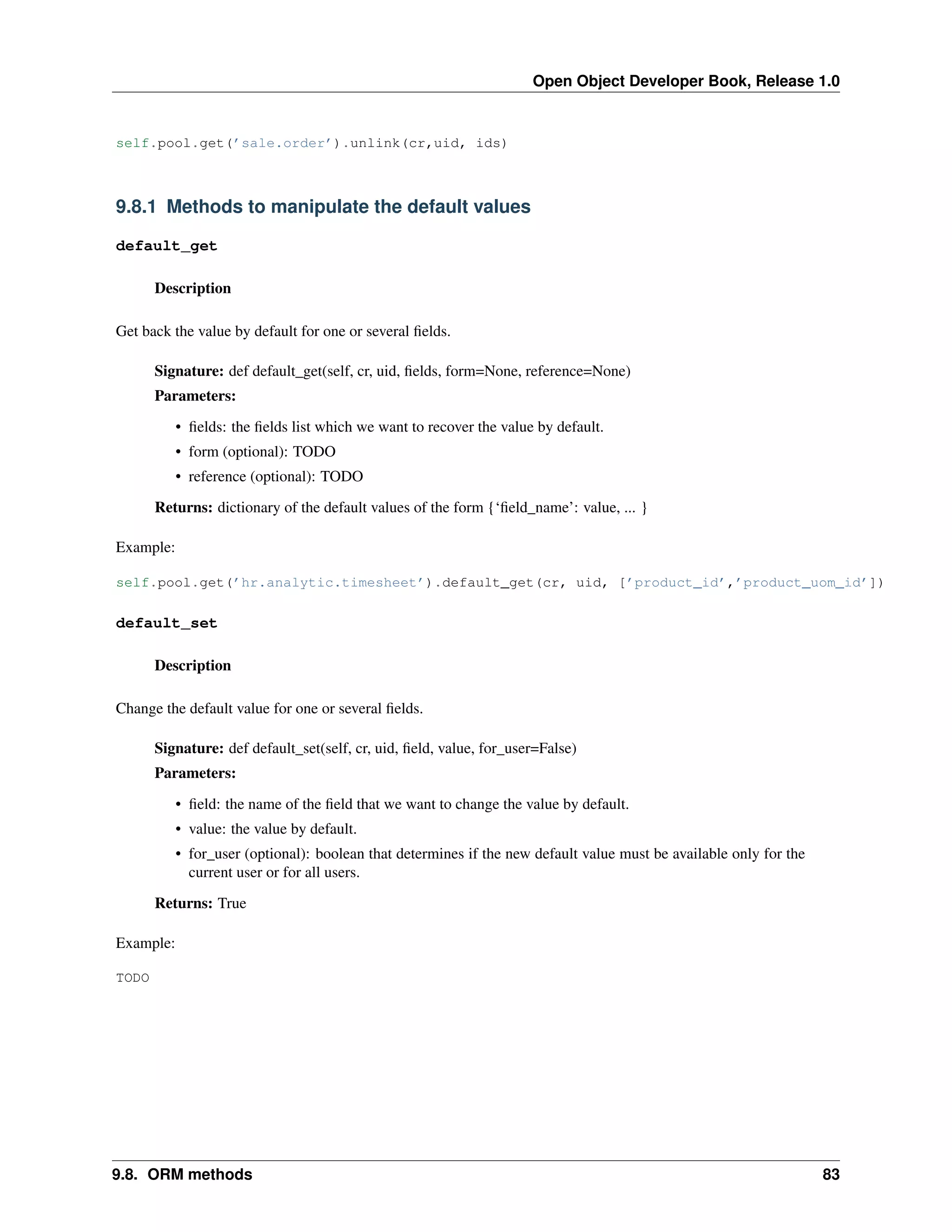 Open Object Developer Book, Release 1.0 self.pool.get(’sale.order’).unlink(cr,uid, ids) 9.8.1 Methods to manipulate the default values default_get Description Get back the value by default for one or several ﬁelds. Signature: def default_get(self, cr, uid, ﬁelds, form=None, reference=None) Parameters: • ﬁelds: the ﬁelds list which we want to recover the value by default. • form (optional): TODO • reference (optional): TODO Returns: dictionary of the default values of the form {‘ﬁeld_name’: value, ... } Example: self.pool.get(’hr.analytic.timesheet’).default_get(cr, uid, [’product_id’,’product_uom_id’]) default_set Description Change the default value for one or several ﬁelds. Signature: def default_set(self, cr, uid, ﬁeld, value, for_user=False) Parameters: • ﬁeld: the name of the ﬁeld that we want to change the value by default. • value: the value by default. • for_user (optional): boolean that determines if the new default value must be available only for the current user or for all users. Returns: True Example: TODO 9.8. ORM methods 83 
