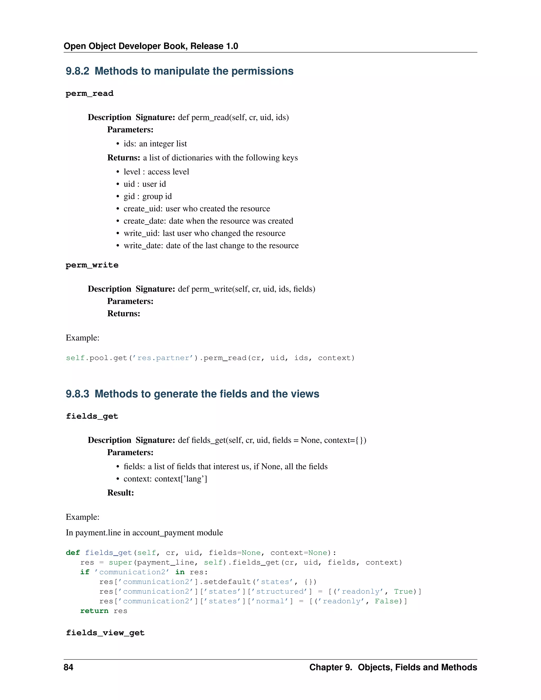 Open Object Developer Book, Release 1.0 9.8.2 Methods to manipulate the permissions perm_read Description Signature: def perm_read(self, cr, uid, ids) Parameters: • ids: an integer list Returns: a list of dictionaries with the following keys • • • • • • • level : access level uid : user id gid : group id create_uid: user who created the resource create_date: date when the resource was created write_uid: last user who changed the resource write_date: date of the last change to the resource perm_write Description Signature: def perm_write(self, cr, uid, ids, ﬁelds) Parameters: Returns: Example: self.pool.get(’res.partner’).perm_read(cr, uid, ids, context) 9.8.3 Methods to generate the ﬁelds and the views fields_get Description Signature: def ﬁelds_get(self, cr, uid, ﬁelds = None, context={}) Parameters: • ﬁelds: a list of ﬁelds that interest us, if None, all the ﬁelds • context: context[’lang’] Result: Example: In payment.line in account_payment module def fields_get(self, cr, uid, fields=None, context=None): res = super(payment_line, self).fields_get(cr, uid, fields, context) if ’communication2’ in res: res[’communication2’].setdefault(’states’, {}) res[’communication2’][’states’][’structured’] = [(’readonly’, True)] res[’communication2’][’states’][’normal’] = [(’readonly’, False)] return res fields_view_get 84 Chapter 9. Objects, Fields and Methods 