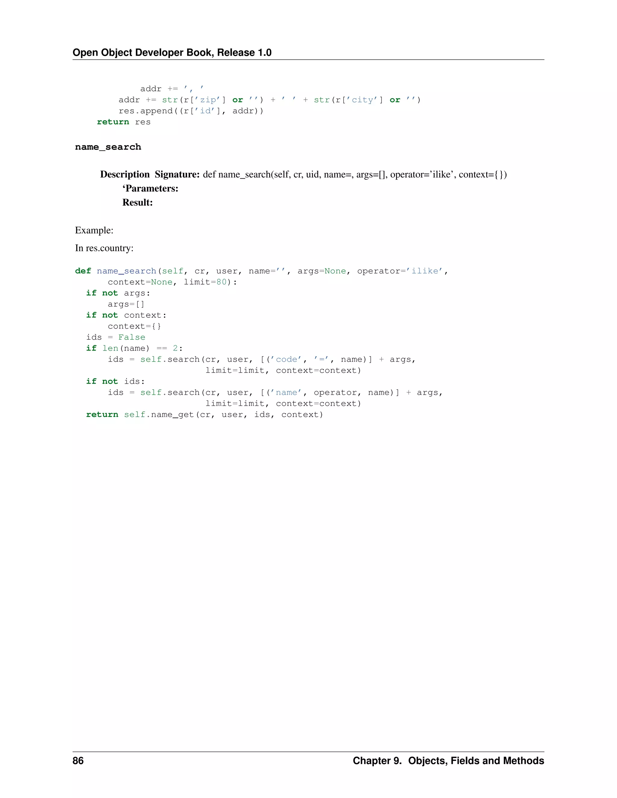 Open Object Developer Book, Release 1.0 addr += ’, ’ addr += str(r[’zip’] or ’’) + ’ ’ + str(r[’city’] or ’’) res.append((r[’id’], addr)) return res name_search Description Signature: def name_search(self, cr, uid, name=, args=[], operator=’ilike’, context={}) ‘Parameters: Result: Example: In res.country: def name_search(self, cr, user, name=’’, args=None, operator=’ilike’, context=None, limit=80): if not args: args=[] if not context: context={} ids = False if len(name) == 2: ids = self.search(cr, user, [(’code’, ’=’, name)] + args, limit=limit, context=context) if not ids: ids = self.search(cr, user, [(’name’, operator, name)] + args, limit=limit, context=context) return self.name_get(cr, user, ids, context) 86 Chapter 9. Objects, Fields and Methods 