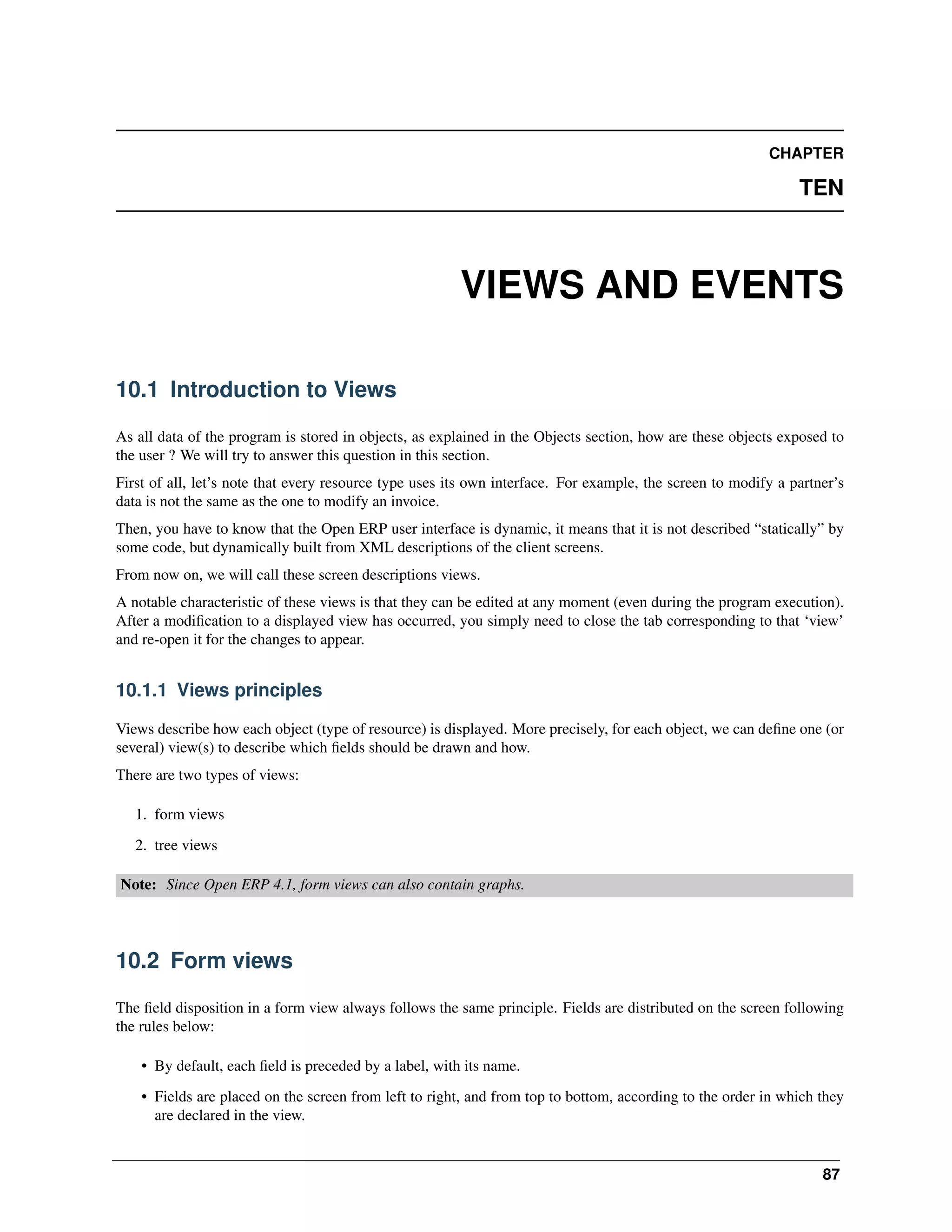 CHAPTER TEN VIEWS AND EVENTS 10.1 Introduction to Views As all data of the program is stored in objects, as explained in the Objects section, how are these objects exposed to the user ? We will try to answer this question in this section. First of all, let’s note that every resource type uses its own interface. For example, the screen to modify a partner’s data is not the same as the one to modify an invoice. Then, you have to know that the Open ERP user interface is dynamic, it means that it is not described “statically” by some code, but dynamically built from XML descriptions of the client screens. From now on, we will call these screen descriptions views. A notable characteristic of these views is that they can be edited at any moment (even during the program execution). After a modiﬁcation to a displayed view has occurred, you simply need to close the tab corresponding to that ‘view’ and re-open it for the changes to appear. 10.1.1 Views principles Views describe how each object (type of resource) is displayed. More precisely, for each object, we can deﬁne one (or several) view(s) to describe which ﬁelds should be drawn and how. There are two types of views: 1. form views 2. tree views Note: Since Open ERP 4.1, form views can also contain graphs. 10.2 Form views The ﬁeld disposition in a form view always follows the same principle. Fields are distributed on the screen following the rules below: • By default, each ﬁeld is preceded by a label, with its name. • Fields are placed on the screen from left to right, and from top to bottom, according to the order in which they are declared in the view. 87 