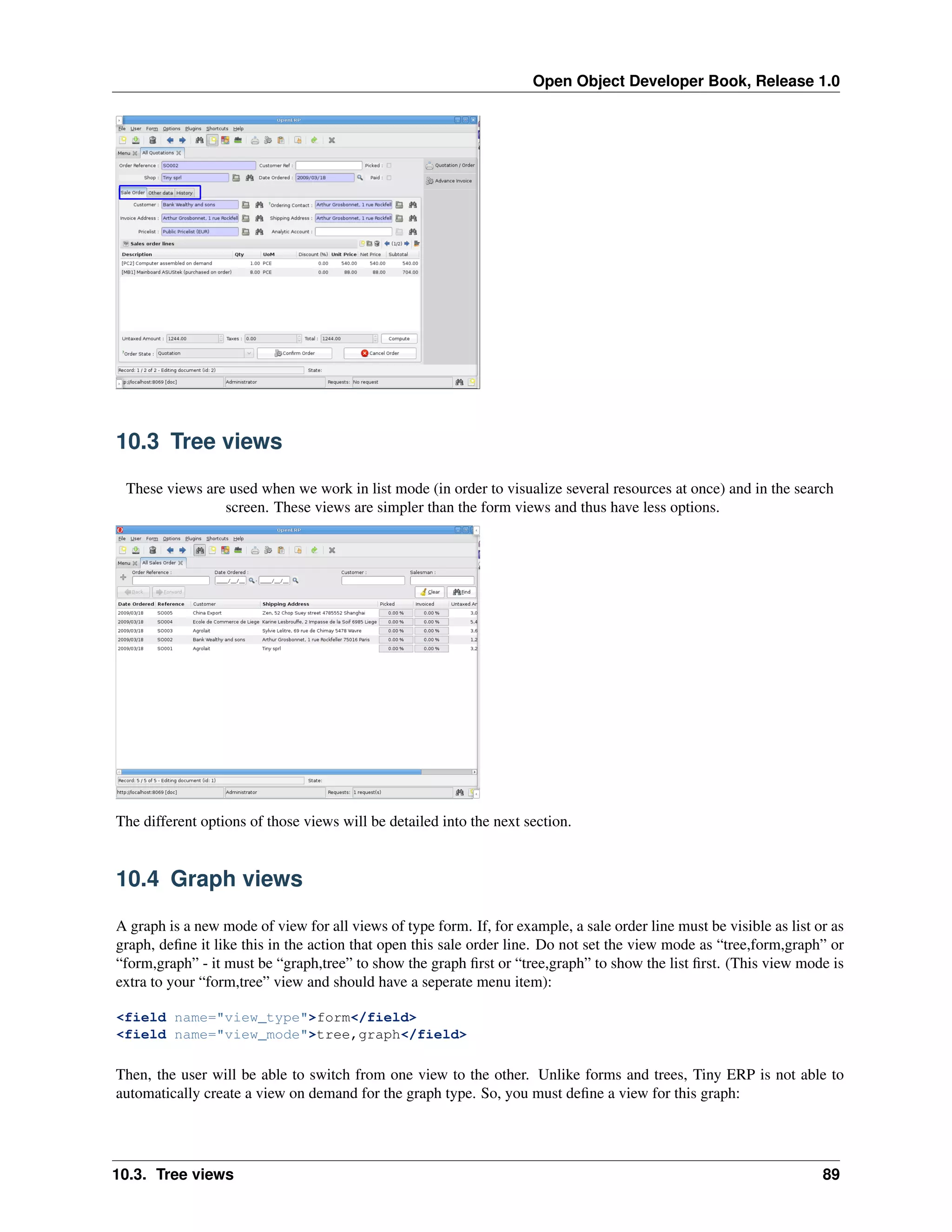Open Object Developer Book, Release 1.0 10.3 Tree views These views are used when we work in list mode (in order to visualize several resources at once) and in the search screen. These views are simpler than the form views and thus have less options. The different options of those views will be detailed into the next section. 10.4 Graph views A graph is a new mode of view for all views of type form. If, for example, a sale order line must be visible as list or as graph, deﬁne it like this in the action that open this sale order line. Do not set the view mode as “tree,form,graph” or “form,graph” - it must be “graph,tree” to show the graph ﬁrst or “tree,graph” to show the list ﬁrst. (This view mode is extra to your “form,tree” view and should have a seperate menu item): <field name="view_type">form</field> <field name="view_mode">tree,graph</field> Then, the user will be able to switch from one view to the other. Unlike forms and trees, Tiny ERP is not able to automatically create a view on demand for the graph type. So, you must deﬁne a view for this graph: 10.3. Tree views 89 