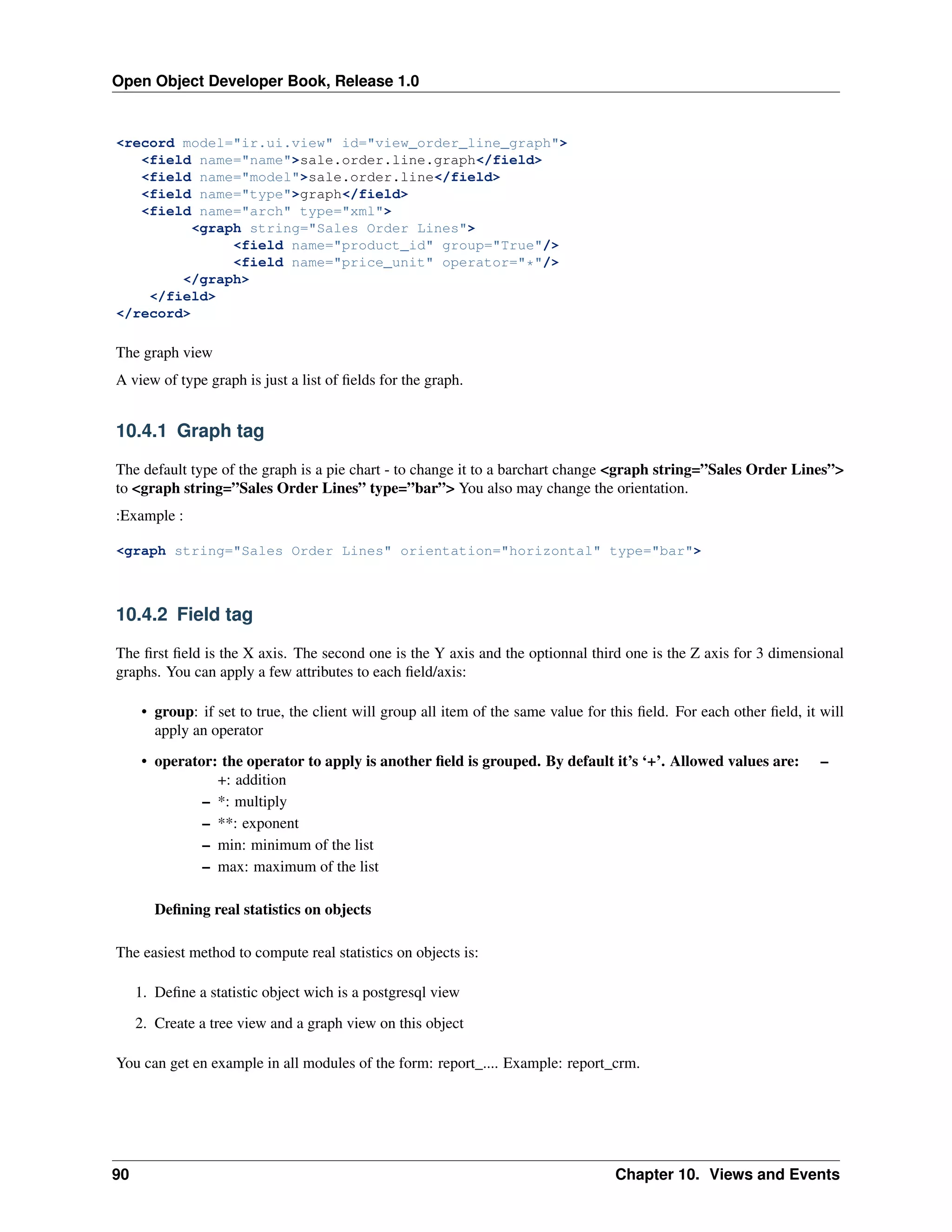 Open Object Developer Book, Release 1.0 <record model="ir.ui.view" id="view_order_line_graph"> <field name="name">sale.order.line.graph</field> <field name="model">sale.order.line</field> <field name="type">graph</field> <field name="arch" type="xml"> <graph string="Sales Order Lines"> <field name="product_id" group="True"/> <field name="price_unit" operator="*"/> </graph> </field> </record> The graph view A view of type graph is just a list of ﬁelds for the graph. 10.4.1 Graph tag The default type of the graph is a pie chart - to change it to a barchart change <graph string=”Sales Order Lines”> to <graph string=”Sales Order Lines” type=”bar”> You also may change the orientation. :Example : <graph string="Sales Order Lines" orientation="horizontal" type="bar"> 10.4.2 Field tag The ﬁrst ﬁeld is the X axis. The second one is the Y axis and the optionnal third one is the Z axis for 3 dimensional graphs. You can apply a few attributes to each ﬁeld/axis: • group: if set to true, the client will group all item of the same value for this ﬁeld. For each other ﬁeld, it will apply an operator • operator: the operator to apply is another ﬁeld is grouped. By default it’s ‘+’. Allowed values are: +: addition – *: multiply – **: exponent – min: minimum of the list – max: maximum of the list – Deﬁning real statistics on objects The easiest method to compute real statistics on objects is: 1. Deﬁne a statistic object wich is a postgresql view 2. Create a tree view and a graph view on this object You can get en example in all modules of the form: report_.... Example: report_crm. 90 Chapter 10. Views and Events 