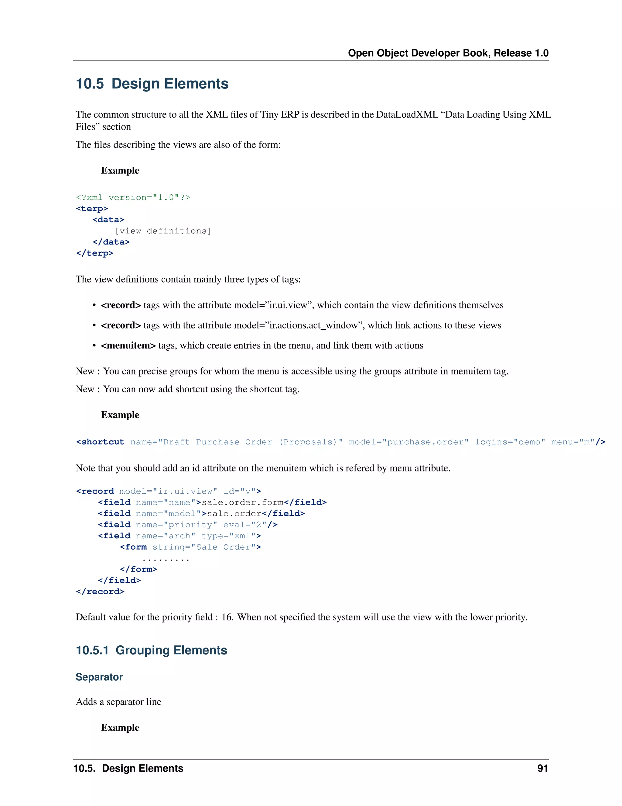 Open Object Developer Book, Release 1.0 10.5 Design Elements The common structure to all the XML ﬁles of Tiny ERP is described in the DataLoadXML “Data Loading Using XML Files” section The ﬁles describing the views are also of the form: Example <?xml version="1.0"?> <terp> <data> [view definitions] </data> </terp> The view deﬁnitions contain mainly three types of tags: • <record> tags with the attribute model=”ir.ui.view”, which contain the view deﬁnitions themselves • <record> tags with the attribute model=”ir.actions.act_window”, which link actions to these views • <menuitem> tags, which create entries in the menu, and link them with actions New : You can precise groups for whom the menu is accessible using the groups attribute in menuitem tag. New : You can now add shortcut using the shortcut tag. Example <shortcut name="Draft Purchase Order (Proposals)" model="purchase.order" logins="demo" menu="m"/> Note that you should add an id attribute on the menuitem which is refered by menu attribute. <record model="ir.ui.view" id="v"> <field name="name">sale.order.form</field> <field name="model">sale.order</field> <field name="priority" eval="2"/> <field name="arch" type="xml"> <form string="Sale Order"> ......... </form> </field> </record> Default value for the priority ﬁeld : 16. When not speciﬁed the system will use the view with the lower priority. 10.5.1 Grouping Elements Separator Adds a separator line Example 10.5. Design Elements 91 