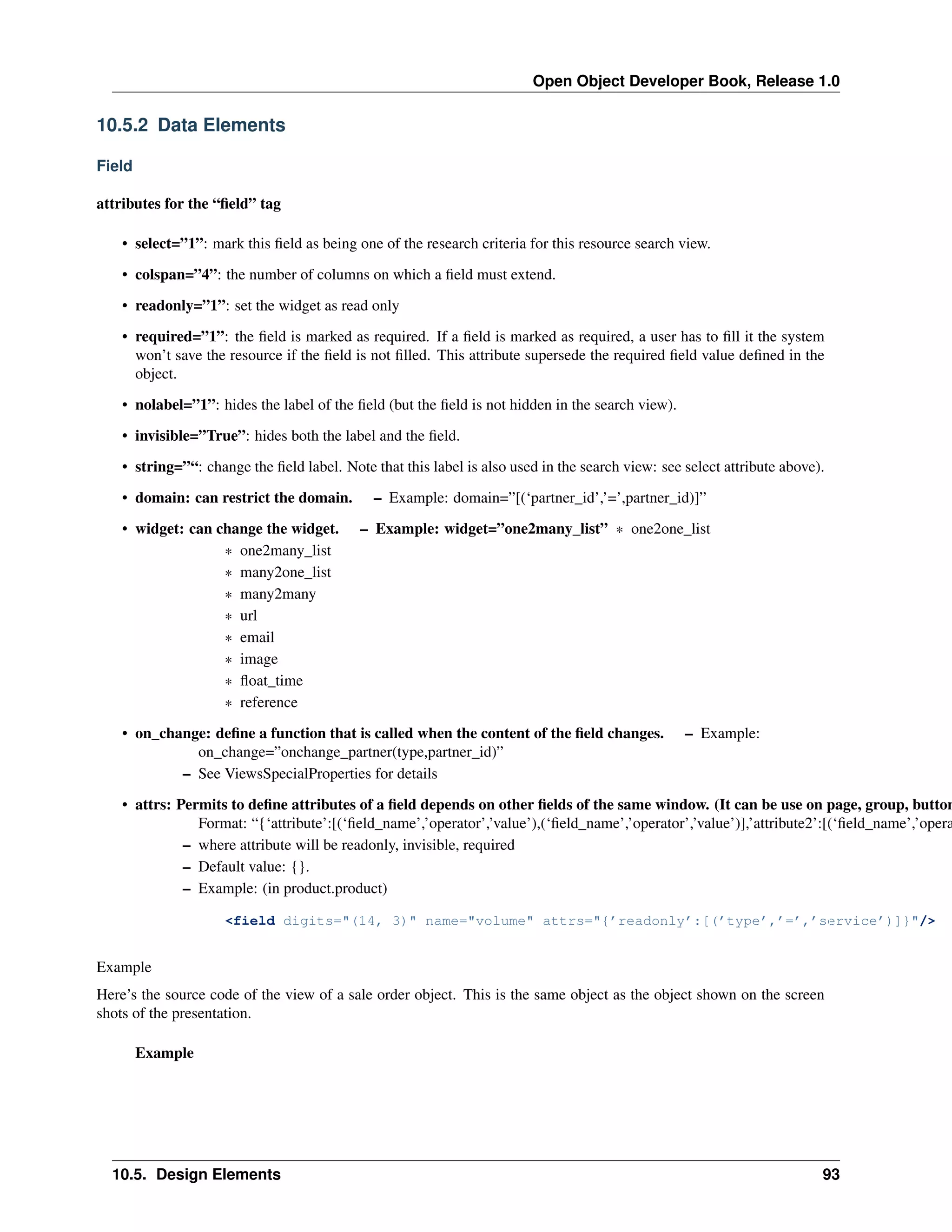Open Object Developer Book, Release 1.0 10.5.2 Data Elements Field attributes for the “ﬁeld” tag • select=”1”: mark this ﬁeld as being one of the research criteria for this resource search view. • colspan=”4”: the number of columns on which a ﬁeld must extend. • readonly=”1”: set the widget as read only • required=”1”: the ﬁeld is marked as required. If a ﬁeld is marked as required, a user has to ﬁll it the system won’t save the resource if the ﬁeld is not ﬁlled. This attribute supersede the required ﬁeld value deﬁned in the object. • nolabel=”1”: hides the label of the ﬁeld (but the ﬁeld is not hidden in the search view). • invisible=”True”: hides both the label and the ﬁeld. • string=”“: change the ﬁeld label. Note that this label is also used in the search view: see select attribute above). • domain: can restrict the domain. • widget: can change the widget. * one2many_list * many2one_list * many2many * url * email * image * ﬂoat_time * reference – Example: domain=”[(‘partner_id’,’=’,partner_id)]” – Example: widget=”one2many_list” * one2one_list • on_change: deﬁne a function that is called when the content of the ﬁeld changes. on_change=”onchange_partner(type,partner_id)” – See ViewsSpecialProperties for details – Example: • attrs: Permits to deﬁne attributes of a ﬁeld depends on other ﬁelds of the same window. (It can be use on page, group, button Format: “{‘attribute’:[(‘ﬁeld_name’,’operator’,’value’),(‘ﬁeld_name’,’operator’,’value’)],’attribute2’:[(‘ﬁeld_name’,’opera – where attribute will be readonly, invisible, required – Default value: {}. – Example: (in product.product) <field digits="(14, 3)" name="volume" attrs="{’readonly’:[(’type’,’=’,’service’)]}"/> Example Here’s the source code of the view of a sale order object. This is the same object as the object shown on the screen shots of the presentation. Example 10.5. Design Elements 93 
