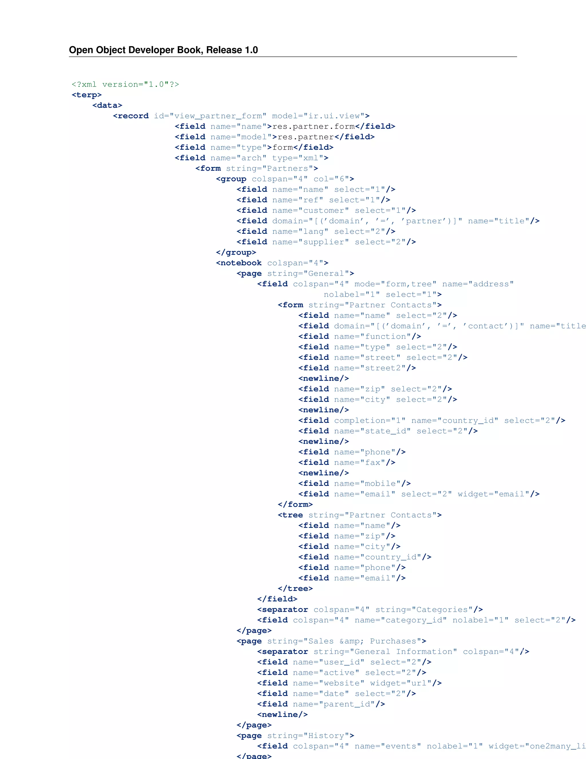 Open Object Developer Book, Release 1.0 <?xml version="1.0"?> <terp> <data> <record id="view_partner_form" model="ir.ui.view"> <field name="name">res.partner.form</field> <field name="model">res.partner</field> <field name="type">form</field> <field name="arch" type="xml"> <form string="Partners"> <group colspan="4" col="6"> <field name="name" select="1"/> <field name="ref" select="1"/> <field name="customer" select="1"/> <field domain="[(’domain’, ’=’, ’partner’)]" name="title"/> <field name="lang" select="2"/> <field name="supplier" select="2"/> </group> <notebook colspan="4"> <page string="General"> <field colspan="4" mode="form,tree" name="address" nolabel="1" select="1"> <form string="Partner Contacts"> <field name="name" select="2"/> <field domain="[(’domain’, ’=’, ’contact’)]" name="title <field name="function"/> <field name="type" select="2"/> <field name="street" select="2"/> <field name="street2"/> <newline/> <field name="zip" select="2"/> <field name="city" select="2"/> <newline/> <field completion="1" name="country_id" select="2"/> <field name="state_id" select="2"/> <newline/> <field name="phone"/> <field name="fax"/> <newline/> <field name="mobile"/> <field name="email" select="2" widget="email"/> </form> <tree string="Partner Contacts"> <field name="name"/> <field name="zip"/> <field name="city"/> <field name="country_id"/> <field name="phone"/> <field name="email"/> </tree> </field> <separator colspan="4" string="Categories"/> <field colspan="4" name="category_id" nolabel="1" select="2"/> </page> <page string="Sales &amp; Purchases"> <separator string="General Information" colspan="4"/> <field name="user_id" select="2"/> <field name="active" select="2"/> <field name="website" widget="url"/> <field name="date" select="2"/> <field name="parent_id"/> <newline/> 94 Chapter 10. Views and Events </page> <page string="History"> <field colspan="4" name="events" nolabel="1" widget="one2many_li </page> 