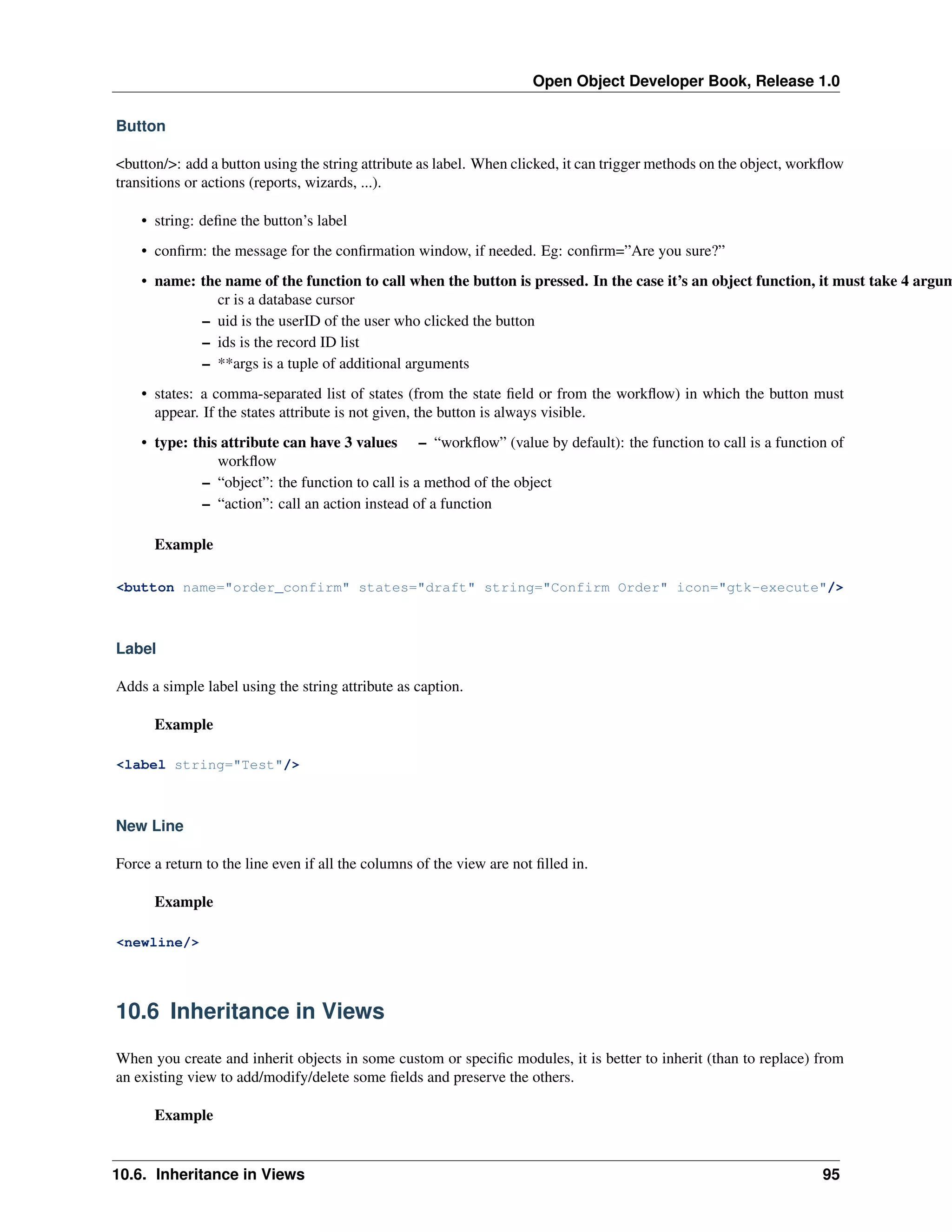 Open Object Developer Book, Release 1.0 Button <button/>: add a button using the string attribute as label. When clicked, it can trigger methods on the object, workﬂow transitions or actions (reports, wizards, ...). • string: deﬁne the button’s label • conﬁrm: the message for the conﬁrmation window, if needed. Eg: conﬁrm=”Are you sure?” • name: the name of the function to call when the button is pressed. In the case it’s an object function, it must take 4 argum cr is a database cursor – uid is the userID of the user who clicked the button – ids is the record ID list – **args is a tuple of additional arguments • states: a comma-separated list of states (from the state ﬁeld or from the workﬂow) in which the button must appear. If the states attribute is not given, the button is always visible. • type: this attribute can have 3 values – “workﬂow” (value by default): the function to call is a function of workﬂow – “object”: the function to call is a method of the object – “action”: call an action instead of a function Example <button name="order_confirm" states="draft" string="Confirm Order" icon="gtk-execute"/> Label Adds a simple label using the string attribute as caption. Example <label string="Test"/> New Line Force a return to the line even if all the columns of the view are not ﬁlled in. Example <newline/> 10.6 Inheritance in Views When you create and inherit objects in some custom or speciﬁc modules, it is better to inherit (than to replace) from an existing view to add/modify/delete some ﬁelds and preserve the others. Example 10.6. Inheritance in Views 95 