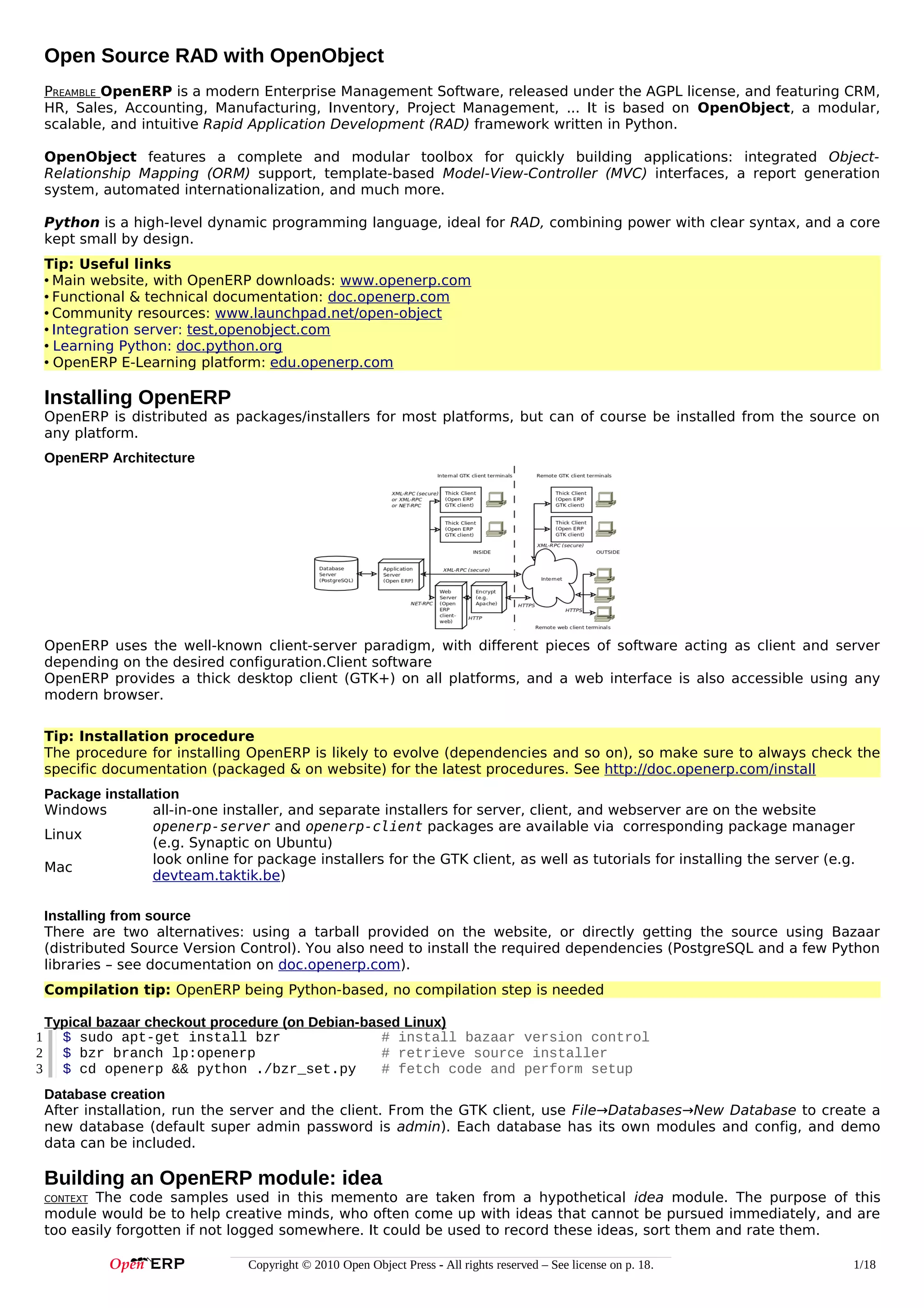Open Source RAD with OpenObject
PREAMBLE OpenERP is a modern Enterprise Management Software, released under the AGPL license, and featuring CRM,
HR, Sales, Accounting, Manufacturing, Inventory, Project Management, ... It is based on OpenObject, a modular,
scalable, and intuitive Rapid Application Development (RAD) framework written in Python.
OpenObject features a complete and modular toolbox for quickly building applications: integrated ObjectRelationship Mapping (ORM) support, template-based Model-View-Controller (MVC) interfaces, a report generation
system, automated internationalization, and much more.
Python is a high-level dynamic programming language, ideal for RAD, combining power with clear syntax, and a core
kept small by design.
Tip: Useful links
• Main website, with OpenERP downloads: www.openerp.com
• Functional & technical documentation: doc.openerp.com
• Community resources: www.launchpad.net/open-object
• Integration server: test,openobject.com
• Learning Python: doc.python.org
• OpenERP E-Learning platform: edu.openerp.com

Installing OpenERP
OpenERP is distributed as packages/installers for most platforms, but can of course be installed from the source on
any platform.
OpenERP Architecture

OpenERP uses the well-known client-server paradigm, with different pieces of software acting as client and server
depending on the desired configuration.Client software
OpenERP provides a thick desktop client (GTK+) on all platforms, and a web interface is also accessible using any
modern browser.
Tip: Installation procedure
The procedure for installing OpenERP is likely to evolve (dependencies and so on), so make sure to always check the
specific documentation (packaged & on website) for the latest procedures. See http://doc.openerp.com/install
Package installation
Windows
all-in-one installer, and separate installers for server, client, and webserver are on the website
openerp-server and openerp-client packages are available via corresponding package manager
Linux
(e.g. Synaptic on Ubuntu)
look online for package installers for the GTK client, as well as tutorials for installing the server (e.g.
Mac
devteam.taktik.be)
Installing from source
There are two alternatives: using a tarball provided on the website, or directly getting the source using Bazaar
(distributed Source Version Control). You also need to install the required dependencies (PostgreSQL and a few Python
libraries – see documentation on doc.openerp.com).
Compilation tip: OpenERP being Python-based, no compilation step is needed
1
2
3

Typical bazaar checkout procedure (on Debian-based Linux)
$ sudo apt-get install bzr
# install bazaar version control
$ bzr branch lp:openerp
# retrieve source installer
$ cd openerp && python ./bzr_set.py
# fetch code and perform setup
Database creation
After installation, run the server and the client. From the GTK client, use File→Databases→New Database to create a
new database (default super admin password is admin). Each database has its own modules and config, and demo
data can be included.

Building an OpenERP module: idea
The code samples used in this memento are taken from a hypothetical idea module. The purpose of this
module would be to help creative minds, who often come up with ideas that cannot be pursued immediately, and are
too easily forgotten if not logged somewhere. It could be used to record these ideas, sort them and rate them.
CONTEXT

Copyright © 2010 Open Object Press - All rights reserved – See license on p. 18.

1/18

 