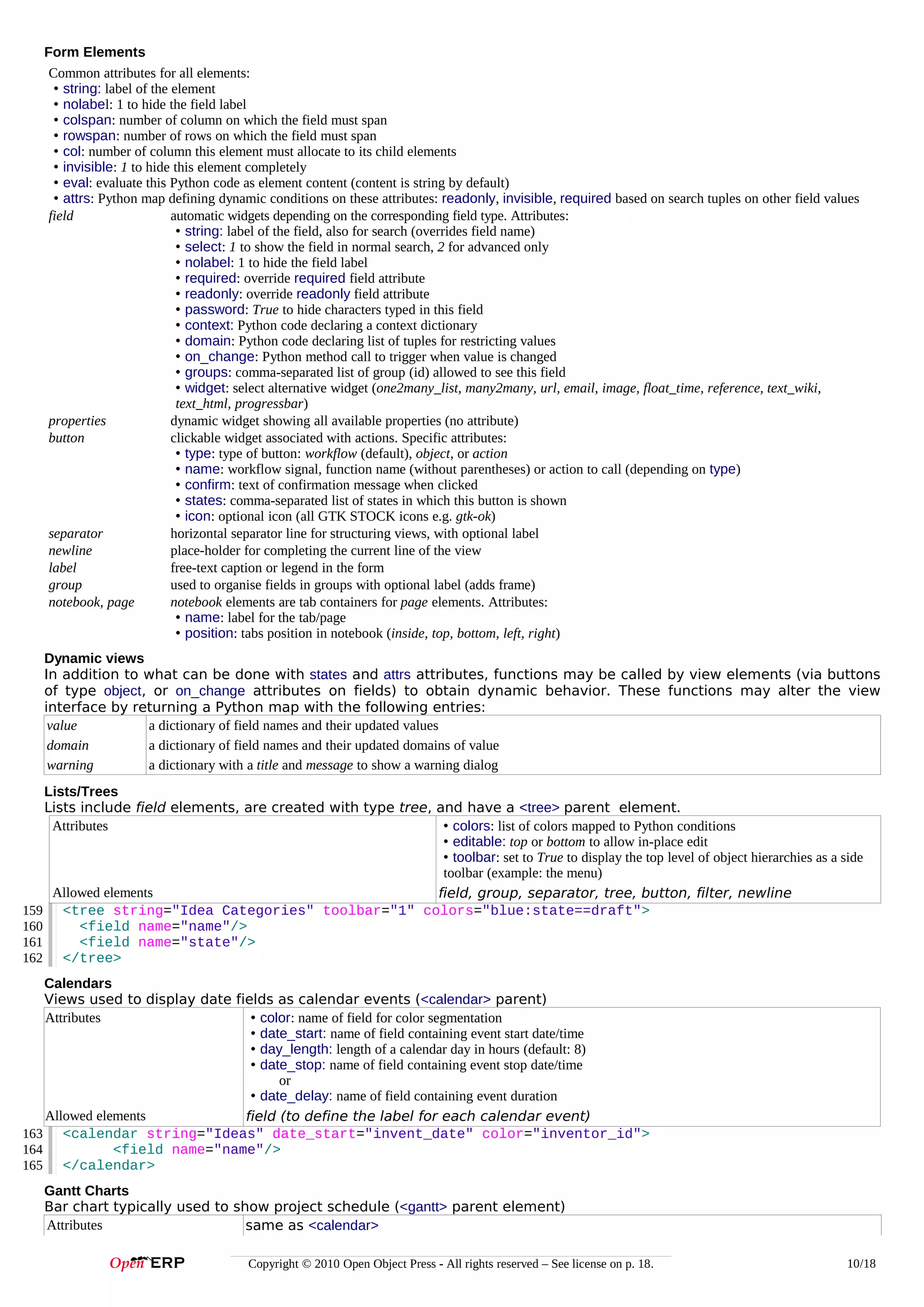 Form Elements
Common attributes for all elements:
• string: label of the element
• nolabel: 1 to hide the field label
• colspan: number of column on which the field must span
• rowspan: number of rows on which the field must span
• col: number of column this element must allocate to its child elements
• invisible: 1 to hide this element completely
• eval: evaluate this Python code as element content (content is string by default)
• attrs: Python map defining dynamic conditions on these attributes: readonly, invisible, required based on search tuples on other field values
field
automatic widgets depending on the corresponding field type. Attributes:
• string: label of the field, also for search (overrides field name)
• select: 1 to show the field in normal search, 2 for advanced only
• nolabel: 1 to hide the field label
• required: override required field attribute
• readonly: override readonly field attribute
• password: True to hide characters typed in this field
• context: Python code declaring a context dictionary
• domain: Python code declaring list of tuples for restricting values
• on_change: Python method call to trigger when value is changed
• groups: comma-separated list of group (id) allowed to see this field
• widget: select alternative widget (one2many_list, many2many, url, email, image, float_time, reference, text_wiki,
text_html, progressbar)
properties
dynamic widget showing all available properties (no attribute)
button
clickable widget associated with actions. Specific attributes:
• type: type of button: workflow (default), object, or action
• name: workflow signal, function name (without parentheses) or action to call (depending on type)
• confirm: text of confirmation message when clicked
• states: comma-separated list of states in which this button is shown
• icon: optional icon (all GTK STOCK icons e.g. gtk-ok)
separator
horizontal separator line for structuring views, with optional label
newline
place-holder for completing the current line of the view
label
free-text caption or legend in the form
group
used to organise fields in groups with optional label (adds frame)
notebook, page
notebook elements are tab containers for page elements. Attributes:
• name: label for the tab/page
• position: tabs position in notebook (inside, top, bottom, left, right)
Dynamic views
In addition to what can be done with states and attrs attributes, functions may be called by view elements (via buttons
of type object, or on_change attributes on fields) to obtain dynamic behavior. These functions may alter the view
interface by returning a Python map with the following entries:
value
a dictionary of field names and their updated values
domain
a dictionary of field names and their updated domains of value
warning
a dictionary with a title and message to show a warning dialog
Lists/Trees
Lists include field elements, are created with type tree, and have a <tree> parent element.
Attributes
• colors: list of colors mapped to Python conditions
• editable: top or bottom to allow in-place edit
• toolbar: set to True to display the top level of object hierarchies as a side
toolbar (example: the menu)
Allowed elements
field, group, separator, tree, button, filter, newline
159 <tree string="Idea Categories" toolbar="1" colors="blue:state==draft">
160
<field name="name"/>
161
<field name="state"/>
162 </tree>
Calendars
Views used to display date fields as calendar events (<calendar> parent)
Attributes
• color: name of field for color segmentation
• date_start: name of field containing event start date/time
• day_length: length of a calendar day in hours (default: 8)
• date_stop: name of field containing event stop date/time
or
• date_delay: name of field containing event duration
Allowed elements
field (to define the label for each calendar event)
163 <calendar string="Ideas" date_start="invent_date" color="inventor_id">
164
<field name="name"/>
165 </calendar>
Gantt Charts
Bar chart typically used to show project schedule (<gantt> parent element)
Attributes
same as <calendar>
Copyright © 2010 Open Object Press - All rights reserved – See license on p. 18.

10/18

 